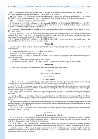 VI. – Au quatrième alinéa de l’article L. 114-24 du code de la mutualité, les références : « L. 3142-60 à L. 3142-
63 » sont remplacées par les références : « L. 3142-83 à L. 3142-86 ».
VII. – A l’article L. 423-14 du code de l’action sociale et des familles, les références : « des articles L. 3142-68 à
L. 3142-97 » sont remplacées par les mots : « du chapitre II du titre IV du livre Ier
de la troisième partie ».
VIII. – Le code des transports est ainsi modifié :
1o
A l’article L. 5544-25, les références : « des articles L. 3142-78 à L. 3142-98 et L. 3142-100 à L. 3142-107 »
sont remplacées par la référence : « du chapitre II du titre IV du livre Ier
de la troisième partie » et le mot :
« relatifs » est remplacé par le mot : « relatives » ;
2o
La section 3 du chapitre IV du titre IV du livre V de la cinquième partie est complétée par un article L. 5544-
25-1 ainsi rédigé :
« Art. L. 5544-25-1. – En cas de différend entre un marin et son employeur relatif aux congés mentionnés au
chapitre II du titre IV du livre Ier
de la troisième partie du code du travail, le refus de l’employeur peut être
directement contesté par le marin devant le tribunal d’instance. » ;
3o
A l’article L. 6525-5, les références : « L. 3142-78 à L. 3142-99 » sont remplacées par la référence : « du
chapitre II du titre IV du livre Ier
de la troisième partie ».
Article 10
La sous-section 1 de la section 1 du chapitre V du titre II du livre II de la première partie du code du travail est
ainsi modifiée :
1o
Le premier alinéa de l’article L. 1225-4 est ainsi modifié :
a) Le mot : « et » est remplacé par le signe : « , » ;
b) Après les mots : « ce droit, », sont insérés les mots : « et au titre des congés payés pris immédiatement après le
congé de maternité » ;
c) Le mot : « quatre » est remplacé par le mot : « dix » ;
2o
Au premier alinéa de l’article L. 1225-4-1, le mot : « quatre » est remplacé par le mot : « dix ».
Article 11
I. – Le titre V du livre Ier
de la troisième partie du même code est ainsi rédigé :
« TITRE V
« COMPTE ÉPARGNE-TEMPS
« CHAPITRE Ier
« Ordre public
« Art. L. 3151-1. – Le compte épargne-temps peut être mis en place par une convention ou un accord
d’entreprise ou d’établissement ou, à défaut, par une convention ou un accord de branche.
« Art. L. 3151-2. – Le compte épargne-temps permet au salarié d’accumuler des droits à congé rémunéré ou de
bénéficier d’une rémunération, immédiate ou différée, en contrepartie des périodes de congé ou de repos non pris
ou des sommes qu’il y a affectées.
« Le congé annuel ne peut être affecté au compte épargne-temps que pour sa durée excédant vingt-quatre jours
ouvrables.
« Art. L. 3151-3. – Tout salarié peut, sur sa demande et en accord avec son employeur, utiliser les droits
affectés sur le compte épargne-temps pour compléter sa rémunération ou pour cesser de manière progressive son
activité.
« L’utilisation sous forme de complément de rémunération des droits versés sur le compte épargne-temps au titre
du congé annuel n’est autorisée que pour ceux de ces droits correspondant à des jours excédant la durée de trente
jours fixée à l’article L. 3141-3.
« Art. L. 3151-4. – Les droits acquis dans le cadre du compte épargne-temps sont garantis dans les conditions
prévues à l’article L. 3253-8.
« CHAPITRE II
« Champ de la négociation collective
« Art. L. 3152-1. – La convention ou l’accord collectif détermine dans quelles conditions et limites le compte
épargne-temps peut être alimenté en temps ou en argent à l’initiative du salarié ou, pour les heures accomplies au-
delà de la durée collective, à l’initiative de l’employeur.
« Art. L. 3152-2. – La convention ou l’accord collectif définit les modalités de gestion du compte épargne-
temps et détermine les conditions d’utilisation, de liquidation et de transfert des droits d’un employeur à un autre.
« Art. L. 3152-3. – Pour les droits acquis, convertis en unités monétaires, qui excèdent le plus élevé des
montants fixés par décret en application de l’article L. 3253-17, la convention ou l’accord collectif établit un
dispositif d’assurance ou de garantie.
9 août 2016 JOURNAL OFFICIEL DE LA RÉPUBLIQUE FRANÇAISE Texte 3 sur 86
 