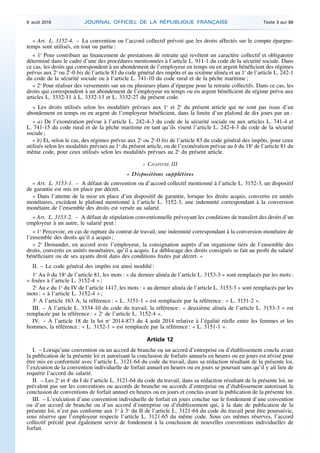 « Art. L. 3152-4. – La convention ou l’accord collectif prévoit que les droits affectés sur le compte épargne-
temps sont utilisés, en tout ou partie :
« 1o
Pour contribuer au financement de prestations de retraite qui revêtent un caractère collectif et obligatoire
déterminé dans le cadre d’une des procédures mentionnées à l’article L. 911-1 du code de la sécurité sociale. Dans
ce cas, les droits qui correspondent à un abondement de l’employeur en temps ou en argent bénéficient des régimes
prévus aux 2o
ou 2o
-0 bis de l’article 83 du code général des impôts et au sixième alinéa et au 1o
de l’article L. 242-1
du code de la sécurité sociale ou à l’article L. 741-10 du code rural et de la pêche maritime ;
« 2o
Pour réaliser des versements sur un ou plusieurs plans d’épargne pour la retraite collectifs. Dans ce cas, les
droits qui correspondent à un abondement de l’employeur en temps ou en argent bénéficient du régime prévu aux
articles L. 3332-11 à L. 3332-13 et L. 3332-27 du présent code.
« Les droits utilisés selon les modalités prévues aux 1o
et 2o
du présent article qui ne sont pas issus d’un
abondement en temps ou en argent de l’employeur bénéficient, dans la limite d’un plafond de dix jours par an :
« a) De l’exonération prévue à l’article L. 242-4-3 du code de la sécurité sociale ou aux articles L. 741-4 et
L. 741-15 du code rural et de la pêche maritime en tant qu’ils visent l’article L. 242-4-3 du code de la sécurité
sociale ;
« b) Et, selon le cas, des régimes prévus aux 2o
ou 2o
-0 bis de l’article 83 du code général des impôts, pour ceux
utilisés selon les modalités prévues au 1o
du présent article, ou de l’exonération prévue au b du 18o
de l’article 81 du
même code, pour ceux utilisés selon les modalités prévues au 2o
du présent article.
« CHAPITRE III
« Dispositions supplétives
« Art. L. 3153-1. – A défaut de convention ou d’accord collectif mentionné à l’article L. 3152-3, un dispositif
de garantie est mis en place par décret.
« Dans l’attente de la mise en place d’un dispositif de garantie, lorsque les droits acquis, convertis en unités
monétaires, excèdent le plafond mentionné à l’article L. 3152-3, une indemnité correspondant à la conversion
monétaire de l’ensemble des droits est versée au salarié.
« Art. L. 3153-2. – A défaut de stipulation conventionnelle prévoyant les conditions de transfert des droits d’un
employeur à un autre, le salarié peut :
« 1o
Percevoir, en cas de rupture du contrat de travail, une indemnité correspondant à la conversion monétaire de
l’ensemble des droits qu’il a acquis ;
« 2o
Demander, en accord avec l’employeur, la consignation auprès d’un organisme tiers de l’ensemble des
droits, convertis en unités monétaires, qu’il a acquis. Le déblocage des droits consignés se fait au profit du salarié
bénéficiaire ou de ses ayants droit dans des conditions fixées par décret. »
II. – Le code général des impôts est ainsi modifié :
1o
Au b du 18o
de l’article 81, les mots : « du dernier alinéa de l’article L. 3153-3 » sont remplacés par les mots :
« fixées à l’article L. 3152-4 » ;
2o
Au e du 1o
du IV de l’article 1417, les mots : « au dernier alinéa de l’article L. 3153-3 » sont remplacés par les
mots : « à l’article L. 3152-4 » ;
3o
A l’article 163 A, la référence : « L. 3151-1 » est remplacée par la référence : « L. 3151-2 ».
III. – A l’article L. 3334-10 du code du travail, la référence : « deuxième alinéa de l’article L. 3153-3 » est
remplacée par la référence : « 2o
de l’article L. 3152-4 ».
IV. – A l’article 18 de la loi no
2014-873 du 4 août 2014 relative à l’égalité réelle entre les femmes et les
hommes, la référence : « L. 3152-1 » est remplacée par la référence : « L. 3151-1 ».
Article 12
I. – Lorsqu’une convention ou un accord de branche ou un accord d’entreprise ou d’établissement conclu avant
la publication de la présente loi et autorisant la conclusion de forfaits annuels en heures ou en jours est révisé pour
être mis en conformité avec l’article L. 3121-64 du code du travail, dans sa rédaction résultant de la présente loi,
l’exécution de la convention individuelle de forfait annuel en heures ou en jours se poursuit sans qu’il y ait lieu de
requérir l’accord du salarié.
II. – Les 2o
et 4o
du I de l’article L. 3121-64 du code du travail, dans sa rédaction résultant de la présente loi, ne
prévalent pas sur les conventions ou accords de branche ou accords d’entreprise ou d’établissement autorisant la
conclusion de conventions de forfait annuel en heures ou en jours et conclus avant la publication de la présente loi.
III. – L’exécution d’une convention individuelle de forfait en jours conclue sur le fondement d’une convention
ou d’un accord de branche ou d’un accord d’entreprise ou d’établissement qui, à la date de publication de la
présente loi, n’est pas conforme aux 1o
à 3o
du II de l’article L. 3121-64 du code du travail peut être poursuivie,
sous réserve que l’employeur respecte l’article L. 3121-65 du même code. Sous ces mêmes réserves, l’accord
collectif précité peut également servir de fondement à la conclusion de nouvelles conventions individuelles de
forfait.
9 août 2016 JOURNAL OFFICIEL DE LA RÉPUBLIQUE FRANÇAISE Texte 3 sur 86
 