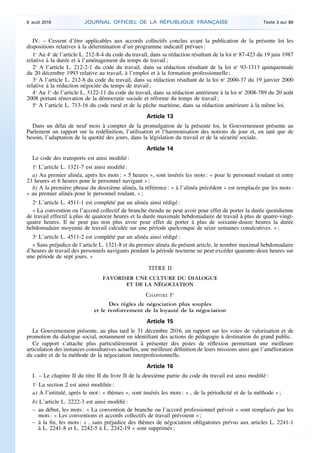 IV. – Cessent d’être applicables aux accords collectifs conclus avant la publication de la présente loi les
dispositions relatives à la détermination d’un programme indicatif prévues :
1o
Au 4o
de l’article L. 212-8-4 du code du travail, dans sa rédaction résultant de la loi no
87-423 du 19 juin 1987
relative à la durée et à l’aménagement du temps de travail ;
2o
A l’article L. 212-2-1 du code du travail, dans sa rédaction résultant de la loi no
93-1313 quinquennale
du 20 décembre 1993 relative au travail, à l’emploi et à la formation professionnelle ;
3o
A l’article L. 212-8 du code du travail, dans sa rédaction résultant de la loi no
2000-37 du 19 janvier 2000
relative à la réduction négociée du temps de travail ;
4o
Au 1o
de l’article L. 3122-11 du code du travail, dans sa rédaction antérieure à la loi no
2008-789 du 20 août
2008 portant rénovation de la démocratie sociale et réforme du temps de travail ;
5o
A l’article L. 713-16 du code rural et de la pêche maritime, dans sa rédaction antérieure à la même loi.
Article 13
Dans un délai de neuf mois à compter de la promulgation de la présente loi, le Gouvernement présente au
Parlement un rapport sur la redéfinition, l’utilisation et l’harmonisation des notions de jour et, en tant que de
besoin, l’adaptation de la quotité des jours, dans la législation du travail et de la sécurité sociale.
Article 14
Le code des transports est ainsi modifié :
1o
L’article L. 1321-7 est ainsi modifié :
a) Au premier alinéa, après les mots : « 5 heures », sont insérés les mots : « pour le personnel roulant et entre
23 heures et 6 heures pour le personnel navigant » ;
b) A la première phrase du deuxième alinéa, la référence : « à l’alinéa précédent » est remplacée par les mots :
« au premier alinéa pour le personnel roulant, » ;
2o
L’article L. 4511-1 est complété par un alinéa ainsi rédigé :
« La convention ou l’accord collectif de branche étendu ne peut avoir pour effet de porter la durée quotidienne
de travail effectif à plus de quatorze heures et la durée maximale hebdomadaire de travail à plus de quatre-vingt-
quatre heures. Il ne peut pas non plus avoir pour effet de porter à plus de soixante-douze heures la durée
hebdomadaire moyenne de travail calculée sur une période quelconque de seize semaines consécutives. » ;
3o
L’article L. 4511-2 est complété par un alinéa ainsi rédigé :
« Sans préjudice de l’article L. 1321-8 et du premier alinéa du présent article, le nombre maximal hebdomadaire
d’heures de travail des personnels navigants pendant la période nocturne ne peut excéder quarante-deux heures sur
une période de sept jours. »
TITRE II
FAVORISER UNE CULTURE DU DIALOGUE
ET DE LA NÉGOCIATION
CHAPITRE Ier
Des règles de négociation plus souples
et le renforcement de la loyauté de la négociation
Article 15
Le Gouvernement présente, au plus tard le 31 décembre 2016, un rapport sur les voies de valorisation et de
promotion du dialogue social, notamment en identifiant des actions de pédagogie à destination du grand public.
Ce rapport s’attache plus particulièrement à présenter des pistes de réflexion permettant une meilleure
articulation des instances consultatives actuelles, une meilleure définition de leurs missions ainsi que l’amélioration
du cadre et de la méthode de la négociation interprofessionnelle.
Article 16
I. – Le chapitre II du titre II du livre II de la deuxième partie du code du travail est ainsi modifié :
1o
La section 2 est ainsi modifiée :
a) A l’intitulé, après le mot : « thèmes », sont insérés les mots : « , de la périodicité et de la méthode » ;
b) L’article L. 2222-3 est ainsi modifié :
– au début, les mots : « La convention de branche ou l’accord professionnel prévoit » sont remplacés par les
mots : « Les conventions et accords collectifs de travail prévoient » ;
– à la fin, les mots : « , sans préjudice des thèmes de négociation obligatoires prévus aux articles L. 2241-1
à L. 2241-8 et L. 2242-5 à L. 2242-19 » sont supprimés ;
9 août 2016 JOURNAL OFFICIEL DE LA RÉPUBLIQUE FRANÇAISE Texte 3 sur 86
 