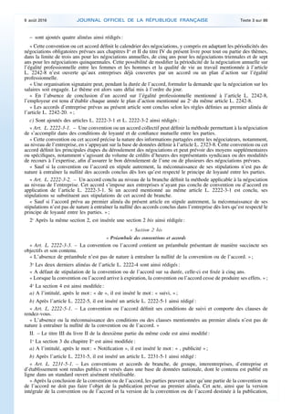 – sont ajoutés quatre alinéas ainsi rédigés :
« Cette convention ou cet accord définit le calendrier des négociations, y compris en adaptant les périodicités des
négociations obligatoires prévues aux chapitres Ier
et II du titre IV du présent livre pour tout ou partie des thèmes,
dans la limite de trois ans pour les négociations annuelles, de cinq ans pour les négociations triennales et de sept
ans pour les négociations quinquennales. Cette possibilité de modifier la périodicité de la négociation annuelle sur
l’égalité professionnelle entre les femmes et les hommes et la qualité de vie au travail mentionnée à l’article
L. 2242-8 n’est ouverte qu’aux entreprises déjà couvertes par un accord ou un plan d’action sur l’égalité
professionnelle.
« Une organisation signataire peut, pendant la durée de l’accord, formuler la demande que la négociation sur les
salaires soit engagée. Le thème est alors sans délai mis à l’ordre du jour.
« En l’absence de conclusion d’un accord sur l’égalité professionnelle mentionné à l’article L. 2242-8,
l’employeur est tenu d’établir chaque année le plan d’action mentionné au 2o
du même article L. 2242-8.
« Les accords d’entreprise prévus au présent article sont conclus selon les règles définies au premier alinéa de
l’article L. 2242-20. » ;
c) Sont ajoutés des articles L. 2222-3-1 et L. 2222-3-2 ainsi rédigés :
« Art. L. 2222-3-1. – Une convention ou un accord collectif peut définir la méthode permettant à la négociation
de s’accomplir dans des conditions de loyauté et de confiance mutuelle entre les parties.
« Cette convention ou cet accord précise la nature des informations partagées entre les négociateurs, notamment,
au niveau de l’entreprise, en s’appuyant sur la base de données définie à l’article L. 2323-8. Cette convention ou cet
accord définit les principales étapes du déroulement des négociations et peut prévoir des moyens supplémentaires
ou spécifiques, notamment s’agissant du volume de crédits d’heures des représentants syndicaux ou des modalités
de recours à l’expertise, afin d’assurer le bon déroulement de l’une ou de plusieurs des négociations prévues.
« Sauf si la convention ou l’accord en stipule autrement, la méconnaissance de ses stipulations n’est pas de
nature à entraîner la nullité des accords conclus dès lors qu’est respecté le principe de loyauté entre les parties.
« Art. L. 2222-3-2. – Un accord conclu au niveau de la branche définit la méthode applicable à la négociation
au niveau de l’entreprise. Cet accord s’impose aux entreprises n’ayant pas conclu de convention ou d’accord en
application de l’article L. 2222-3-1. Si un accord mentionné au même article L. 2222-3-1 est conclu, ses
stipulations se substituent aux stipulations de cet accord de branche.
« Sauf si l’accord prévu au premier alinéa du présent article en stipule autrement, la méconnaissance de ses
stipulations n’est pas de nature à entraîner la nullité des accords conclus dans l’entreprise dès lors qu’est respecté le
principe de loyauté entre les parties. » ;
2o
Après la même section 2, est insérée une section 2 bis ainsi rédigée :
« Section 2 bis
« Préambule des conventions et accords
« Art. L. 2222-3-3. – La convention ou l’accord contient un préambule présentant de manière succincte ses
objectifs et son contenu.
« L’absence de préambule n’est pas de nature à entraîner la nullité de la convention ou de l’accord. » ;
3o
Les deux derniers alinéas de l’article L. 2222-4 sont ainsi rédigés :
« A défaut de stipulation de la convention ou de l’accord sur sa durée, celle-ci est fixée à cinq ans.
« Lorsque la convention ou l’accord arrive à expiration, la convention ou l’accord cesse de produire ses effets. » ;
4o
La section 4 est ainsi modifiée :
a) A l’intitulé, après le mot : « de », il est inséré le mot : « suivi, » ;
b) Après l’article L. 2222-5, il est inséré un article L. 2222-5-1 ainsi rédigé :
« Art. L. 2222-5-1. – La convention ou l’accord définit ses conditions de suivi et comporte des clauses de
rendez-vous.
« L’absence ou la méconnaissance des conditions ou des clauses mentionnées au premier alinéa n’est pas de
nature à entraîner la nullité de la convention ou de l’accord. »
II. – Le titre III du livre II de la deuxième partie du même code est ainsi modifié :
1o
La section 3 du chapitre Ier
est ainsi modifiée :
a) A l’intitulé, après le mot : « Notification », il est inséré le mot : « , publicité » ;
b) Après l’article L. 2231-5, il est inséré un article L. 2231-5-1 ainsi rédigé :
« Art. L. 2231-5-1. – Les conventions et accords de branche, de groupe, interentreprises, d’entreprise et
d’établissement sont rendus publics et versés dans une base de données nationale, dont le contenu est publié en
ligne dans un standard ouvert aisément réutilisable.
« Après la conclusion de la convention ou de l’accord, les parties peuvent acter qu’une partie de la convention ou
de l’accord ne doit pas faire l’objet de la publication prévue au premier alinéa. Cet acte, ainsi que la version
intégrale de la convention ou de l’accord et la version de la convention ou de l’accord destinée à la publication,
9 août 2016 JOURNAL OFFICIEL DE LA RÉPUBLIQUE FRANÇAISE Texte 3 sur 86
 