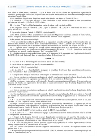 sont joints au dépôt prévu à l’article L. 2231-6. A défaut d’un tel acte, si une des organisations signataires le
demande, la convention ou l’accord est publié dans une version rendue anonyme, dans des conditions prévues par
décret en Conseil d’Etat.
« Les conditions d’application du présent article sont définies par décret en Conseil d’Etat. » ;
2o
A l’article L. 2232-20, après les mots : « dans l’entreprise, », sont insérés les mots : « dans les conditions
prévues aux articles L. 2222-3 et L. 2222-3-1 et ».
III. – Le titre IV du livre II de la deuxième partie du même code est ainsi modifié :
1o
Au cinquième alinéa de l’article L. 2242-1, après la référence : « L. 2242-20 », sont insérés les mots : « ou
prévu à l’article L. 2222-3 » ;
2o
Le premier alinéa de l’article L. 2242-20 est ainsi modifié :
a) Au début, les mots : « Dans les entreprises satisfaisant à l’obligation d’accord ou, à défaut, de plan d’action,
relatifs à l’égalité professionnelle entre les femmes et les hommes, » sont supprimés ;
b) Est ajoutée une phrase ainsi rédigée :
« Cette possibilité de modifier la périodicité de la négociation annuelle sur l’égalité professionnelle entre les
femmes et les hommes et la qualité de vie au travail mentionnée à l’article L. 2242-8 n’est ouverte que dans les
entreprises déjà couvertes par un accord sur l’égalité professionnelle ou, à défaut, par un plan d’action. »
IV. – Le présent article s’applique aux accords conclus après la publication de la présente loi, à l’exception de
ses dispositions relatives aux conditions de publicité mentionnées à l’article L. 2231-5-1 du code du travail, qui
s’appliquent aux accords conclus à compter du 1er
septembre 2017.
V. – Le Gouvernement remet au Parlement, avant le 30 septembre 2018, un rapport sur l’application de l’article
L. 2231-5-1 du code du travail, dans sa rédaction résultant de la présente loi.
Article 17
I. – Le livre II de la deuxième partie du code du travail est ainsi modifié :
1o
La section 4 du chapitre Ier
du titre VI est ainsi modifiée :
a) L’article L. 2261-7 est ainsi rédigé :
« Art. L. 2261-7. – I. – Sont habilitées à engager la procédure de révision d’un accord interprofessionnel,
d’une convention ou d’un accord de branche :
« 1o
Jusqu’à la fin du cycle électoral au cours duquel la convention ou l’accord est conclu :
« a) Une ou plusieurs organisations syndicales de salariés représentatives dans le champ d’application de la
convention ou de l’accord et signataires ou adhérentes de la convention ou de l’accord ;
« b) Une ou plusieurs organisations professionnelles d’employeurs signataires ou adhérentes. Si la convention ou
l’accord est étendu, ces organisations doivent être en outre représentatives dans le champ d’application de la
convention ou de l’accord ;
« 2o
A l’issue de ce cycle :
« a) Une ou plusieurs organisations syndicales de salariés représentatives dans le champ d’application de la
convention ou de l’accord ;
« b) Une ou plusieurs organisations professionnelles d’employeurs de la branche. Si la convention ou l’accord
est étendu, ces organisations doivent être représentatives dans le champ d’application de la convention ou de
l’accord.
« II. – Les avenants de révision obéissent aux conditions de validité des accords prévues, selon le cas, aux
sections 1 et 2 du chapitre II du titre III du présent livre II.
« Lorsque l’avenant de révision a vocation à être étendu, sa validité est subordonnée à sa signature par une ou
plusieurs organisations professionnelles d’employeurs représentatives dans son champ d’application, dans les
conditions prévues au chapitre Ier
du titre V du livre Ier
de la présente deuxième partie. » ;
b) Après l’article L. 2261-7, il est inséré un article L. 2261-7-1 ainsi rédigé :
« Art. L. 2261-7-1. – I. – Sont habilitées à engager la procédure de révision d’une convention ou d’un accord
d’entreprise ou d’établissement :
« 1o
Jusqu’à la fin du cycle électoral au cours duquel cette convention ou cet accord a été conclu, une ou
plusieurs organisations syndicales de salariés représentatives dans le champ d’application de la convention ou de
l’accord et signataires ou adhérentes de cette convention ou de cet accord ;
« 2o
A l’issue de cette période, une ou plusieurs organisations syndicales de salariés représentatives dans le
champ d’application de la convention ou de l’accord.
« II. – La validité d’un avenant de révision s’apprécie conformément à la section 3 du chapitre II du titre III du
présent livre II. » ;
2o
A la première phrase du premier alinéa de l’article L. 2232-21, les mots : « et conclure » sont remplacés par les
mots : « , conclure et réviser » ;
9 août 2016 JOURNAL OFFICIEL DE LA RÉPUBLIQUE FRANÇAISE Texte 3 sur 86
 