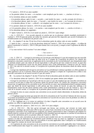 3o
L’article L. 2232-22 est ainsi modifié :
a) Au premier alinéa, les mots : « et conclure » sont remplacés par les mots : « , conclure et réviser » ;
b) Le troisième alinéa est ainsi modifié :
– à la première phrase, après le mot : « accords », sont insérés les mots : « ou des avenants de révision » ;
– à la deuxième phrase, après les mots : « l’accord », sont insérés les mots : « ou l’avenant de révision » ;
– à la dernière phrase, le mot : « collectif » est remplacé par les mots : « ou l’avenant de révision » ;
4o
Le premier alinéa de l’article L. 2232-24 est ainsi modifié :
a) A la première phrase, les mots : « et conclus » sont remplacés par les mots : « , conclus et révisés » ;
b) La deuxième phrase est supprimée ;
5o
Après l’article L. 2232-24, il est inséré un article L. 2232-24-1 ainsi rédigé :
« Art. L. 2232-24-1. – Les accords négociés et conclus par un ou plusieurs salariés mandatés mentionnés à
l’article L. 2232-24 peuvent porter sur toutes les mesures qui peuvent être négociées par accord d’entreprise ou
d’établissement sur le fondement du présent code. »
II. – Le chapitre Ier
du titre VI du livre II de la deuxième partie du même code est ainsi modifié :
1o
Après le mot : « suivent », la fin du deuxième alinéa de l’article L. 2261-10 est ainsi rédigée : « le début du
préavis mentionné à l’article L. 2261-9. Elle peut donner lieu à un accord, y compris avant l’expiration du délai de
préavis. » ;
2o
La sous-section 4 de la section 5 est ainsi rédigée :
« Sous-section 4
« Maintien de la rémunération perçue
« Art. L. 2261-13. – Lorsque la convention ou l’accord qui a été dénoncé n’a pas été remplacé par une nouvelle
convention ou un nouvel accord dans un délai d’un an à compter de l’expiration du préavis, les salariés des
entreprises concernées conservent, en application de la convention ou de l’accord dénoncé, une rémunération dont
le montant annuel, pour une durée de travail équivalente à celle prévue par leur contrat de travail, ne peut être
inférieur à la rémunération versée lors des douze derniers mois. Cette rémunération s’entend au sens de l’article
L. 242-1 du code de la sécurité sociale, à l’exception de la première phrase du deuxième alinéa du même article
L. 242-1.
« Lorsqu’une stipulation prévoit que la convention ou l’accord dénoncé continue à produire ses effets pendant un
délai supérieur à un an, le premier alinéa du présent article s’applique à compter de l’expiration de ce délai si une
nouvelle convention ou un nouvel accord n’a pas été conclu. »
III. – La section 6 du chapitre Ier
du titre VI du livre II de la deuxième partie du même code est ainsi modifiée :
1o
Le deuxième alinéa de l’article L. 2261-14 est remplacé par quatre alinéas ainsi rédigés :
« Lorsque la convention ou l’accord qui a été mis en cause n’a pas été remplacé par une nouvelle convention ou
un nouvel accord dans le délai fixé au premier alinéa du présent article, les salariés des entreprises concernées
conservent, en application de la convention ou de l’accord mis en cause, une rémunération dont le montant annuel,
pour une durée de travail équivalente à celle prévue par leur contrat de travail, ne peut être inférieur à la
rémunération versée lors des douze derniers mois. Cette rémunération s’entend au sens de l’article L. 242-1 du
code de la sécurité sociale, à l’exception de la première phrase du deuxième alinéa du même article L. 242-1.
« Lorsque la mise en cause concerne une convention ou un accord à durée déterminée, le deuxième alinéa du
présent article :
« 1o
S’applique jusqu’au terme qui aurait été celui de la convention ou de l’accord en l’absence de mise en cause
si ce terme est postérieur à la date à laquelle la convention ou l’accord mis en cause cesse de produire ses effets en
application du premier alinéa ;
« 2o
Ne s’applique pas si ce terme est antérieur à la date à laquelle cette convention ou cet accord cesse de
produire ses effets en application du premier alinéa. » ;
2o
Sont ajoutés des articles L. 2261-14-2 à L. 2261-14-4 ainsi rédigés :
« Art. L. 2261-14-2. – Dès lors qu’est envisagée une fusion, une cession, une scission ou toute autre
modification juridique qui aurait pour effet la mise en cause d’une convention ou d’un accord, les employeurs des
entreprises concernées et les organisations syndicales de salariés représentatives dans l’entreprise qui emploie les
salariés dont les contrats de travail sont susceptibles d’être transférés peuvent négocier et conclure la convention ou
l’accord de substitution prévu au premier alinéa de l’article L. 2261-14.
« La durée de cette convention ou de cet accord ne peut excéder trois ans. La convention ou l’accord entre en
vigueur à la date de réalisation de l’événement ayant entraîné la mise en cause et s’applique à l’exclusion des
stipulations portant sur le même objet des conventions et accords applicables dans l’entreprise ou l’établissement
dans lequel les contrats de travail sont transférés.
« A l’expiration de cette convention ou de cet accord, les conventions et accords applicables dans l’entreprise ou
dans l’établissement dans lequel les contrats de travail des salariés ont été transférés s’appliquent à ces salariés.
9 août 2016 JOURNAL OFFICIEL DE LA RÉPUBLIQUE FRANÇAISE Texte 3 sur 86
 