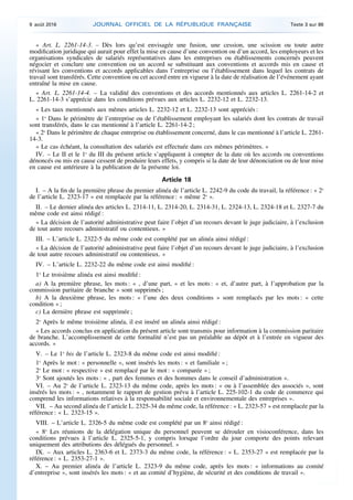 « Art. L. 2261-14-3. – Dès lors qu’est envisagée une fusion, une cession, une scission ou toute autre
modification juridique qui aurait pour effet la mise en cause d’une convention ou d’un accord, les employeurs et les
organisations syndicales de salariés représentatives dans les entreprises ou établissements concernés peuvent
négocier et conclure une convention ou un accord se substituant aux conventions et accords mis en cause et
révisant les conventions et accords applicables dans l’entreprise ou l’établissement dans lequel les contrats de
travail sont transférés. Cette convention ou cet accord entre en vigueur à la date de réalisation de l’événement ayant
entraîné la mise en cause.
« Art. L. 2261-14-4. – La validité des conventions et des accords mentionnés aux articles L. 2261-14-2 et
L. 2261-14-3 s’apprécie dans les conditions prévues aux articles L. 2232-12 et L. 2232-13.
« Les taux mentionnés aux mêmes articles L. 2232-12 et L. 2232-13 sont appréciés :
« 1o
Dans le périmètre de l’entreprise ou de l’établissement employant les salariés dont les contrats de travail
sont transférés, dans le cas mentionné à l’article L. 2261-14-2 ;
« 2o
Dans le périmètre de chaque entreprise ou établissement concerné, dans le cas mentionné à l’article L. 2261-
14-3.
« Le cas échéant, la consultation des salariés est effectuée dans ces mêmes périmètres. »
IV. – Le II et le 1o
du III du présent article s’appliquent à compter de la date où les accords ou conventions
dénoncés ou mis en cause cessent de produire leurs effets, y compris si la date de leur dénonciation ou de leur mise
en cause est antérieure à la publication de la présente loi.
Article 18
I. – A la fin de la première phrase du premier alinéa de l’article L. 2242-9 du code du travail, la référence : « 2o
de l’article L. 2323-17 » est remplacée par la référence : « même 2o
».
II. – Le dernier alinéa des articles L. 2314-11, L. 2314-20, L. 2314-31, L. 2324-13, L. 2324-18 et L. 2327-7 du
même code est ainsi rédigé :
« La décision de l’autorité administrative peut faire l’objet d’un recours devant le juge judiciaire, à l’exclusion
de tout autre recours administratif ou contentieux. »
III. – L’article L. 2322-5 du même code est complété par un alinéa ainsi rédigé :
« La décision de l’autorité administrative peut faire l’objet d’un recours devant le juge judiciaire, à l’exclusion
de tout autre recours administratif ou contentieux. »
IV. – L’article L. 2232-22 du même code est ainsi modifié :
1o
Le troisième alinéa est ainsi modifié :
a) A la première phrase, les mots : « , d’une part, » et les mots : « et, d’autre part, à l’approbation par la
commission paritaire de branche » sont supprimés ;
b) A la deuxième phrase, les mots : « l’une des deux conditions » sont remplacés par les mots : « cette
condition » ;
c) La dernière phrase est supprimée ;
2o
Après le même troisième alinéa, il est inséré un alinéa ainsi rédigé :
« Les accords conclus en application du présent article sont transmis pour information à la commission paritaire
de branche. L’accomplissement de cette formalité n’est pas un préalable au dépôt et à l’entrée en vigueur des
accords. »
V. – Le 1o
bis de l’article L. 2323-8 du même code est ainsi modifié :
1o
Après le mot : « personnelle », sont insérés les mots : « et familiale » ;
2o
Le mot : « respective » est remplacé par le mot : « comparée » ;
3o
Sont ajoutés les mots : « , part des femmes et des hommes dans le conseil d’administration ».
VI. – Au 2o
de l’article L. 2323-13 du même code, après les mots : « ou à l’assemblée des associés », sont
insérés les mots : « , notamment le rapport de gestion prévu à l’article L. 225-102-1 du code de commerce qui
comprend les informations relatives à la responsabilité sociale et environnementale des entreprises ».
VII. – Au second alinéa de l’article L. 2325-34 du même code, la référence : « L. 2323-57 » est remplacée par la
référence : « L. 2323-15 ».
VIII. – L’article L. 2326-5 du même code est complété par un 8o
ainsi rédigé :
« 8o
Les réunions de la délégation unique du personnel peuvent se dérouler en visioconférence, dans les
conditions prévues à l’article L. 2325-5-1, y compris lorsque l’ordre du jour comporte des points relevant
uniquement des attributions des délégués du personnel. »
IX. – Aux articles L. 2363-6 et L. 2373-3 du même code, la référence : « L. 2353-27 » est remplacée par la
référence : « L. 2353-27-1 ».
X. – Au premier alinéa de l’article L. 2323-9 du même code, après les mots : « informations au comité
d’entreprise », sont insérés les mots : « et au comité d’hygiène, de sécurité et des conditions de travail ».
9 août 2016 JOURNAL OFFICIEL DE LA RÉPUBLIQUE FRANÇAISE Texte 3 sur 86
 