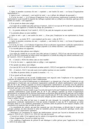 3o
Après la première occurrence du mot : « exprimés », sont insérés les mots : « en faveur d’organisations
représentatives » ;
4o
Après le mot : « personnel », sont insérés les mots : « ou, à défaut, des délégués du personnel » ;
5o
A la fin, les mots : « , et à l’absence d’opposition d’une ou de plusieurs organisations syndicales de salariés
représentatives ayant recueilli la majorité des suffrages exprimés dans ce collège à ces élections, quel que soit le
nombre de votants » sont supprimés ;
6o
Il est ajouté un alinéa ainsi rédigé :
« Les règles de sa validité sont celles prévues à l’article L. 2232-12. Les taux de 30 % et de 50 % mentionnés au
même article sont appréciés à l’échelle du collège des journalistes. »
V. – Le premier alinéa du V de l’article L. 4312-3-2 du code des transports est ainsi modifié :
1o
La première phrase est ainsi modifiée :
a) Après le mot : « par », sont insérés les mots : « , d’une part, l’employeur ou son représentant et, d’autre
part, » ;
b) Les mots : « au moins 30 % » sont remplacés par les mots : « plus de 50 % » ;
c) Après la première occurrence du mot : « exprimés », sont insérés les mots : « en faveur d’organisations
représentatives » ;
d) A la fin, les mots : « et à l’absence d’opposition d’une ou plusieurs organisations syndicales représentatives
ayant recueilli au moins la majorité des suffrages exprimés à ces mêmes élections » sont supprimés ;
2o
La seconde phrase est supprimée ;
3o
Sont ajoutées deux phrases ainsi rédigées :
« Les règles de validité de ces accords sont celles prévues à l’article L. 2232-12 du code du travail. Les taux
de 30 % et de 50 % mentionnés au même article sont appréciés à l’échelle du collège des salariés mentionnés au 4o
de l’article L. 4312-3-1 du présent code. »
VI. – L’article L. 6524-4 du même code est ainsi modifié :
1o
A la fin, les mots : « , appréciée dans ce collège » sont supprimés ;
2o
Est ajoutée une phrase ainsi rédigée :
« Les taux de 30 % et de 50 % mentionnés au même article L. 2232-12 sont appréciés à l’échelle de ce collège. »
VII. – L’article L. 514-3-1 du code rural et de la pêche maritime est ainsi modifié :
1o
Au début du premier alinéa, est ajoutée la mention : « I. – » ;
2o
Il est ajouté un II ainsi rédigé :
« II. – La convention ou les accords d’établissement sont négociés entre l’employeur et les organisations
syndicales de salariés représentatives dans l’établissement.
« La validité d’un accord d’établissement est subordonnée à sa signature par, d’une part, l’employeur ou son
représentant et, d’autre part, une ou plusieurs organisations syndicales de salariés représentatives ayant recueilli
plus de 50 % des suffrages exprimés en faveur d’organisations représentatives au premier tour des dernières
élections des titulaires au comité d’entreprise ou de la délégation unique du personnel ou, à défaut, des délégués du
personnel, quel que soit le nombre de votants.
« Si cette condition n’est pas remplie et que l’accord a été signé à la fois par l’employeur et par des organisations
syndicales représentatives ayant recueilli plus de 30 % des suffrages exprimés en faveur d’organisations
représentatives au premier tour des élections mentionnées au deuxième alinéa du présent II, quel que soit le nombre
de votants, une ou plusieurs de ces organisations ayant recueilli plus de 30 % des suffrages disposent d’un délai
d’un mois à compter de la signature de l’accord pour indiquer qu’elles souhaitent une consultation des salariés
visant à valider l’accord.
« Si, à l’issue d’un délai de huit jours à compter de cette demande, les éventuelles signatures d’autres
organisations syndicales représentatives n’ont pas permis d’atteindre le taux de 50 % mentionné au même
deuxième alinéa et si les conditions mentionnées au troisième alinéa du présent II sont toujours remplies, cette
consultation est organisée dans un délai de deux mois.
« La consultation des salariés, qui peut être organisée par voie électronique, se déroule dans le respect des
principes généraux du droit électoral et selon les modalités prévues par un protocole spécifique conclu entre
l’employeur et les organisations signataires.
« Participent à la consultation les salariés des établissements couverts par l’accord et électeurs au sens des
articles L. 2314-15 et L. 2314-17 à L. 2314-18-1 du code du travail.
« L’accord est valide s’il est approuvé par les salariés à la majorité des suffrages exprimés.
« Faute d’approbation, l’accord est réputé non écrit.
« Les conditions d’application du présent II sont identiques à celles prévues pour l’application de l’article
L. 2232-12 du même code.
9 août 2016 JOURNAL OFFICIEL DE LA RÉPUBLIQUE FRANÇAISE Texte 3 sur 86
 