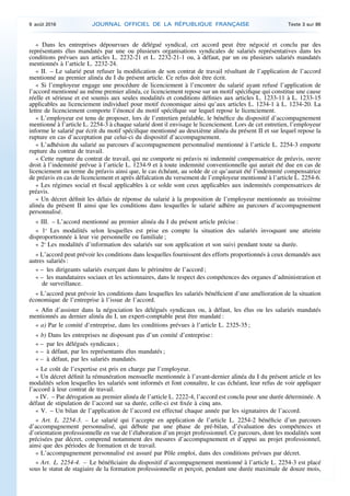 « Dans les entreprises dépourvues de délégué syndical, cet accord peut être négocié et conclu par des
représentants élus mandatés par une ou plusieurs organisations syndicales de salariés représentatives dans les
conditions prévues aux articles L. 2232-21 et L. 2232-21-1 ou, à défaut, par un ou plusieurs salariés mandatés
mentionnés à l’article L. 2232-24.
« II. – Le salarié peut refuser la modification de son contrat de travail résultant de l’application de l’accord
mentionné au premier alinéa du I du présent article. Ce refus doit être écrit.
« Si l’employeur engage une procédure de licenciement à l’encontre du salarié ayant refusé l’application de
l’accord mentionné au même premier alinéa, ce licenciement repose sur un motif spécifique qui constitue une cause
réelle et sérieuse et est soumis aux seules modalités et conditions définies aux articles L. 1233-11 à L. 1233-15
applicables au licenciement individuel pour motif économique ainsi qu’aux articles L. 1234-1 à L. 1234-20. La
lettre de licenciement comporte l’énoncé du motif spécifique sur lequel repose le licenciement.
« L’employeur est tenu de proposer, lors de l’entretien préalable, le bénéfice du dispositif d’accompagnement
mentionné à l’article L. 2254-3 à chaque salarié dont il envisage le licenciement. Lors de cet entretien, l’employeur
informe le salarié par écrit du motif spécifique mentionné au deuxième alinéa du présent II et sur lequel repose la
rupture en cas d’acceptation par celui-ci du dispositif d’accompagnement.
« L’adhésion du salarié au parcours d’accompagnement personnalisé mentionné à l’article L. 2254-3 emporte
rupture du contrat de travail.
« Cette rupture du contrat de travail, qui ne comporte ni préavis ni indemnité compensatrice de préavis, ouvre
droit à l’indemnité prévue à l’article L. 1234-9 et à toute indemnité conventionnelle qui aurait été due en cas de
licenciement au terme du préavis ainsi que, le cas échéant, au solde de ce qu’aurait été l’indemnité compensatrice
de préavis en cas de licenciement et après défalcation du versement de l’employeur mentionné à l’article L. 2254-6.
« Les régimes social et fiscal applicables à ce solde sont ceux applicables aux indemnités compensatrices de
préavis.
« Un décret définit les délais de réponse du salarié à la proposition de l’employeur mentionnée au troisième
alinéa du présent II ainsi que les conditions dans lesquelles le salarié adhère au parcours d’accompagnement
personnalisé.
« III. – L’accord mentionné au premier alinéa du I du présent article précise :
« 1o
Les modalités selon lesquelles est prise en compte la situation des salariés invoquant une atteinte
disproportionnée à leur vie personnelle ou familiale ;
« 2o
Les modalités d’information des salariés sur son application et son suivi pendant toute sa durée.
« L’accord peut prévoir les conditions dans lesquelles fournissent des efforts proportionnés à ceux demandés aux
autres salariés :
« – les dirigeants salariés exerçant dans le périmètre de l’accord ;
« – les mandataires sociaux et les actionnaires, dans le respect des compétences des organes d’administration et
de surveillance.
« L’accord peut prévoir les conditions dans lesquelles les salariés bénéficient d’une amélioration de la situation
économique de l’entreprise à l’issue de l’accord.
« Afin d’assister dans la négociation les délégués syndicaux ou, à défaut, les élus ou les salariés mandatés
mentionnés au dernier alinéa du I, un expert-comptable peut être mandaté :
« a) Par le comité d’entreprise, dans les conditions prévues à l’article L. 2325-35 ;
« b) Dans les entreprises ne disposant pas d’un comité d’entreprise :
« – par les délégués syndicaux ;
« – à défaut, par les représentants élus mandatés ;
« – à défaut, par les salariés mandatés.
« Le coût de l’expertise est pris en charge par l’employeur.
« Un décret définit la rémunération mensuelle mentionnée à l’avant-dernier alinéa du I du présent article et les
modalités selon lesquelles les salariés sont informés et font connaître, le cas échéant, leur refus de voir appliquer
l’accord à leur contrat de travail.
« IV. – Par dérogation au premier alinéa de l’article L. 2222-4, l’accord est conclu pour une durée déterminée. A
défaut de stipulation de l’accord sur sa durée, celle-ci est fixée à cinq ans.
« V. – Un bilan de l’application de l’accord est effectué chaque année par les signataires de l’accord.
« Art. L. 2254-3. – Le salarié qui l’accepte en application de l’article L. 2254-2 bénéficie d’un parcours
d’accompagnement personnalisé, qui débute par une phase de pré-bilan, d’évaluation des compétences et
d’orientation professionnelle en vue de l’élaboration d’un projet professionnel. Ce parcours, dont les modalités sont
précisées par décret, comprend notamment des mesures d’accompagnement et d’appui au projet professionnel,
ainsi que des périodes de formation et de travail.
« L’accompagnement personnalisé est assuré par Pôle emploi, dans des conditions prévues par décret.
« Art. L. 2254-4. – Le bénéficiaire du dispositif d’accompagnement mentionné à l’article L. 2254-3 est placé
sous le statut de stagiaire de la formation professionnelle et perçoit, pendant une durée maximale de douze mois,
9 août 2016 JOURNAL OFFICIEL DE LA RÉPUBLIQUE FRANÇAISE Texte 3 sur 86
 