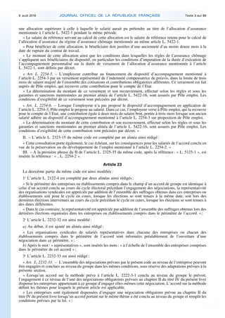 une allocation supérieure à celle à laquelle le salarié aurait pu prétendre au titre de l’allocation d’assurance
mentionnée à l’article L. 5422-1 pendant la même période.
« Le salaire de référence servant au calcul de cette allocation est le salaire de référence retenu pour le calcul de
l’allocation d’assurance du régime d’assurance chômage mentionnée au même article L. 5422-1.
« Pour bénéficier de cette allocation, le bénéficiaire doit justifier d’une ancienneté d’au moins douze mois à la
date de rupture du contrat de travail.
« Le montant de cette allocation ainsi que les conditions dans lesquelles les règles de l’assurance chômage
s’appliquent aux bénéficiaires du dispositif, en particulier les conditions d’imputation de la durée d’exécution de
l’accompagnement personnalisé sur la durée de versement de l’allocation d’assurance mentionnée à l’article
L. 5422-1, sont définis par décret.
« Art. L. 2254-5. – L’employeur contribue au financement du dispositif d’accompagnement mentionné à
l’article L. 2254-3 par un versement représentatif de l’indemnité compensatrice de préavis, dans la limite de trois
mois de salaire majoré de l’ensemble des cotisations et contributions obligatoires afférentes. Ce versement est fait
auprès de Pôle emploi, qui recouvre cette contribution pour le compte de l’Etat.
« La détermination du montant de ce versement et son recouvrement, effectué selon les règles et sous les
garanties et sanctions mentionnées au premier alinéa de l’article L. 5422-16, sont assurés par Pôle emploi. Les
conditions d’exigibilité de ce versement sont précisées par décret.
« Art. L. 2254-6. – Lorsque l’employeur n’a pas proposé le dispositif d’accompagnement en application de
l’article L. 2254-3, Pôle emploi le propose au salarié. Dans ce cas, l’employeur verse à Pôle emploi, qui la recouvre
pour le compte de l’Etat, une contribution égale à deux mois de salaire brut, portée à trois mois lorsque son ancien
salarié adhère au dispositif d’accompagnement mentionné à l’article L. 2254-3 sur proposition de Pôle emploi.
« La détermination du montant de cette contribution et son recouvrement, effectué selon les règles et sous les
garanties et sanctions mentionnées au premier alinéa de l’article L. 5422-16, sont assurés par Pôle emploi. Les
conditions d’exigibilité de cette contribution sont précisées par décret. »
II. – L’article L. 2323-15 du même code est complété par un alinéa ainsi rédigé :
« Cette consultation porte également, le cas échéant, sur les conséquences pour les salariés de l’accord conclu en
vue de la préservation ou du développement de l’emploi mentionné à l’article L. 2254-2. »
III. – A la première phrase du II de l’article L. 2325-35 du même code, après la référence : « L. 5125-1 », est
insérée la référence : « , L. 2254-2 ».
Article 23
La deuxième partie du même code est ainsi modifiée :
1o
L’article L. 2122-4 est complété par deux alinéas ainsi rédigés :
« Si le périmètre des entreprises ou établissements compris dans le champ d’un accord de groupe est identique à
celui d’un accord conclu au cours du cycle électoral précédant l’engagement des négociations, la représentativité
des organisations syndicales est appréciée par addition de l’ensemble des suffrages obtenus dans ces entreprises ou
établissements soit pour le cycle en cours, lorsque les élections se sont tenues à la même date, soit lors des
dernières élections intervenues au cours du cycle précédant le cycle en cours, lorsque les élections se sont tenues à
des dates différentes.
« Dans le cas contraire, la représentativité est appréciée par addition de l’ensemble des suffrages obtenus lors des
dernières élections organisées dans les entreprises ou établissements compris dans le périmètre de l’accord. » ;
2o
L’article L. 2232-32 est ainsi modifié :
a) Au début, il est ajouté un alinéa ainsi rédigé :
« Les organisations syndicales de salariés représentatives dans chacune des entreprises ou chacun des
établissements compris dans le périmètre de l’accord sont informées préalablement de l’ouverture d’une
négociation dans ce périmètre. » ;
b) Après le mot : « représentatives », sont insérés les mots : « à l’échelle de l’ensemble des entreprises comprises
dans le périmètre de cet accord » ;
3o
L’article L. 2232-33 est ainsi rédigé :
« Art. L. 2232-33. – L’ensemble des négociations prévues par le présent code au niveau de l’entreprise peuvent
être engagées et conclues au niveau du groupe dans les mêmes conditions, sous réserve des adaptations prévues à la
présente section.
« Lorsqu’un accord sur la méthode prévu à l’article L. 2222-3-1 conclu au niveau du groupe le prévoit,
l’engagement à ce niveau de l’une des négociations obligatoires prévues au chapitre II du titre IV du présent livre
dispense les entreprises appartenant à ce groupe d’engager elles-mêmes cette négociation. L’accord sur la méthode
définit les thèmes pour lesquels le présent article est applicable.
« Les entreprises sont également dispensées d’engager une négociation obligatoire prévue au chapitre II du
titre IV du présent livre lorsqu’un accord portant sur le même thème a été conclu au niveau du groupe et remplit les
conditions prévues par la loi. » ;
9 août 2016 JOURNAL OFFICIEL DE LA RÉPUBLIQUE FRANÇAISE Texte 3 sur 86
 