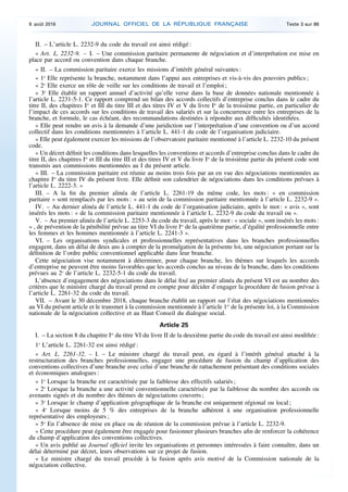 II. – L’article L. 2232-9 du code du travail est ainsi rédigé :
« Art. L. 2232-9. – I. – Une commission paritaire permanente de négociation et d’interprétation est mise en
place par accord ou convention dans chaque branche.
« II. – La commission paritaire exerce les missions d’intérêt général suivantes :
« 1o
Elle représente la branche, notamment dans l’appui aux entreprises et vis-à-vis des pouvoirs publics ;
« 2o
Elle exerce un rôle de veille sur les conditions de travail et l’emploi ;
« 3o
Elle établit un rapport annuel d’activité qu’elle verse dans la base de données nationale mentionnée à
l’article L. 2231-5-1. Ce rapport comprend un bilan des accords collectifs d’entreprise conclus dans le cadre du
titre II, des chapitres Ier
et III du titre III et des titres IV et V du livre Ier
de la troisième partie, en particulier de
l’impact de ces accords sur les conditions de travail des salariés et sur la concurrence entre les entreprises de la
branche, et formule, le cas échéant, des recommandations destinées à répondre aux difficultés identifiées.
« Elle peut rendre un avis à la demande d’une juridiction sur l’interprétation d’une convention ou d’un accord
collectif dans les conditions mentionnées à l’article L. 441-1 du code de l’organisation judiciaire.
« Elle peut également exercer les missions de l’observatoire paritaire mentionné à l’article L. 2232-10 du présent
code.
« Un décret définit les conditions dans lesquelles les conventions et accords d’entreprise conclus dans le cadre du
titre II, des chapitres Ier
et III du titre III et des titres IV et V du livre Ier
de la troisième partie du présent code sont
transmis aux commissions mentionnées au I du présent article.
« III. – La commission paritaire est réunie au moins trois fois par an en vue des négociations mentionnées au
chapitre Ier
du titre IV du présent livre. Elle définit son calendrier de négociations dans les conditions prévues à
l’article L. 2222-3. »
III. – A la fin du premier alinéa de l’article L. 2261-19 du même code, les mots : « en commission
paritaire » sont remplacés par les mots : « au sein de la commission paritaire mentionnée à l’article L. 2232-9 ».
IV. – Au dernier alinéa de l’article L. 441-1 du code de l’organisation judiciaire, après le mot : « avis », sont
insérés les mots : « de la commission paritaire mentionnée à l’article L. 2232-9 du code du travail ou ».
V. – Au premier alinéa de l’article L. 2253-3 du code du travail, après le mot : « sociale », sont insérés les mots :
« , de prévention de la pénibilité prévue au titre VI du livre Ier
de la quatrième partie, d’égalité professionnelle entre
les femmes et les hommes mentionnée à l’article L. 2241-3 ».
VI. – Les organisations syndicales et professionnelles représentatives dans les branches professionnelles
engagent, dans un délai de deux ans à compter de la promulgation de la présente loi, une négociation portant sur la
définition de l’ordre public conventionnel applicable dans leur branche.
Cette négociation vise notamment à déterminer, pour chaque branche, les thèmes sur lesquels les accords
d’entreprise ne peuvent être moins favorables que les accords conclus au niveau de la branche, dans les conditions
prévues au 2o
de l’article L. 2232-5-1 du code du travail.
L’absence d’engagement des négociations dans le délai fixé au premier alinéa du présent VI est au nombre des
critères que le ministre chargé du travail prend en compte pour décider d’engager la procédure de fusion prévue à
l’article L. 2261-32 du code du travail.
VII. – Avant le 30 décembre 2018, chaque branche établit un rapport sur l’état des négociations mentionnées
au VI du présent article et le transmet à la commission mentionnée à l’article 1er
de la présente loi, à la Commission
nationale de la négociation collective et au Haut Conseil du dialogue social.
Article 25
I. – La section 8 du chapitre Ier
du titre VI du livre II de la deuxième partie du code du travail est ainsi modifiée :
1o
L’article L. 2261-32 est ainsi rédigé :
« Art. L. 2261-32. – I. – Le ministre chargé du travail peut, eu égard à l’intérêt général attaché à la
restructuration des branches professionnelles, engager une procédure de fusion du champ d’application des
conventions collectives d’une branche avec celui d’une branche de rattachement présentant des conditions sociales
et économiques analogues :
« 1o
Lorsque la branche est caractérisée par la faiblesse des effectifs salariés ;
« 2o
Lorsque la branche a une activité conventionnelle caractérisée par la faiblesse du nombre des accords ou
avenants signés et du nombre des thèmes de négociations couverts ;
« 3o
Lorsque le champ d’application géographique de la branche est uniquement régional ou local ;
« 4o
Lorsque moins de 5 % des entreprises de la branche adhèrent à une organisation professionnelle
représentative des employeurs ;
« 5o
En l’absence de mise en place ou de réunion de la commission prévue à l’article L. 2232-9.
« Cette procédure peut également être engagée pour fusionner plusieurs branches afin de renforcer la cohérence
du champ d’application des conventions collectives.
« Un avis publié au Journal officiel invite les organisations et personnes intéressées à faire connaître, dans un
délai déterminé par décret, leurs observations sur ce projet de fusion.
« Le ministre chargé du travail procède à la fusion après avis motivé de la Commission nationale de la
négociation collective.
9 août 2016 JOURNAL OFFICIEL DE LA RÉPUBLIQUE FRANÇAISE Texte 3 sur 86
 