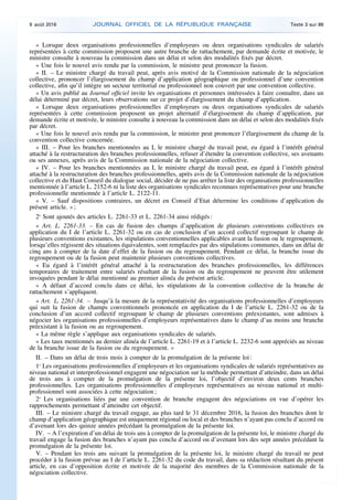 « Lorsque deux organisations professionnelles d’employeurs ou deux organisations syndicales de salariés
représentées à cette commission proposent une autre branche de rattachement, par demande écrite et motivée, le
ministre consulte à nouveau la commission dans un délai et selon des modalités fixés par décret.
« Une fois le nouvel avis rendu par la commission, le ministre peut prononcer la fusion.
« II. – Le ministre chargé du travail peut, après avis motivé de la Commission nationale de la négociation
collective, prononcer l’élargissement du champ d’application géographique ou professionnel d’une convention
collective, afin qu’il intègre un secteur territorial ou professionnel non couvert par une convention collective.
« Un avis publié au Journal officiel invite les organisations et personnes intéressées à faire connaître, dans un
délai déterminé par décret, leurs observations sur ce projet d’élargissement du champ d’application.
« Lorsque deux organisations professionnelles d’employeurs ou deux organisations syndicales de salariés
représentées à cette commission proposent un projet alternatif d’élargissement du champ d’application, par
demande écrite et motivée, le ministre consulte à nouveau la commission dans un délai et selon des modalités fixés
par décret.
« Une fois le nouvel avis rendu par la commission, le ministre peut prononcer l’élargissement du champ de la
convention collective concernée.
« III. – Pour les branches mentionnées au I, le ministre chargé du travail peut, eu égard à l’intérêt général
attaché à la restructuration des branches professionnelles, refuser d’étendre la convention collective, ses avenants
ou ses annexes, après avis de la Commission nationale de la négociation collective.
« IV. – Pour les branches mentionnées au I, le ministre chargé du travail peut, eu égard à l’intérêt général
attaché à la restructuration des branches professionnelles, après avis de la Commission nationale de la négociation
collective et du Haut Conseil du dialogue social, décider de ne pas arrêter la liste des organisations professionnelles
mentionnée à l’article L. 2152-6 ni la liste des organisations syndicales reconnues représentatives pour une branche
professionnelle mentionnée à l’article L. 2122-11.
« V. – Sauf dispositions contraires, un décret en Conseil d’Etat détermine les conditions d’application du
présent article. » ;
2o
Sont ajoutés des articles L. 2261-33 et L. 2261-34 ainsi rédigés :
« Art. L. 2261-33. – En cas de fusion des champs d’application de plusieurs conventions collectives en
application du I de l’article L. 2261-32 ou en cas de conclusion d’un accord collectif regroupant le champ de
plusieurs conventions existantes, les stipulations conventionnelles applicables avant la fusion ou le regroupement,
lorsqu’elles régissent des situations équivalentes, sont remplacées par des stipulations communes, dans un délai de
cinq ans à compter de la date d’effet de la fusion ou du regroupement. Pendant ce délai, la branche issue du
regroupement ou de la fusion peut maintenir plusieurs conventions collectives.
« Eu égard à l’intérêt général attaché à la restructuration des branches professionnelles, les différences
temporaires de traitement entre salariés résultant de la fusion ou du regroupement ne peuvent être utilement
invoquées pendant le délai mentionné au premier alinéa du présent article.
« A défaut d’accord conclu dans ce délai, les stipulations de la convention collective de la branche de
rattachement s’appliquent.
« Art. L. 2261-34. – Jusqu’à la mesure de la représentativité des organisations professionnelles d’employeurs
qui suit la fusion de champs conventionnels prononcée en application du I de l’article L. 2261-32 ou de la
conclusion d’un accord collectif regroupant le champ de plusieurs conventions préexistantes, sont admises à
négocier les organisations professionnelles d’employeurs représentatives dans le champ d’au moins une branche
préexistant à la fusion ou au regroupement.
« La même règle s’applique aux organisations syndicales de salariés.
« Les taux mentionnés au dernier alinéa de l’article L. 2261-19 et à l’article L. 2232-6 sont appréciés au niveau
de la branche issue de la fusion ou du regroupement. »
II. – Dans un délai de trois mois à compter de la promulgation de la présente loi :
1o
Les organisations professionnelles d’employeurs et les organisations syndicales de salariés représentatives au
niveau national et interprofessionnel engagent une négociation sur la méthode permettant d’atteindre, dans un délai
de trois ans à compter de la promulgation de la présente loi, l’objectif d’environ deux cents branches
professionnelles. Les organisations professionnelles d’employeurs représentatives au niveau national et multi-
professionnel sont associées à cette négociation ;
2o
Les organisations liées par une convention de branche engagent des négociations en vue d’opérer les
rapprochements permettant d’atteindre cet objectif.
III. – Le ministre chargé du travail engage, au plus tard le 31 décembre 2016, la fusion des branches dont le
champ d’application géographique est uniquement régional ou local et des branches n’ayant pas conclu d’accord ou
d’avenant lors des quinze années précédant la promulgation de la présente loi.
IV. – A l’expiration d’un délai de trois ans à compter de la promulgation de la présente loi, le ministre chargé du
travail engage la fusion des branches n’ayant pas conclu d’accord ou d’avenant lors des sept années précédant la
promulgation de la présente loi.
V. – Pendant les trois ans suivant la promulgation de la présente loi, le ministre chargé du travail ne peut
procéder à la fusion prévue au I de l’article L. 2261-32 du code du travail, dans sa rédaction résultant du présent
article, en cas d’opposition écrite et motivée de la majorité des membres de la Commission nationale de la
négociation collective.
9 août 2016 JOURNAL OFFICIEL DE LA RÉPUBLIQUE FRANÇAISE Texte 3 sur 86
 