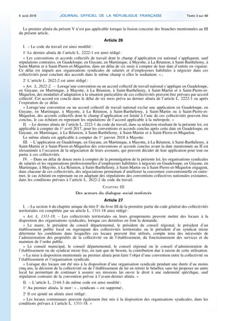 Le premier alinéa du présent V n’est pas applicable lorsque la fusion concerne des branches mentionnées au III
du présent article.
Article 26
I. – Le code du travail est ainsi modifié :
1o
Le dernier alinéa de l’article L. 2222-1 est ainsi rédigé :
« Les conventions et accords collectifs de travail dont le champ d’application est national s’appliquent, sauf
stipulations contraires, en Guadeloupe, en Guyane, en Martinique, à Mayotte, à La Réunion, à Saint-Barthélemy, à
Saint-Martin et à Saint-Pierre-et-Miquelon, dans un délai de six mois à compter de leur date d’entrée en vigueur.
Ce délai est imparti aux organisations syndicales de salariés et d’employeurs habilitées à négocier dans ces
collectivités pour conclure des accords dans le même champ si elles le souhaitent. » ;
2o
L’article L. 2622-2 est ainsi rédigé :
« Art. L. 2622-2. – Lorsqu’une convention ou un accord collectif de travail national s’applique en Guadeloupe,
en Guyane, en Martinique, à Mayotte, à La Réunion, à Saint-Barthélemy, à Saint-Martin et à Saint-Pierre-et-
Miquelon, des modalités d’adaptation à la situation particulière de ces collectivités peuvent être prévues par accord
collectif. Cet accord est conclu dans le délai de six mois prévu au dernier alinéa de l’article L. 2222-1 ou après
l’expiration de ce délai.
« Lorsqu’une convention ou un accord collectif de travail national exclut une application en Guadeloupe, en
Guyane, en Martinique, à Mayotte, à La Réunion, à Saint-Barthélemy, à Saint-Martin ou à Saint-Pierre-et-
Miquelon, des accords collectifs dont le champ d’application est limité à l’une de ces collectivités peuvent être
conclus, le cas échéant en reprenant les stipulations de l’accord applicable à la métropole. »
II. – Le dernier alinéa de l’article L. 2222-1 du code du travail, dans sa rédaction résultant de la présente loi, est
applicable à compter du 1er
avril 2017, pour les conventions et accords conclus après cette date en Guadeloupe, en
Guyane, en Martinique, à La Réunion, à Saint-Barthélemy, à Saint-Martin et à Saint-Pierre-et-Miquelon.
Le même alinéa est applicable à compter du 1er
janvier 2018 à Mayotte.
III. – L’application en Guadeloupe, en Guyane, en Martinique, à Mayotte, à La Réunion, à Saint-Barthélemy, à
Saint-Martin et à Saint-Pierre-et-Miquelon des conventions et accords conclus avant la date mentionnée au II est
réexaminée à l’occasion de la négociation de leurs avenants, qui peuvent décider de leur application pour tout ou
partie à ces collectivités.
IV. – Dans un délai de douze mois à compter de la promulgation de la présente loi, les organisations syndicales
de salariés et les organisations professionnelles d’employeurs habilitées à négocier en Guadeloupe, en Guyane, en
Martinique, à Mayotte, à La Réunion, à Saint-Barthélemy, à Saint-Martin ou à Saint-Pierre-et-Miquelon engagent,
dans chacune de ces collectivités, des négociations permettant d’améliorer la couverture conventionnelle en outre-
mer, le cas échéant en reprenant ou en adaptant des stipulations des conventions collectives nationales existantes,
dans les conditions prévues à l’article L. 2622-2 du code du travail.
CHAPITRE III
Des acteurs du dialogue social renforcés
Article 27
I. – La section 4 du chapitre unique du titre Ier
du livre III de la première partie du code général des collectivités
territoriales est complétée par un article L. 1311-18 ainsi rédigé :
« Art. L. 1311-18. – Les collectivités territoriales ou leurs groupements peuvent mettre des locaux à la
disposition des organisations syndicales, lorsque ces dernières en font la demande.
« Le maire, le président du conseil départemental, le président du conseil régional, le président d’un
établissement public local ou regroupant des collectivités territoriales ou le président d’un syndicat mixte
détermine les conditions dans lesquelles ces locaux peuvent être utilisés, compte tenu des nécessités de
l’administration des propriétés de la collectivité ou de l’établissement, du fonctionnement des services et du
maintien de l’ordre public.
« Le conseil municipal, le conseil départemental, le conseil régional ou le conseil d’administration de
l’établissement ou du syndicat mixte fixe, en tant que de besoin, la contribution due à raison de cette utilisation.
« La mise à disposition mentionnée au premier alinéa peut faire l’objet d’une convention entre la collectivité ou
l’établissement et l’organisation syndicale.
« Lorsque des locaux ont été mis à la disposition d’une organisation syndicale pendant une durée d’au moins
cinq ans, la décision de la collectivité ou de l’établissement de lui en retirer le bénéfice sans lui proposer un autre
local lui permettant de continuer à assurer ses missions lui ouvre le droit à une indemnité spécifique, sauf
stipulation contraire de la convention prévue à l’avant-dernier alinéa. »
II. – L’article L. 2144-3 du même code est ainsi modifié :
1o
Au premier alinéa, le mot : « , syndicats » est supprimé ;
2o
Il est ajouté un alinéa ainsi rédigé :
« Les locaux communaux peuvent également être mis à la disposition des organisations syndicales, dans les
conditions prévues à l’article L. 1311-18. »
9 août 2016 JOURNAL OFFICIEL DE LA RÉPUBLIQUE FRANÇAISE Texte 3 sur 86
 