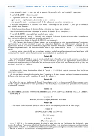 – sont ajoutés les mots : « , quel que soit le nombre d’heures effectuées par les salariés concernés » ;
4o
L’article L. 2152-4 est ainsi modifié :
a) La première phrase du 3o
est ainsi modifiée :
– après le mot : « représentent », il est inséré le mot : « soit » ;
– sont ajoutés les mots : « , soit au moins 8 % des salariés de ces mêmes entreprises » ;
b) A la deuxième phrase du 3o
, les mots : « est attesté » sont remplacés par les mots : « , ainsi que le nombre de
leurs salariés, sont attestés » ;
c) Après la deuxième phrase du dernier alinéa, est insérée une phrase ainsi rédigée :
« La clé de répartition retenue s’applique au nombre de salariés de ces entreprises. » ;
5o
L’article L. 2152-5 est complété par un alinéa ainsi rédigé :
« Pour l’application de l’article L. 2135-13, elles indiquent également, à cette même occasion, le nombre de
leurs entreprises adhérentes employant au moins un salarié. » ;
6o
Les trois derniers alinéas de l’article L. 2261-19 sont supprimés.
IV. – En l’absence de règles spécifiques prévues par un accord conclu entre les organisations d’employeurs
représentatives au niveau considéré ou par une disposition législative ou réglementaire, chacune de ces
organisations dispose, au sein des institutions ou organismes paritaires dont elle est membre, d’un nombre de voix
délibératives proportionnel à son audience calculée selon la règle prévue au I de l’article L. 2135-15 du code du
travail.
Le présent article est applicable aux organismes paritaires institués avant la promulgation de la présente loi à
compter de leur premier renouvellement suivant la promulgation de la présente loi.
Article 36
Au 1o
de l’article L. 2135-12 du code du travail, après le mot : « branche », sont insérés les mots : « ou, dans le
secteur de la production cinématographique, de l’audiovisuel et du spectacle, les organisations professionnelles
d’employeurs représentatives de l’ensemble des professions de ce secteur dont les statuts prévoient qu’elles ont
vocation à percevoir ces crédits ».
Article 37
Après la première phrase du cinquième alinéa de l’article L. 225-102-1 du code de commerce, il est inséré une
phrase ainsi rédigée :
« Il fait état des accords collectifs conclus dans l’entreprise et de leurs impacts sur la performance économique
de l’entreprise ainsi que sur les conditions de travail des salariés. »
Article 38
Sur la base des travaux réalisés par le Conseil économique, social et environnemental, le Gouvernement remet
tous les cinq ans au Parlement un bilan qualitatif sur l’état du dialogue social en France, qui fait notamment état de
sa dimension culturelle.
TITRE III
SÉCURISER LES PARCOURS ET CONSTRUIRE LES BASES D’UN NOUVEAU MODÈLE SOCIAL A L’ÈRE DU
NUMÉRIQUE
CHAPITRE Ier
Mise en place du compte personnel d’activité
Article 39
I. – Le livre Ier
de la cinquième partie du code du travail est complété par un titre V ainsi rédigé :
« TITRE V
« COMPTE PERSONNEL D’ACTIVITÉ
« CHAPITRE unique
« Section 1
« Dispositions générales
« Art. L. 5151-1. – Le compte personnel d’activité a pour objectifs, par l’utilisation des droits qui y sont
inscrits, de renforcer l’autonomie et la liberté d’action de son titulaire et de sécuriser son parcours professionnel en
supprimant les obstacles à la mobilité. Il contribue au droit à la qualification professionnelle mentionné à l’article
L. 6314-1. Il permet la reconnaissance de l’engagement citoyen.
9 août 2016 JOURNAL OFFICIEL DE LA RÉPUBLIQUE FRANÇAISE Texte 3 sur 86
 
