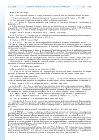 b) Le III est ainsi rédigé :
« III. – Sont également éligibles au compte personnel de formation, dans des conditions définies par décret :
« 1o
L’accompagnement à la validation des acquis de l’expérience mentionnée à l’article L. 6313-11 ;
« 2o
Les actions de formation permettant de réaliser un bilan de compétences ;
« 3o
Les actions de formation dispensées aux créateurs ou repreneurs d’entreprises mentionnées à
l’article L. 6313-1 ;
« 4o
Les actions de formation destinées à permettre aux bénévoles et aux volontaires en service civique
d’acquérir les compétences nécessaires à l’exercice de leurs missions, mentionnées à l’article L. 6313-13. Seules
les heures acquises au titre du compte d’engagement citoyen peuvent financer ces actions. » ;
5o
Après l’article L. 6323-6, il est inséré un article L. 6323-6-1 ainsi rédigé :
« Art. L. 6323-6-1. – Le compte peut être mobilisé par son titulaire pour la prise en charge d’une formation à
l’étranger dans les conditions fixées à l’article L. 6323-6. » ;
6o
L’article L. 6323-7 est ainsi rédigé :
« Art. L. 6323-7. – Le droit à une durée complémentaire de formation qualifiante, mentionné à l’article L. 122-
2 du code de l’éducation, se traduit, lorsque cette formation est dispensée sous le statut de stagiaire de la formation
professionnelle, par l’abondement du compte personnel de formation à hauteur du nombre d’heures nécessaires au
suivi de cette formation.
« Ces heures sont financées par la région au titre du droit d’accès à un premier niveau de qualification mentionné
au deuxième alinéa du I de l’article L. 6121-2 du présent code. Le cas échéant, l’abondement mentionné au premier
alinéa du présent article vient en complément des droits déjà inscrits sur le compte personnel de formation pour
atteindre le nombre d’heures nécessaire à la réalisation de la formation qualifiante.
« Cet abondement n’entre pas en compte dans les modes de calcul des heures créditées chaque année sur le
compte et du plafond de cent cinquante heures du compte personnel de formation mentionné à l’article L. 6323-11.
« Par dérogation à l’article L. 6323-6, les formations éligibles au titre du présent article sont celles inscrites au
programme régional de formation professionnelle. » ;
7o
L’article L. 6323-11 est ainsi modifié :
a) Le second alinéa est complété par une phrase ainsi rédigée :
« L’accord ou une décision unilatérale de l’employeur peut en particulier porter l’alimentation du compte
personnel de formation des salariés à temps partiel jusqu’au niveau de celui des salariés à temps plein. » ;
b) Il est ajouté un alinéa ainsi rédigé :
« Les salariés à caractère saisonnier, au sens du 3o
de l’article L. 1242-2, peuvent bénéficier, en application d’un
accord ou d’une décision unilatérale de l’employeur, de droits majorés sur leur compte personnel de formation. » ;
8o
Après l’article L. 6323-11, il est inséré un article L. 6323-11-1 ainsi rédigé :
« Art. L. 6323-11-1. – Pour le salarié qui n’a pas atteint un niveau de formation sanctionné par un diplôme
classé au niveau V, un titre professionnel enregistré et classé au niveau V du répertoire national des certifications
professionnelles ou une certification reconnue par une convention collective nationale de branche, l’alimentation
du compte se fait à hauteur de quarante-huit heures par an et le plafond est porté à quatre cents heures. » ;
9o
A l’article L. 6323-12, les mots : « soutien familial » sont remplacés par les mots : « proche aidant » ;
10o
A l’article L. 6323-15, après le mot : « articles », est insérée la référence : « L. 5151-9, » ;
11o
Le III de l’article L. 6323-20 est complété par un alinéa ainsi rédigé :
« Toutefois, afin de favoriser la mise en œuvre du compte personnel de formation, le conseil d’administration
des organismes collecteurs paritaires agréés peut décider de financer l’abondement du compte personnel de
formation des salariés, avec la contribution relative au compte personnel de formation, dans des conditions définies
par celui-ci. » ;
12o
La sous-section 4 de la section 2 est complétée par un article L. 6323-20-1 ainsi rédigé :
« Art. L. 6323-20-1. – Lorsque le salarié qui mobilise son compte personnel de formation est employé par une
personne publique qui ne verse pas la contribution mentionnée à l’article L. 6331-9 à un organisme collecteur
paritaire agréé, cette personne publique prend en charge les frais mentionnés au I de l’article L. 6323-20.
« Les personnes publiques mentionnées à l’article 2 de la loi no
84-53 du 26 janvier 1984 portant dispositions
statutaires relatives à la fonction publique territoriale peuvent choisir une prise en charge de ces frais par le Centre
national de la fonction publique territoriale. Dans ce cas, ces personnes publiques versent une cotisation assise sur
les rémunérations des bénéficiaires des contrats de droit privé qu’elles emploient. Le taux de cette cotisation, qui ne
peut excéder 0,2 %, est fixé par décret.
« Les établissements mentionnés à l’article 2 de la loi no
86-33 du 9 janvier 1986 portant dispositions statutaires
relatives à la fonction publique hospitalière peuvent choisir une prise en charge par l’organisme paritaire agréé par
l’Etat mentionné à l’article 22 de la loi no
90-579 du 4 juillet 1990 relative au crédit-formation, à la qualité et au
contrôle de la formation professionnelle continue et modifiant le livre IX du code du travail. » ;
9 août 2016 JOURNAL OFFICIEL DE LA RÉPUBLIQUE FRANÇAISE Texte 3 sur 86
 