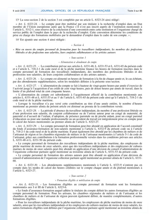 13o
La sous-section 2 de la section 3 est complétée par un article L. 6323-24 ainsi rédigé :
« Art. L. 6323-24. – Le compte peut être mobilisé par son titulaire à la recherche d’emploi dans un Etat
membre de l’Union européenne autre que la France s’il n’est pas inscrit auprès de l’institution mentionnée à
l’article L. 5312-1, sous réserve de la conclusion d’une convention entre cette institution et l’organisme chargé du
service public de l’emploi dans le pays de la recherche d’emploi. Cette convention détermine les conditions de
prise en charge des formations mobilisées par le demandeur d’emploi dans le cadre de son compte. » ;
14o
Est ajoutée une section 4 ainsi rédigée :
« Section 4
« Mise en œuvre du compte personnel de formation pour les travailleurs indépendants, les membres des professions
libérales et des professions non salariées, leurs conjoints collaborateurs et les artistes auteurs
« Sous-section 1
« Alimentation et abondement du compte
« Art. L. 6323-25. – La contribution prévue aux articles L. 6331-48, L. 6331-53 et L. 6331-65 du présent code
et à l’article L. 718-2-1 du code rural et de la pêche maritime finance les heures de formation inscrites dans le
compte personnel de formation des travailleurs indépendants, des membres des professions libérales et des
professions non salariées, de leurs conjoints collaborateurs et des artistes auteurs.
« Art. L. 6323-26. – Le compte est alimenté en heures de formation à la fin de chaque année et, le cas échéant,
par des abondements supplémentaires, selon les modalités définies à la présente sous-section.
« Art. L. 6323-27. – L’alimentation du compte se fait à hauteur de vingt-quatre heures par année d’exercice de
l’activité jusqu’à l’acquisition d’un crédit de cent vingt heures, puis de douze heures par année de travail, dans la
limite d’un plafond total de cent cinquante heures.
« L’alimentation du compte est subordonnée à l’acquittement effectif de la contribution mentionnée aux
articles L. 6331-48 et L. 6331-53 et au 1o
de l’article L. 6331-65 du présent code ainsi qu’à l’article L. 718-2-1 du
code rural et de la pêche maritime.
« Lorsque le travailleur n’a pas versé cette contribution au titre d’une année entière, le nombre d’heures
mentionné au premier alinéa du présent article est diminué au prorata de la contribution versée.
« Art. L. 6323-28. – La période d’absence du travailleur indépendant, du membre d’une profession libérale ou
d’une profession non salariée, du conjoint collaborateur ou de l’artiste auteur pour un congé de maternité, de
paternité et d’accueil de l’enfant, d’adoption, de présence parentale ou de proche aidant, pour un congé parental
d’éducation ou pour une maladie professionnelle ou un accident du travail est intégralement prise en compte pour
le calcul des heures mentionnées au premier alinéa de l’article L. 6323-27.
« Art. L. 6323-29. – Le compte personnel de formation peut être abondé en application de l’accord constitutif
du fonds d’assurance-formation de non-salariés mentionné à l’article L. 6332-9 du présent code ou à l’article
L. 718-2-1 du code rural et de la pêche maritime. Il peut également être abondé par les chambres de métiers et de
l’artisanat de région et les chambres régionales de métiers et de l’artisanat mentionnées à l’article 5-1 du code de
l’artisanat, grâce aux contributions à la formation professionnelle versées dans les conditions prévues aux articles
L. 6331-48 et L. 6331-50 du présent code.
« Le compte personnel de formation des travailleurs indépendants de la pêche maritime, des employeurs de
pêche maritime de moins de onze salariés, ainsi que des travailleurs indépendants et des employeurs de cultures
marines de moins de onze salariés peut être abondé en application d’une décision du conseil d’administration de
l’organisme collecteur paritaire agréé mentionné au troisième alinéa de l’article L. 6331-53 du présent code.
« Le compte personnel de formation des artistes auteurs peut être abondé en application d’une décision du
conseil d’administration de l’organisme collecteur paritaire agréé mentionné au premier alinéa de l’article L. 6331-
68.
« Art. L. 6323-30. – Les abondements supplémentaires mentionnés à l’article L. 6323-9 n’entrent pas en
compte dans les modes de calcul des heures créditées sur le compte chaque année et du plafond mentionnés à
l’article L. 6323-27.
« Sous-section 2
« Formations éligibles et mobilisation du compte
« Art. L. 6323-31. – Les formations éligibles au compte personnel de formation sont les formations
mentionnées aux I et III de l’article L. 6323-6.
« Le fonds d’assurance-formation auquel adhère le titulaire du compte définit les autres formations éligibles au
compte personnel de formation. Pour les artisans, les chambres régionales de métiers et de l’artisanat et les
chambres de métiers et de l’artisanat de région peuvent également définir, de manière complémentaire, d’autres
formations éligibles.
« Pour les travailleurs indépendants de la pêche maritime, les employeurs de pêche maritime de moins de onze
salariés, ainsi que les travailleurs indépendants et les employeurs de cultures marines de moins de onze salariés, les
autres formations éligibles sont définies par l’organisme collecteur paritaire agréé mentionné au troisième alinéa de
9 août 2016 JOURNAL OFFICIEL DE LA RÉPUBLIQUE FRANÇAISE Texte 3 sur 86
 