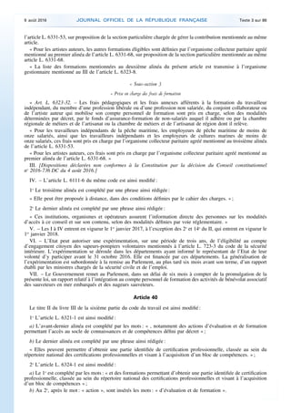 l’article L. 6331-53, sur proposition de la section particulière chargée de gérer la contribution mentionnée au même
article.
« Pour les artistes auteurs, les autres formations éligibles sont définies par l’organisme collecteur paritaire agréé
mentionné au premier alinéa de l’article L. 6331-68, sur proposition de la section particulière mentionnée au même
article L. 6331-68.
« La liste des formations mentionnées au deuxième alinéa du présent article est transmise à l’organisme
gestionnaire mentionné au III de l’article L. 6323-8.
« Sous-section 3
« Prise en charge des frais de formation
« Art. L. 6323-32. – Les frais pédagogiques et les frais annexes afférents à la formation du travailleur
indépendant, du membre d’une profession libérale ou d’une profession non salariée, du conjoint collaborateur ou
de l’artiste auteur qui mobilise son compte personnel de formation sont pris en charge, selon des modalités
déterminées par décret, par le fonds d’assurance-formation de non-salariés auquel il adhère ou par la chambre
régionale de métiers et de l’artisanat ou la chambre de métiers et de l’artisanat de région dont il relève.
« Pour les travailleurs indépendants de la pêche maritime, les employeurs de pêche maritime de moins de
onze salariés, ainsi que les travailleurs indépendants et les employeurs de cultures marines de moins de
onze salariés, ces frais sont pris en charge par l’organisme collecteur paritaire agréé mentionné au troisième alinéa
de l’article L. 6331-53.
« Pour les artistes auteurs, ces frais sont pris en charge par l’organisme collecteur paritaire agréé mentionné au
premier alinéa de l’article L. 6331-68. »
III. [Dispositions déclarées non conformes à la Constitution par la décision du Conseil constitutionnel
no
2016-736 DC du 4 août 2016.]
IV. – L’article L. 6111-6 du même code est ainsi modifié :
1o
Le troisième alinéa est complété par une phrase ainsi rédigée :
« Elle peut être proposée à distance, dans des conditions définies par le cahier des charges. » ;
2o
Le dernier alinéa est complété par une phrase ainsi rédigée :
« Ces institutions, organismes et opérateurs assurent l’information directe des personnes sur les modalités
d’accès à ce conseil et sur son contenu, selon des modalités définies par voie réglementaire. »
V. – Les I à IV entrent en vigueur le 1er
janvier 2017, à l’exception des 2o
et 14o
du II, qui entrent en vigueur le
1er
janvier 2018.
VI. – L’Etat peut autoriser une expérimentation, sur une période de trois ans, de l’éligibilité au compte
d’engagement citoyen des sapeurs-pompiers volontaires mentionnés à l’article L. 723-3 du code de la sécurité
intérieure. L’expérimentation se déroule dans les départements ayant informé le représentant de l’Etat de leur
volonté d’y participer avant le 31 octobre 2016. Elle est financée par ces départements. La généralisation de
l’expérimentation est subordonnée à la remise au Parlement, au plus tard six mois avant son terme, d’un rapport
établi par les ministres chargés de la sécurité civile et de l’emploi.
VII. – Le Gouvernement remet au Parlement, dans un délai de six mois à compter de la promulgation de la
présente loi, un rapport relatif à l’intégration au compte personnel de formation des activités de bénévolat associatif
des sauveteurs en mer embarqués et des nageurs sauveteurs.
Article 40
Le titre II du livre III de la sixième partie du code du travail est ainsi modifié :
1o
L’article L. 6321-1 est ainsi modifié :
a) L’avant-dernier alinéa est complété par les mots : « , notamment des actions d’évaluation et de formation
permettant l’accès au socle de connaissances et de compétences défini par décret » ;
b) Le dernier alinéa est complété par une phrase ainsi rédigée :
« Elles peuvent permettre d’obtenir une partie identifiée de certification professionnelle, classée au sein du
répertoire national des certifications professionnelles et visant à l’acquisition d’un bloc de compétences. » ;
2o
L’article L. 6324-1 est ainsi modifié :
a) Le 1o
est complété par les mots : « et des formations permettant d’obtenir une partie identifiée de certification
professionnelle, classée au sein du répertoire national des certifications professionnelles et visant à l’acquisition
d’un bloc de compétences » ;
b) Au 2o
, après le mot : « action », sont insérés les mots : « d’évaluation et de formation ».
9 août 2016 JOURNAL OFFICIEL DE LA RÉPUBLIQUE FRANÇAISE Texte 3 sur 86
 