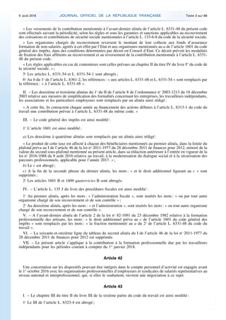 « Les versements de la contribution mentionnée à l’avant-dernier alinéa de l’article L. 6331-48 du présent code
sont effectués suivant la périodicité, selon les règles et sous les garanties et sanctions applicables au recouvrement
des cotisations et contributions de sécurité sociale mentionnées à l’article L. 133-6-8 du code de la sécurité sociale.
« Les organismes chargés du recouvrement reversent le montant de leur collecte aux fonds d’assurance
formation de non-salariés, agréés à cet effet par l’Etat et aux organismes mentionnés au a de l’article 1601 du code
général des impôts, dans des conditions déterminées par décret en Conseil d’Etat. Ce décret prévoit les modalités
de fixation des frais afférents au recouvrement et au reversement de la contribution mentionnée à l’article L. 6331-
48 du présent code.
« Les règles applicables en cas de contentieux sont celles prévues au chapitre II du titre IV du livre Ier
du code de
la sécurité sociale. » ;
5o
Les articles L. 6331-54 et L. 6331-54-1 sont abrogés ;
6o
Au b du 1o
de l’article L. 6361-2, les références : « aux articles L. 6331-48 et L. 6331-54 » sont remplacés par
la référence : « à l’article L. 6331-48 ».
II. – Les deuxième et troisième alinéas du 1o
du II de l’article 8 de l’ordonnance no
2003-1213 du 18 décembre
2003 relative aux mesures de simplification des formalités concernant les entreprises, les travailleurs indépendants,
les associations et les particuliers employeurs sont remplacés par un alinéa ainsi rédigé :
« A cette fin, ils consacrent chaque année au financement des actions définies à l’article L. 6313-1 du code du
travail une contribution prévue à l’article L. 6331-48 du même code. »
III. – Le code général des impôts est ainsi modifié :
1o
L’article 1601 est ainsi modifié :
a) Les deuxième à quatrième alinéas sont remplacés par un alinéa ainsi rédigé :
« Le produit de cette taxe est affecté à chacun des bénéficiaires mentionnés au premier alinéa, dans la limite du
plafond prévu au I de l’article 46 de la loi no
2011-1977 du 28 décembre 2011 de finances pour 2012, minoré de la
valeur du second sous-plafond mentionné au présent article, dans sa rédaction antérieure à l’entrée en vigueur de la
loi no
2016-1088 du 8 août 2016 relative au travail, à la modernisation du dialogue social et à la sécurisation des
parcours professionnels, applicable pour l’année 2017. » ;
b) Le c est abrogé ;
c) A la fin de la seconde phrase du dernier alinéa, les mots : « et le droit additionnel figurant au c » sont
supprimés ;
2o
Les articles 1601 B et 1609 quatervicies B sont abrogés.
IV. – L’article L. 135 J du livre des procédures fiscales est ainsi modifié :
1o
Au premier alinéa, après les mots : « l’administration fiscale », sont insérés les mots : « ou par tout autre
organisme chargé de son recouvrement et de son contrôle » ;
2o
Au deuxième alinéa, après les mots : « et l’administration », sont insérés les mots : « ou tout autre organisme
chargé de son recouvrement et de son contrôle ».
V. – A l’avant-dernier alinéa de l’article 2 de la loi no
82-1091 du 23 décembre 1982 relative à la formation
professionnelle des artisans, les mots : « le droit additionnel prévu au c de l’article 1601 du code général des
impôts » sont remplacés par les mots : « la fraction mentionnée au a du 2o
de l’article L. 6331-48 du code du
travail ».
VI. – La soixante-et-onzième ligne du tableau du second alinéa du I de l’article 46 de la loi no
2011-1977 du
28 décembre 2011 de finances pour 2012 est supprimée.
VII. – Le présent article s’applique à la contribution à la formation professionnelle due par les travailleurs
indépendants pour les périodes courant à compter du 1er
janvier 2018.
Article 42
Une concertation sur les dispositifs pouvant être intégrés dans le compte personnel d’activité est engagée avant
le 1er
octobre 2016 avec les organisations professionnelles d’employeurs et syndicales de salariés représentatives au
niveau national et interprofessionnel, qui, si elles le souhaitent, ouvrent une négociation à ce sujet.
Article 43
I. – Le chapitre III du titre II du livre III de la sixième partie du code du travail est ainsi modifié :
1o
Le III de l’article L. 6323-4 est abrogé ;
9 août 2016 JOURNAL OFFICIEL DE LA RÉPUBLIQUE FRANÇAISE Texte 3 sur 86
 