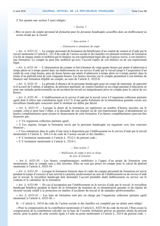 2o
Est ajoutée une section 5 ainsi rédigée :
« Section 5
« Mise en œuvre du compte personnel de formation pour les personnes handicapées accueillies dans un établissement ou
service d’aide par le travail
« Sous-section 1
« Alimentation et abondement du compte
« Art. L. 6323-33. – Le compte personnel de formation du bénéficiaire d’un contrat de soutien et d’aide par le
travail mentionné à l’article L. 311-4 du code de l’action sociale et des familles est alimenté en heures de formation
à la fin de chaque année et mobilisé par le titulaire ou son représentant légal afin qu’il puisse suivre, à son initiative,
une formation. Le compte ne peut être mobilisé qu’avec l’accord exprès de son titulaire ou de son représentant
légal.
« Art. L. 6323-34. – L’alimentation du compte se fait à hauteur de vingt-quatre heures par année d’admission à
temps plein ou à temps partiel dans un établissement ou un service d’aide par le travail jusqu’à l’acquisition d’un
crédit de cent vingt heures, puis de douze heures par année d’admission à temps plein ou à temps partiel, dans la
limite d’un plafond total de cent cinquante heures. Les heures inscrites sur le compte permettent à son titulaire de
financer une formation éligible au compte, au sens de l’article L. 6323-6.
« Art. L. 6323-35. – La période d’absence de la personne handicapée pour un congé de maternité, de paternité
et d’accueil de l’enfant, d’adoption, de présence parentale, de soutien familial ou un congé parental d’éducation ou
pour une maladie professionnelle ou un accident du travail est intégralement prise en compte pour le calcul de ces
heures.
« Art. L. 6323-36. – L’établissement ou le service d’aide par le travail verse à l’organisme collecteur paritaire
agréé dont il relève une contribution égale à 0,2 % d’une partie forfaitaire de la rémunération garantie versée aux
travailleurs handicapés concernés dont le montant est défini par décret.
« Art. L. 6323-37. – Lorsque la durée de la formation est supérieure au nombre d’heures inscrites sur le
compte, celui-ci peut faire l’objet, à la demande de son titulaire ou de son représentant légal, d’abondements en
heures complémentaires pour assurer le financement de cette formation. Ces heures complémentaires peuvent être
financées par :
« 1o
Un organisme collecteur paritaire agréé ;
« 2o
Les régions, lorsque la formation suivie par la personne handicapée est organisée avec leur concours
financier ;
« 3o
Les entreprises dans le cadre d’une mise à disposition par l’établissement ou le service d’aide par le travail
mentionnée à l’article L. 344-2-4 du code de l’action sociale et des familles ;
« 4o
L’institution mentionnée à l’article L. 5312-1 du présent code ;
« 5o
L’institution mentionnée à l’article L. 5214-1.
« Sous-section 2
« Mobilisation du compte et prise en charge
des frais de formation
« Art. L. 6323-38. – Les heures complémentaires mobilisées à l’appui d’un projet de formation sont
mentionnées dans le compte sans y être inscrites. Elles ne sont pas prises en compte pour le calcul du plafond
mentionné à l’article L. 6323-34.
« Art. L. 6323-39. – Lorsque la formation financée dans le cadre du compte personnel de formation est suivie
pendant le temps d’exercice d’une activité à caractère professionnel au sein de l’établissement ou du service d’aide
par le travail, le travailleur handicapé doit demander l’accord préalable dudit établissement ou service sur le
contenu et le calendrier de la formation.
« Art. L. 6323-40. – En cas d’acceptation par l’établissement ou le service d’aide par le travail, le travailleur
handicapé bénéficie pendant la durée de la formation du maintien de sa rémunération garantie et du régime de
sécurité sociale relatif à la protection en matière d’accidents du travail et de maladies professionnelles.
« Art. L. 6323-41. – Les frais de formation sont pris en charge par l’organisme collecteur paritaire agréé
mentionné à l’article L. 6323-36. »
II. – L’article L. 243-6 du code de l’action sociale et des familles est complété par un alinéa ainsi rédigé :
« Pour la compensation de la contribution mentionnée à l’article L. 6323-36 du code du travail, l’Etat assure la
compensation de la contribution calculée sur la base de l’assiette forfaitaire prévue au premier alinéa du présent
article, pour la partie de cette assiette égale à l’aide au poste mentionnée à l’article L. 243-4 du présent code. »
9 août 2016 JOURNAL OFFICIEL DE LA RÉPUBLIQUE FRANÇAISE Texte 3 sur 86
 
