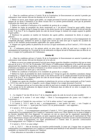 Article 44
I. – Dans les conditions prévues à l’article 38 de la Constitution, le Gouvernement est autorisé à prendre par
ordonnances toute mesure relevant du domaine de la loi afin de :
1o
Mettre en œuvre, pour chaque agent public, un compte personnel d’activité ayant pour objet d’informer son
titulaire de ses droits à formation et ses droits sociaux liés à sa carrière professionnelle, ainsi que de permettre
l’utilisation des droits qui y sont inscrits ;
2o
Définir les conditions d’utilisation et les modalités de gestion de ce compte ;
3o
Définir les règles de portabilité des droits mentionnés au 1o
du présent I lorsqu’un agent public change
d’employeur, y compris lorsqu’il change de statut, et des droits inscrits sur le compte personnel d’activité régi par
le titre V du livre Ier
de la cinquième partie du code du travail lorsque le titulaire du compte acquiert la qualité
d’agent public ;
4o
Renforcer les garanties en matière de formation des agents publics, notamment les droits et congés y
afférents ;
5o
Renforcer les garanties applicables aux agents publics en matière de prévention et d’accompagnement de
l’inaptitude physique, améliorer les droits et congés pour raisons de santé ainsi que le régime des accidents de
service et des maladies professionnelles applicables aux agents publics ;
6o
Adapter aux agents publics la plateforme de services en ligne mentionnée au II de l’article L. 5151-6 du code
du travail.
II. – L’ordonnance prévue au I du présent article est prise dans un délai de neuf mois à compter de la
promulgation de la présente loi. Un projet de loi de ratification est déposé devant le Parlement dans un délai de six
mois à compter de la publication de l’ordonnance.
Article 45
I. – Dans les conditions prévues à l’article 38 de la Constitution, le Gouvernement est autorisé à prendre par
ordonnances toute mesure relevant du domaine de la loi afin de :
1o
Mettre en œuvre un compte personnel d’activité pour chaque agent des chambres consulaires régi par un statut
relevant de la loi no
52-1311 du 10 décembre 1952 relative à l’établissement obligatoire d’un statut du personnel
administratif des chambres d’agriculture, des chambres de commerce et des chambres de métiers, ayant pour objet
d’informer son titulaire sur ses droits à formation et ses droits sociaux liés à sa carrière professionnelle, ainsi que de
permettre l’utilisation des droits qui y sont inscrits ;
2o
Définir les conditions d’utilisation et les modalités de gestion de ce compte ;
3o
Définir les règles de portabilité des droits mentionnés au 1o
lorsqu’un agent des chambres consulaires change
d’employeur, y compris lorsqu’il change de statut, et des droits inscrits sur le compte personnel d’activité régi par
le titre V du livre Ier
de la cinquième partie du code du travail lorsque le titulaire du compte acquiert la qualité
d’agent des chambres consulaires ;
4o
Adapter aux agents des chambres consulaires la plateforme de services en ligne mentionnée au II de l’article
L. 5151-6 du code du travail et à laquelle a accès chaque titulaire d’un compte personnel d’activité.
II. – L’ordonnance prévue au I est prise dans un délai de neuf mois à compter de la promulgation de la présente
loi. Un projet de loi de ratification est déposé devant le Parlement dans un délai de six mois à compter de la
publication de l’ordonnance.
Article 46
I. – Le chapitre Ier
du titre III du livre Ier
de la cinquième partie du code du travail est ainsi modifié :
1o
L’intitulé de la section 3 est ainsi rédigé : « Droit à l’accompagnement des jeunes vers l’emploi et
l’autonomie » ;
2o
La division et l’intitulé des sous-sections 1 et 2 de la même section 3 sont supprimés ;
3o
A l’article L. 5131-3, après le mot : « accompagnement », sont insérés les mots : « vers l’emploi et
l’autonomie » et les mots : « , ayant pour but l’accès à la vie professionnelle » sont supprimés ;
4o
L’article L. 5131-4 est ainsi rédigé :
« Art. L. 5131-4. – L’accompagnement mentionné à l’article L. 5131-3 peut prendre la forme d’un parcours
contractualisé d’accompagnement vers l’emploi et l’autonomie conclu avec l’Etat, élaboré avec le jeune et adapté à
ses besoins identifiés lors d’un diagnostic. Ce parcours est mis en œuvre par les organismes mentionnés à
l’article L. 5314-1. Toutefois, par dérogation, un autre organisme peut être désigné par le représentant de l’Etat
dans le département, lorsque cela est justifié par les besoins de la politique d’insertion sociale et professionnelle des
jeunes. Le contrat d’engagements est signé préalablement à l’entrée dans le parcours contractualisé
d’accompagnement vers l’emploi et l’autonomie. » ;
5o
L’article L. 5131-5 est ainsi rédigé :
« Art. L. 5131-5. – Afin de favoriser son insertion professionnelle, le jeune qui s’engage dans un parcours
contractualisé d’accompagnement vers l’emploi et l’autonomie peut bénéficier d’une allocation versée par l’Etat et
modulable en fonction de la situation de l’intéressé.
« Cette allocation est incessible et insaisissable.
9 août 2016 JOURNAL OFFICIEL DE LA RÉPUBLIQUE FRANÇAISE Texte 3 sur 86
 
