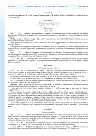 « Section 4
« Aménagement du temps de travail sur une période supérieure à la semaine, horaires individualisés et récupération des
heures perdues
« Sous-section 1
« Aménagement du temps de travail
sur une période supérieure à la semaine
« Paragraphe 1
« Ordre public
« Art. L. 3121-41. – Lorsqu’est mis en place un dispositif d’aménagement du temps de travail sur une période
de référence supérieure à la semaine, les heures supplémentaires sont décomptées à l’issue de cette période de
référence.
« Cette période de référence ne peut dépasser trois ans en cas d’accord collectif et neuf semaines en cas de
décision unilatérale de l’employeur.
« Si la période de référence est annuelle, constituent des heures supplémentaires les heures effectuées au delà
de 1 607 heures.
« Si la période de référence est inférieure ou supérieure à un an, constituent des heures supplémentaires les
heures effectuées au delà d’une durée hebdomadaire moyenne de trente-cinq heures calculée sur la période de
référence.
« Art. L. 3121-42. – Dans les entreprises ayant mis en place un dispositif d’aménagement du temps de travail
sur une période de référence supérieure à la semaine, les salariés sont informés dans un délai raisonnable de tout
changement dans la répartition de leur durée de travail.
« Art. L. 3121-43. – La mise en place d’un dispositif d’aménagement du temps de travail sur une période
supérieure à la semaine par accord collectif ne constitue pas une modification du contrat de travail pour les salariés
à temps complet.
« Paragraphe 2
« Champ de la négociation collective
« Art. L. 3121-44. – En application de l’article L. 3121-41, un accord d’entreprise ou d’établissement ou, à
défaut, une convention ou un accord de branche peut définir les modalités d’aménagement du temps de travail et
organiser la répartition de la durée du travail sur une période supérieure à la semaine. Il prévoit :
« 1o
La période de référence, qui ne peut excéder un an ou, si un accord de branche l’autorise, trois ans ;
« 2o
Les conditions et délais de prévenance des changements de durée ou d’horaires de travail ;
« 3o
Les conditions de prise en compte, pour la rémunération des salariés, des absences ainsi que des arrivées et
des départs en cours de période de référence.
« Lorsque l’accord s’applique aux salariés à temps partiel, il prévoit les modalités de communication et de
modification de la répartition de la durée et des horaires de travail.
« L’accord peut prévoir une limite annuelle inférieure à 1 607 heures pour le décompte des heures
supplémentaires.
« Si la période de référence est supérieure à un an, l’accord prévoit une limite hebdomadaire, supérieure à trente-
cinq heures, au delà de laquelle les heures de travail effectuées au cours d’une même semaine constituent en tout
état de cause des heures supplémentaires dont la rémunération est payée avec le salaire du mois considéré. Si la
période de référence est inférieure ou égale à un an, l’accord peut prévoir cette même limite hebdomadaire. Les
heures supplémentaires résultant de l’application du présent alinéa n’entrent pas dans le décompte des heures
travaillées opéré à l’issue de la période de référence mentionnée au 1o
.
« L’accord peut prévoir que la rémunération mensuelle des salariés est indépendante de l’horaire réel et
détermine alors les conditions dans lesquelles cette rémunération est calculée, dans le respect de l’avant-dernier
alinéa.
« Paragraphe 3
« Dispositions supplétives
« Art. L. 3121-45. – A défaut d’accord mentionné à l’article L. 3121-44, l’employeur peut, dans des conditions
fixées par décret, mettre en place une répartition sur plusieurs semaines de la durée du travail, dans la limite de neuf
semaines pour les entreprises employant moins de cinquante salariés et dans la limite de quatre semaines pour les
entreprises de cinquante salariés et plus.
« Art. L. 3121-46. – Par dérogation à l’article L. 3121-45, dans les entreprises qui fonctionnent en continu,
l’employeur peut mettre en place une répartition de la durée du travail sur plusieurs semaines.
« Art. L. 3121-47. – A défaut de stipulations dans l’accord mentionné à l’article L. 3121-44, le délai de
prévenance des salariés en cas de changement de durée ou d’horaires de travail est fixé à sept jours.
9 août 2016 JOURNAL OFFICIEL DE LA RÉPUBLIQUE FRANÇAISE Texte 3 sur 86
 