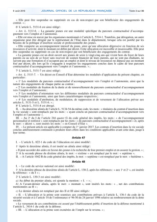 « Elle peut être suspendue ou supprimée en cas de non-respect par son bénéficiaire des engagements du
contrat. » ;
6o
L’article L. 5131-6 est ainsi rédigé :
« Art. L. 5131-6. – La garantie jeunes est une modalité spécifique du parcours contractualisé d’accompa­
gnement vers l’emploi et l’autonomie.
« Elle est mise en œuvre par les organismes mentionnés à l’article L. 5314-1. Toutefois, par dérogation, un autre
organisme peut être désigné par le représentant de l’Etat dans le département, lorsque cela est justifié par les
besoins de la politique d’insertion sociale et professionnelle des jeunes.
« Elle comporte un accompagnement intensif du jeune, ainsi qu’une allocation dégressive en fonction de ses
ressources d’activité, dont le montant est défini par décret. Cette allocation est incessible et insaisissable. Elle peut
être suspendue ou supprimée en cas de non-respect par son bénéficiaire des engagements du contrat.
« La garantie jeunes est un droit ouvert aux jeunes de seize à vingt-cinq ans qui vivent hors du foyer de leurs
parents ou au sein de ce foyer sans recevoir de soutien financier de leurs parents, qui ne sont pas étudiants, ne
suivent pas une formation et n’occupent pas un emploi et dont le niveau de ressources ne dépasse pas un montant
fixé par décret, dès lors qu’ils s’engagent à respecter les engagements conclus dans le cadre de leur parcours
contractualisé d’accompagnement vers l’emploi et l’autonomie. » ;
7o
L’article L. 5131-7 est ainsi rédigé :
« Art. L. 5131-7. – Un décret en Conseil d’Etat détermine les modalités d’application du présent chapitre, en
particulier :
« 1o
Les modalités du parcours contractualisé d’accompagnement vers l’emploi et l’autonomie, ainsi que la
nature des engagements de chaque partie au contrat ;
« 2o
Les modalités de fixation de la durée et de renouvellement du parcours contractualisé d’accompagnement
vers l’emploi et l’autonomie ;
« 3o
Les modalités d’orientation vers les différentes modalités du parcours contractualisé d’accompagnement
vers l’emploi et l’autonomie, ainsi que leurs caractéristiques respectives ;
« 4o
Les modalités d’attribution, de modulation, de suppression et de versement de l’allocation prévue aux
articles L. 5131-5 et L. 5131-6. » ;
8o
L’article L. 5131-8 est abrogé.
II. – Au deuxième alinéa de l’article L. 5134-54 du même code, les mots : « titulaires du contrat d’insertion dans
la vie sociale » sont remplacés par les mots : « ayant conclu un parcours contractualisé d’accompagnement vers
l’emploi et l’autonomie ».
III. – Au 2o
du I de l’article 244 quater G du code général des impôts, les mots : « de l’accompagnement
personnalisé et renforcé » sont remplacés par les mots : « du parcours contractualisé d’accompagnement » et, après
le mot : « décret », sont insérés les mots : « en Conseil d’Etat ».
IV. – Le présent article est applicable à compter du 1er
janvier 2017. Les contrats d’insertion dans la vie sociale
conclus antérieurement continuent à produire leurs effets dans les conditions applicables avant cette date, jusqu’à
leur terme.
Article 47
I. – L’article L. 822-1 du code de l’éducation est ainsi modifié :
1o
Après le deuxième alinéa, il est inséré un alinéa ainsi rédigé :
« Il peut accorder des aides en faveur des jeunes à la recherche de leur premier emploi et en assurer la gestion. » ;
2o
A la seconde phrase du dixième alinéa, le mot : « sixième » est remplacé par le mot : « septième ».
II. – A l’article 1042 B du code général des impôts, le mot : « septième » est remplacé par le mot : « huitième ».
Article 48
I. – Le code du service national est ainsi modifié :
1o
A la dernière phrase du deuxième alinéa de l’article L. 130-2, après les références : « aux 1o
et 2o
», est insérée
la référence : « du I » ;
2o
L’article L. 130-3 est ainsi modifié :
a) Au début du premier alinéa, est ajoutée la mention : « I. – » ;
b) A l’avant-dernier alinéa, après le mot : « montant », sont insérés les mots : « , net des contributions
mentionnées au II » ;
c) Le dernier alinéa est remplacé par des II et III ainsi rédigés :
« II. – L’allocation et la prime sont soumises aux contributions prévues à l’article L. 136-1 du code de la
sécurité sociale et à l’article 14 de l’ordonnance no
96-50 du 24 janvier 1996 relative au remboursement de la dette
sociale.
« Le versement de ces contributions est assuré par l’établissement public d’insertion de la défense mentionné à
l’article L. 3414-1 du code de la défense.
« III. – L’allocation et la prime sont exonérées de l’impôt sur le revenu. » ;
9 août 2016 JOURNAL OFFICIEL DE LA RÉPUBLIQUE FRANÇAISE Texte 3 sur 86
 