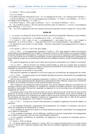 3o
L’article L. 130-4 est ainsi modifié :
a) Le I est abrogé ;
b) Au début du premier alinéa du II, le mot : « Il » est remplacé par les mots : « Le volontaire pour l’insertion » ;
c) Au IV, la référence : « L. 351-12 » est remplacée par la référence : « L. 5424-1 » et la référence : « L. 351-3 »
est remplacée par la référence : « L. 5422-1 » ;
4o
Au III de l’article L. 130-5, après la référence : « au 2o
», est insérée la référence : « du I ».
II. – Au 3o
du III de l’article L. 136-2 du code de la sécurité sociale, les références : « a à d et f » sont remplacées
par les références : « a, b, d et f ».
III. – Les I et II s’appliquent au titre des cotisations dues pour les périodes courant à compter du 1er
janvier 2016.
Article 49
I. – La section 1 du chapitre IV du titre II du livre III du code du travail applicable à Mayotte est ainsi modifiée :
1o
L’intitulé de la sous-section 1 est complété par les mots : « et l’autonomie » ;
2o
A l’article L. 324-1, après le mot : « accompagnement », sont insérés les mots : « vers l’emploi et
l’autonomie » et, à la fin, les mots : « , ayant pour but l’accès à la vie professionnelle » sont supprimés ;
3o
L’intitulé de la sous-section 2 est ainsi rédigé : « Parcours contractualisé d’accompagnement vers l’emploi et
l’autonomie » ;
4o
Les articles L. 324-2 à L. 324-5 sont ainsi rédigés :
« Art. L. 324-2. – L’accompagnement mentionné à l’article L. 324-1 peut prendre la forme d’un parcours
contractualisé d’accompagnement vers l’emploi et l’autonomie conclu avec l’Etat, élaboré avec le jeune et adapté à
ses besoins identifiés lors d’un diagnostic. Ce parcours est mis en œuvre par les organismes mentionnés à l’article
L. 5314-1 du code du travail. Toutefois, par dérogation, un autre organisme peut être désigné par le représentant de
l’Etat à Mayotte, lorsque cela est justifié par les besoins de la politique d’insertion sociale et professionnelle des
jeunes.
« Le contrat d’engagement est signé avant l’entrée dans le parcours contractualisé vers l’emploi et l’autonomie.
« Art. L. 324-3. – Afin de favoriser son insertion professionnelle, le jeune qui s’engage dans un parcours
contractualisé d’accompagnement vers l’emploi et l’autonomie peut bénéficier d’une allocation versée par l’Etat et
modulable en fonction de la situation de l’intéressé.
« Cette allocation est incessible et insaisissable.
« Elle peut être suspendue ou supprimée en cas de non-respect par son bénéficiaire des engagements du contrat.
« Art. L. 324-4. – La garantie jeunes est une modalité spécifique du parcours contractualisé d’accompagnement
vers l’emploi et l’autonomie.
« Elle est mise en œuvre par les organismes mentionnés à l’article L. 5314-1 du code du travail. Toutefois, par
dérogation, un autre organisme peut être désigné par le représentant de l’Etat à Mayotte, lorsque cela est justifié par
les besoins de la politique d’insertion sociale et professionnelle des jeunes.
« Elle comporte un accompagnement intensif du jeune, ainsi qu’une allocation dégressive en fonction de ses
ressources d’activité, dont le montant et les modalités de versement sont définis par décret. Cette allocation est
incessible et insaisissable. Elle peut être suspendue ou supprimée en cas de non-respect par son bénéficiaire des
engagements du contrat.
« La garantie jeunes est un droit ouvert aux jeunes de seize à vingt-cinq ans qui vivent hors du foyer de leurs
parents ou au sein de ce foyer sans recevoir de soutien financier de leurs parents, qui ne sont pas étudiants, ne
suivent pas une formation et n’occupent pas un emploi et dont le niveau de ressources ne dépasse pas un montant
fixé par décret, dès lors qu’ils s’engagent à respecter les engagements conclus dans le cadre de leur parcours
contractualisé d’accompagnement vers l’emploi et l’autonomie.
« Art. L. 324-5. – Un décret en Conseil d’Etat détermine les modalités d’application du présent chapitre, en
particulier :
« 1o
Les modalités du parcours contractualisé d’accompagnement vers l’emploi et l’autonomie, ainsi que la
nature des engagements de chaque partie au contrat ;
« 2o
Les modalités de fixation de la durée et de renouvellement du parcours contractualisé d’accompagnement
vers l’emploi et l’autonomie ;
« 3o
Les modalités d’orientation vers les différentes modalités du parcours contractualisé d’accompagnement
vers l’emploi et l’autonomie, ainsi que leurs caractéristiques respectives ;
« 4o
Les modalités d’attribution, de modulation, de suppression et de versement de l’allocation prévue à
l’article L. 324-3. » ;
5o
L’article L. 324-6 est abrogé.
II. – Le présent article entre en vigueur le 1er
janvier 2017. Les contrats d’insertion dans la vie sociale conclus
avant le 1er
janvier 2017 continuent à produire leurs effets dans les conditions applicables avant cette date, jusqu’à
leur terme.
9 août 2016 JOURNAL OFFICIEL DE LA RÉPUBLIQUE FRANÇAISE Texte 3 sur 86
 