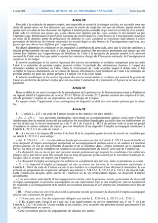 Article 50
Une aide à la recherche du premier emploi, non imposable et exonérée de charges sociales, est accordée pour une
durée de quatre mois, sur leur demande, aux jeunes de moins de vingt-huit ans qui ont obtenu, depuis moins de
quatre mois à la date de leur demande, un diplôme à finalité professionnelle et qui sont à la recherche d’un emploi.
Cette aide est réservée aux jeunes qui, ayant obtenu leur diplôme par les voies scolaire et universitaire ou par
l’apprentissage, bénéficiaient d’une bourse nationale du second degré ou d’une bourse de l’enseignement supérieur
au cours de la dernière année de préparation du diplôme et, sous condition de ressources équivalentes à celles
permettant de bénéficier des bourses nationales du second degré ou des bourses de l’enseignement supérieur, aux
jeunes qui ont obtenu leur diplôme par l’apprentissage.
Un décret détermine les conditions et les modalités d’attribution de cette aide, ainsi que la liste des diplômes à
finalité professionnelle ouvrant droit à l’aide. Le montant maximal des ressources permettant aux jeunes qui ont
obtenu leur diplôme par l’apprentissage de bénéficier de l’aide à la recherche du premier emploi et le montant
mensuel de l’aide sont fixés par arrêté conjoint des ministres chargés de l’éducation nationale, de l’enseignement
supérieur et du budget.
L’autorité académique et les centres régionaux des œuvres universitaires et scolaires compétents pour accorder
l’aide à la recherche du premier emploi peuvent vérifier l’exactitude des informations fournies à l’appui des
demandes tendant au bénéfice de l’aide. Outre le reversement de l’aide accordée auquel il donne lieu, le fait
d’établir de fausses déclarations ou de fournir de fausses informations pour bénéficier de l’aide à la recherche du
premier emploi est puni des peines prévues à l’article 441-6 du code pénal.
L’autorité académique et les centres régionaux des œuvres universitaires et scolaires qui assurent la gestion de
l’aide à la recherche du premier emploi peuvent en confier l’instruction et le paiement à l’Agence de services et de
paiement.
Article 51
Dans un délai de six mois à compter de la promulgation de la présente loi, le Gouvernement remet au Parlement
un rapport relatif à l’application de la loi no
2012-1189 du 26 octobre 2012 portant création des emplois d’avenir,
afin de présenter l’impact de ses dispositions sur la politique de l’emploi.
Ce rapport étudie l’opportunité d’une prolongation du dispositif au-delà des trois années prévues par la même
loi.
Article 52
I. – L’article L. 243-1 du code de l’action sociale et des familles est ainsi rétabli :
« Art. L. 243-1. – Les personnes handicapées nécessitant un accompagnement médico-social pour s’insérer
durablement dans le marché du travail, en particulier les travailleurs handicapés accueillis dans un établissement ou
service d’aide par le travail mentionné au a du 5o
du I de l’article L. 312-1 du présent code et ayant un projet
d’insertion en milieu ordinaire de travail, peuvent bénéficier d’un dispositif d’emploi accompagné mentionné à
l’article L. 5213-2-1 du code du travail. »
II. – La section 1 du chapitre III du titre Ier
du livre II de la cinquième partie du code du travail est complétée par
un article L. 5213-2-1 ainsi rédigé :
« Art. L. 5213-2-1. – I. – Les travailleurs handicapés reconnus au titre de l’article L. 5213-2 peuvent bénéficier
d’un dispositif d’emploi accompagné comportant un accompagnement médico-social et un soutien à l’insertion
professionnelle, en vue de leur permettre d’accéder et de se maintenir dans l’emploi rémunéré sur le marché du
travail. Sa mise en œuvre comprend un soutien et un accompagnement du salarié, ainsi que de l’employeur.
« Ce dispositif, mis en œuvre par une personne morale gestionnaire qui respecte les conditions d’un cahier des
charges prévu par décret, peut être sollicité tout au long du parcours professionnel par le travailleur handicapé et,
lorsque celui-ci occupe un emploi, par l’employeur.
« Le dispositif d’emploi accompagné est mobilisé en complément des services, aides et prestations existants.
« II. – Le dispositif d’emploi accompagné est mis en œuvre sur décision de la commission mentionnée à
l’article L. 146-9 du code de l’action sociale et des familles en complément d’une décision d’orientation, le cas
échéant sur proposition des organismes désignés aux articles L. 5214-3-1, L. 5312-1 et L. 5314-1 du présent code.
Cette commission désigne, après accord de l’intéressé ou de ses représentants légaux, un dispositif d’emploi
accompagné.
« Une convention individuelle d’accompagnement conclue entre la personne morale gestionnaire du dispositif
d’emploi accompagné, la personne accompagnée ou son représentant légal et son employeur, précise notamment
les modalités d’accompagnement et de soutien du travailleur handicapé et de l’employeur, notamment sur le lieu de
travail.
« III. – Pour la mise en œuvre du dispositif, la personne morale gestionnaire du dispositif d’emploi accompagné
conclut une convention de gestion :
« 1o
D’une part, avec l’un des organismes désignés aux articles L. 5214-3-1, L. 5312-1 et L. 5314-1 ;
« 2o
Et, d’autre part, lorsqu’il ne s’agit pas d’un établissement ou service mentionné aux 5o
ou 7o
du I de
l’article L. 312-1 du code de l’action sociale et des familles, avec au moins une personne morale gestionnaire d’un
de ces établissement ou service.
« Cette convention précise les engagements de chacune des parties.
9 août 2016 JOURNAL OFFICIEL DE LA RÉPUBLIQUE FRANÇAISE Texte 3 sur 86
 