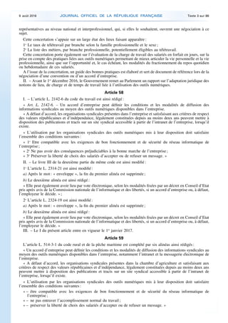 représentatives au niveau national et interprofessionnel, qui, si elles le souhaitent, ouvrent une négociation à ce
sujet.
Cette concertation s’appuie sur un large état des lieux faisant apparaître :
1o
Le taux de télétravail par branche selon la famille professionnelle et le sexe ;
2o
La liste des métiers, par branche professionnelle, potentiellement éligibles au télétravail.
Cette concertation porte également sur l’évaluation de la charge de travail des salariés en forfait en jours, sur la
prise en compte des pratiques liées aux outils numériques permettant de mieux articuler la vie personnelle et la vie
professionnelle, ainsi que sur l’opportunité et, le cas échéant, les modalités du fractionnement du repos quotidien
ou hebdomadaire de ces salariés.
A l’issue de la concertation, un guide des bonnes pratiques est élaboré et sert de document de référence lors de la
négociation d’une convention ou d’un accord d’entreprise.
II. – Avant le 1er
décembre 2016, le Gouvernement remet au Parlement un rapport sur l’adaptation juridique des
notions de lieu, de charge et de temps de travail liée à l’utilisation des outils numériques.
Article 58
I. – L’article L. 2142-6 du code du travail est ainsi rédigé :
« Art. L. 2142-6. – Un accord d’entreprise peut définir les conditions et les modalités de diffusion des
informations syndicales au moyen des outils numériques disponibles dans l’entreprise.
« A défaut d’accord, les organisations syndicales présentes dans l’entreprise et satisfaisant aux critères de respect
des valeurs républicaines et d’indépendance, légalement constituées depuis au moins deux ans peuvent mettre à
disposition des publications et tracts sur un site syndical accessible à partir de l’intranet de l’entreprise, lorsqu’il
existe.
« L’utilisation par les organisations syndicales des outils numériques mis à leur disposition doit satisfaire
l’ensemble des conditions suivantes :
« 1o
Etre compatible avec les exigences de bon fonctionnement et de sécurité du réseau informatique de
l’entreprise ;
« 2o
Ne pas avoir des conséquences préjudiciables à la bonne marche de l’entreprise ;
« 3o
Préserver la liberté de choix des salariés d’accepter ou de refuser un message. »
II. – Le livre III de la deuxième partie du même code est ainsi modifié :
1o
L’article L. 2314-21 est ainsi modifié :
a) Après le mot : « enveloppe », la fin du premier alinéa est supprimée ;
b) Le deuxième alinéa est ainsi rédigé :
« Elle peut également avoir lieu par vote électronique, selon les modalités fixées par un décret en Conseil d’Etat
pris après avis de la Commission nationale de l’informatique et des libertés, si un accord d’entreprise ou, à défaut,
l’employeur le décide. » ;
2o
L’article L. 2324-19 est ainsi modifié :
a) Après le mot : « enveloppe », la fin du premier alinéa est supprimée ;
b) Le deuxième alinéa est ainsi rédigé :
« Elle peut également avoir lieu par vote électronique, selon les modalités fixées par un décret en Conseil d’Etat
pris après avis de la Commission nationale de l’informatique et des libertés, si un accord d’entreprise ou, à défaut,
l’employeur le décide. »
III. – Le I du présent article entre en vigueur le 1er
janvier 2017.
Article 59
L’article L. 514-3-1 du code rural et de la pêche maritime est complété par six alinéas ainsi rédigés :
« Un accord d’entreprise peut définir les conditions et les modalités de diffusion des informations syndicales au
moyen des outils numériques disponibles dans l’entreprise, notamment l’intranet et la messagerie électronique de
l’entreprise.
« A défaut d’accord, les organisations syndicales présentes dans la chambre d’agriculture et satisfaisant aux
critères de respect des valeurs républicaines et d’indépendance, légalement constituées depuis au moins deux ans
peuvent mettre à disposition des publications et tracts sur un site syndical accessible à partir de l’intranet de
l’entreprise, lorsqu’il existe.
« L’utilisation par les organisations syndicales des outils numériques mis à leur disposition doit satisfaire
l’ensemble des conditions suivantes :
« – être compatible avec les exigences de bon fonctionnement et de sécurité du réseau informatique de
l’entreprise ;
« – ne pas entraver l’accomplissement normal du travail ;
« – préserver la liberté de choix des salariés d’accepter ou de refuser un message. »
9 août 2016 JOURNAL OFFICIEL DE LA RÉPUBLIQUE FRANÇAISE Texte 3 sur 86
 