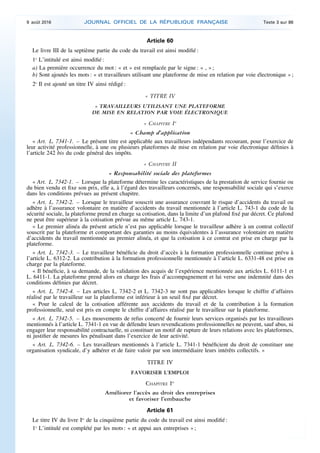 Article 60
Le livre III de la septième partie du code du travail est ainsi modifié :
1o
L’intitulé est ainsi modifié :
a) La première occurrence du mot : « et » est remplacée par le signe : « , » ;
b) Sont ajoutés les mots : « et travailleurs utilisant une plateforme de mise en relation par voie électronique » ;
2o
Il est ajouté un titre IV ainsi rédigé :
« TITRE IV
« TRAVAILLEURS UTILISANT UNE PLATEFORME
DE MISE EN RELATION PAR VOIE ÉLECTRONIQUE
« CHAPITRE Ier
« Champ d’application
« Art. L. 7341-1. – Le présent titre est applicable aux travailleurs indépendants recourant, pour l’exercice de
leur activité professionnelle, à une ou plusieurs plateformes de mise en relation par voie électronique définies à
l’article 242 bis du code général des impôts.
« CHAPITRE II
« Responsabilité sociale des plateformes
« Art. L. 7342-1. – Lorsque la plateforme détermine les caractéristiques de la prestation de service fournie ou
du bien vendu et fixe son prix, elle a, à l’égard des travailleurs concernés, une responsabilité sociale qui s’exerce
dans les conditions prévues au présent chapitre.
« Art. L. 7342-2. – Lorsque le travailleur souscrit une assurance couvrant le risque d’accidents du travail ou
adhère à l’assurance volontaire en matière d’accidents du travail mentionnée à l’article L. 743-1 du code de la
sécurité sociale, la plateforme prend en charge sa cotisation, dans la limite d’un plafond fixé par décret. Ce plafond
ne peut être supérieur à la cotisation prévue au même article L. 743-1.
« Le premier alinéa du présent article n’est pas applicable lorsque le travailleur adhère à un contrat collectif
souscrit par la plateforme et comportant des garanties au moins équivalentes à l’assurance volontaire en matière
d’accidents du travail mentionnée au premier alinéa, et que la cotisation à ce contrat est prise en charge par la
plateforme.
« Art. L. 7342-3. – Le travailleur bénéficie du droit d’accès à la formation professionnelle continue prévu à
l’article L. 6312-2. La contribution à la formation professionnelle mentionnée à l’article L. 6331-48 est prise en
charge par la plateforme.
« Il bénéficie, à sa demande, de la validation des acquis de l’expérience mentionnée aux articles L. 6111-1 et
L. 6411-1. La plateforme prend alors en charge les frais d’accompagnement et lui verse une indemnité dans des
conditions définies par décret.
« Art. L. 7342-4. – Les articles L. 7342-2 et L. 7342-3 ne sont pas applicables lorsque le chiffre d’affaires
réalisé par le travailleur sur la plateforme est inférieur à un seuil fixé par décret.
« Pour le calcul de la cotisation afférente aux accidents du travail et de la contribution à la formation
professionnelle, seul est pris en compte le chiffre d’affaires réalisé par le travailleur sur la plateforme.
« Art. L. 7342-5. – Les mouvements de refus concerté de fournir leurs services organisés par les travailleurs
mentionnés à l’article L. 7341-1 en vue de défendre leurs revendications professionnelles ne peuvent, sauf abus, ni
engager leur responsabilité contractuelle, ni constituer un motif de rupture de leurs relations avec les plateformes,
ni justifier de mesures les pénalisant dans l’exercice de leur activité.
« Art. L. 7342-6. – Les travailleurs mentionnés à l’article L. 7341-1 bénéficient du droit de constituer une
organisation syndicale, d’y adhérer et de faire valoir par son intermédiaire leurs intérêts collectifs. »
TITRE IV
FAVORISER L’EMPLOI
CHAPITRE Ier
Améliorer l’accès au droit des entreprises
et favoriser l’embauche
Article 61
Le titre IV du livre Ier
de la cinquième partie du code du travail est ainsi modifié :
1o
L’intitulé est complété par les mots : « et appui aux entreprises » ;
9 août 2016 JOURNAL OFFICIEL DE LA RÉPUBLIQUE FRANÇAISE Texte 3 sur 86
 