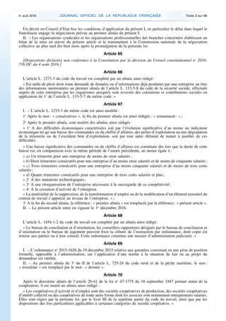 Un décret en Conseil d’Etat fixe les conditions d’application du présent I, en particulier le délai dans lequel le
franchiseur engage la négociation prévue au premier alinéa du présent I.
II. – Les organisations syndicales et les organisations professionnelles des branches concernées établissent un
bilan de la mise en œuvre du présent article et le transmettent à la Commission nationale de la négociation
collective au plus tard dix-huit mois après la promulgation de la présente loi.
Article 65
[Dispositions déclarées non conformes à la Constitution par la décision du Conseil constitutionnel no
2016-
736 DC du 4 août 2016.]
Article 66
L’article L. 1273-3 du code du travail est complété par un alinéa ainsi rédigé :
« Est nulle de plein droit toute demande de données ou d’informations déjà produites par une entreprise au titre
des informations mentionnées au premier alinéa de l’article L. 133-5-8 du code de la sécurité sociale, effectuée
auprès de cette entreprise par les organismes auxquels sont reversés des cotisations et contributions sociales en
application du 1o
de l’article L. 133-5-7 du même code. »
Article 67
I. – L’article L. 1233-3 du même code est ainsi modifié :
1o
Après le mot : « consécutives », la fin du premier alinéa est ainsi rédigée : « notamment : » ;
2o
Après le premier alinéa, sont insérés dix alinéas ainsi rédigés :
« 1o
A des difficultés économiques caractérisées soit par l’évolution significative d’au moins un indicateur
économique tel qu’une baisse des commandes ou du chiffre d’affaires, des pertes d’exploitation ou une dégradation
de la trésorerie ou de l’excédent brut d’exploitation, soit par tout autre élément de nature à justifier de ces
difficultés.
« Une baisse significative des commandes ou du chiffre d’affaires est constituée dès lors que la durée de cette
baisse est, en comparaison avec la même période de l’année précédente, au moins égale à :
« a) Un trimestre pour une entreprise de moins de onze salariés ;
« b) Deux trimestres consécutifs pour une entreprise d’au moins onze salariés et de moins de cinquante salariés ;
« c) Trois trimestres consécutifs pour une entreprise d’au moins cinquante salariés et de moins de trois cents
salariés ;
« d) Quatre trimestres consécutifs pour une entreprise de trois cents salariés et plus ;
« 2o
A des mutations technologiques ;
« 3o
A une réorganisation de l’entreprise nécessaire à la sauvegarde de sa compétitivité ;
« 4o
A la cessation d’activité de l’entreprise.
« La matérialité de la suppression, de la transformation d’emploi ou de la modification d’un élément essentiel du
contrat de travail s’apprécie au niveau de l’entreprise. » ;
3o
A la fin du second alinéa, la référence : « premier alinéa » est remplacée par la référence : « présent article ».
II. – Le présent article entre en vigueur le 1er
décembre 2016.
Article 68
L’article L. 1454-1-2 du code du travail est complété par un alinéa ainsi rédigé :
« Le bureau de conciliation et d’orientation, les conseillers rapporteurs désignés par le bureau de conciliation et
d’orientation ou le bureau de jugement peuvent fixer la clôture de l’instruction par ordonnance, dont copie est
remise aux parties ou à leur conseil. Cette ordonnance constitue une mesure d’administration judiciaire. »
Article 69
I. – L’ordonnance no
2015-1628 du 10 décembre 2015 relative aux garanties consistant en une prise de position
formelle, opposable à l’administration, sur l’application d’une norme à la situation de fait ou au projet du
demandeur est ratifiée.
II. – Au premier alinéa du 3o
du II de l’article L. 725-24 du code rural et de la pêche maritime, le mot :
« troisième » est remplacé par le mot : « dernier ».
Article 70
Après le deuxième alinéa de l’article 26-41 de la loi no
47-1775 du 10 septembre 1947 portant statut de la
coopération, il est inséré́ un alinéa ainsi rédigé́ :
« Les coopératives d’activité et d’emploi sont des sociétés coopératives de production, des sociétés coopératives
d’intérêt collectif ou des coopératives de toute autre forme dont les associés sont notamment entrepreneurs salariés.
Elles sont régies par la présente loi, par le livre III de la septième partie du code du travail, ainsi que par les
dispositions des lois particulières applicables à certaines catégories de société́ coopérative. »
9 août 2016 JOURNAL OFFICIEL DE LA RÉPUBLIQUE FRANÇAISE Texte 3 sur 86
 