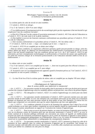 CHAPITRE II
Développer l’apprentissage comme voie de réussite
et renforcer la formation professionnelle
Article 71
La sixième partie du code du travail est ainsi modifiée :
1o
L’article L. 6242-6 est abrogé ;
2o
Le 2o
de l’article L. 6241-9 est ainsi rédigé :
« 2o
Les établissements d’enseignement privés du second degré gérés par des organismes à but non lucratif et qui
remplissent l’une des conditions suivantes :
« a) Etre lié à l’Etat par l’un des contrats d’association mentionnés à l’article L. 442-5 du code de l’éducation ou
à l’article L. 813-1 du code rural et de la pêche maritime ;
« b) Etre habilité à recevoir des boursiers nationaux conformément aux procédures prévues à l’article L. 531-4
du code de l’éducation ;
« c) Etre reconnu conformément à la procédure prévue à l’article L. 44-2 du même code ; »
3o
A l’article L. 6241-6, le mot : « vingt » est remplacé par le mot : « vingt-six » ;
4o
L’article L. 6332-16 est complété par un alinéa ainsi rédigé :
« Dans les mêmes conditions, les organismes collecteurs paritaires agréés peuvent prendre en charge, selon des
critères définis par décret, les dépenses de fonctionnement des établissements d’enseignement privés du second
degré à but non lucratif remplissant l’une des conditions prévues aux b et c du 2o
de l’article L. 6241-9 et qui
concourent, par leurs enseignements technologiques et professionnels, à l’insertion des jeunes sans qualification.
Un arrêté des ministres chargés de la formation professionnelle et de l’éducation nationale établit la liste de ces
établissements. »
Article 72
Le même code est ainsi modifié :
1o
Le 2o
de l’article L. 6211-2 est complété par les mots : « , dont tout ou partie peut être effectué à distance » ;
2o
L’article L. 6231-1 est complété par un 9o
ainsi rédigé :
« 9o
Assurent le suivi et l’accompagnement des apprentis quand la formation prévue au 2o
de l’article L. 6211-2
est dispensée en tout ou partie à distance. »
Article 73
I. – Le titre II du livre II de la sixième partie du même code est complété par un chapitre VII ainsi rédigé :
« CHAPITRE VII
« Développement de l’apprentissage
dans le secteur public non industriel et commercial
« Art. L. 6227-1. – Les personnes morales de droit public dont le personnel ne relève pas du droit privé peuvent
conclure des contrats d’apprentissage selon les modalités définies au présent titre, sous réserve du présent chapitre.
« Art. L. 6227-2. – Par dérogation à l’article L. 6222-7, le contrat d’apprentissage est conclu pour une durée
limitée.
« Art. L. 6227-3. – Les personnes morales mentionnées à l’article L. 6227-1 peuvent conclure avec une autre
personne morale de droit public ou avec une entreprise des conventions prévoyant qu’une partie de la formation
pratique est dispensée par cette autre personne morale de droit public ou par cette entreprise. Un décret fixe les
clauses que comportent ces conventions ainsi que les autres dispositions qui leur sont applicables.
« Art. L. 6227-4. – Les conditions générales d’accueil et de formation des apprentis font l’objet d’un avis du
comité technique ou de toute autre instance compétente au sein de laquelle siègent les représentants du personnel.
Cette instance examine annuellement un rapport sur l’exécution des contrats d’apprentissage.
« Art. L. 6227-5. – Pour la mise en œuvre du présent chapitre, un centre de formation d’apprentis peut conclure
avec un ou plusieurs centres de formation gérés par une personne mentionnée à l’article L. 6227-1 ou avec le
Centre national de la fonction publique territoriale une convention aux termes de laquelle ces établissements
assurent une partie des formations normalement dispensées par le centre de formation d’apprentis et peut mettre à
sa disposition des équipements pédagogiques ou d’hébergement. Dans ce cas, les centres de formation d’apprentis
conservent la responsabilité administrative et pédagogique des enseignements dispensés.
« Art. L. 6227-6. – Les personnes morales mentionnées à l’article L. 6227-1 prennent en charge les coûts de la
formation de leurs apprentis dans les centres de formation d’apprentis qui les accueillent, sauf lorsque ces
personnes morales sont redevables de la taxe d’apprentissage. A cet effet, elles concluent une convention avec ces
centres pour définir les conditions de cette prise en charge.
9 août 2016 JOURNAL OFFICIEL DE LA RÉPUBLIQUE FRANÇAISE Texte 3 sur 86
 