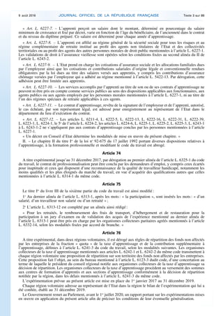« Art. L. 6227-7. – L’apprenti perçoit un salaire dont le montant, déterminé en pourcentage du salaire
minimum de croissance et fixé par décret, varie en fonction de l’âge du bénéficiaire, de l’ancienneté dans le contrat
et du niveau du diplôme préparé. Ce salaire est déterminé pour chaque année d’apprentissage.
« Art. L. 6227-8. – L’apprenti est affilié au régime général de la sécurité sociale pour tous les risques et au
régime complémentaire de retraite institué au profit des agents non titulaires de l’Etat et des collectivités
territoriales ou au profit des agents des autres personnes morales de droit public mentionnées à l’article L. 6227-1.
Les validations de droit à l’assurance vieillesse sont opérées selon les conditions fixées au second alinéa du II de
l’article L. 6243-2.
« Art. L. 6227-9. – L’Etat prend en charge les cotisations d’assurance sociale et les allocations familiales dues
par l’employeur ainsi que les cotisations et contributions salariales d’origine légale et conventionnelle rendues
obligatoires par la loi dues au titre des salaires versés aux apprentis, y compris les contributions d’assurance
chômage versées par l’employeur qui a adhéré au régime mentionné à l’article L. 5422-13. Par dérogation, cette
adhésion peut être limitée aux apprentis.
« Art. L. 6227-10. – Les services accomplis par l’apprenti au titre de son ou de ses contrats d’apprentissage ne
peuvent ni être pris en compte comme services publics au sens des dispositions applicables aux fonctionnaires, aux
agents publics ou aux agents employés par les personnes morales mentionnées à l’article L. 6227-1, ni au titre de
l’un des régimes spéciaux de retraite applicables à ces agents.
« Art. L. 6227-11. – Le contrat d’apprentissage, revêtu de la signature de l’employeur et de l’apprenti, autorisé,
le cas échéant, par son représentant légal, est adressé pour enregistrement au représentant de l’Etat dans le
département du lieu d’exécution du contrat.
« Art. L. 6227-12. – Les articles L. 6211-4, L. 6222-5, L. 6222-13, L. 6222-16, L. 6222-31, L. 6222-39,
L. 6223-1, L. 6224-1, le 5o
de l’article L. 6224-2, les articles L. 6224-6, L. 6225-1, L. 6225-2, L. 6225-3, L. 6243-1
à L. 6243-1-2 ne s’appliquent pas aux contrats d’apprentissage conclus par les personnes mentionnées à l’article
L. 6227-1.
« Un décret en Conseil d’Etat détermine les modalités de mise en œuvre du présent chapitre. »
II. – Le chapitre II du titre Ier
de la loi no
92-675 du 17 juillet 1992 portant diverses dispositions relatives à
l’apprentissage, à la formation professionnelle et modifiant le code du travail est abrogé.
Article 74
A titre expérimental jusqu’au 31 décembre 2017, par dérogation au premier alinéa de l’article L. 6325-1 du code
du travail, le contrat de professionnalisation peut être conclu par les demandeurs d’emploi, y compris ceux écartés
pour inaptitude et ceux qui disposent d’une reconnaissance de la qualité de travailleur handicapé, notamment les
moins qualifiés et les plus éloignés du marché du travail, en vue d’acquérir des qualifications autres que celles
mentionnées à l’article L. 6314-1 du même code.
Article 75
Le titre Ier
du livre III de la sixième partie du code du travail est ainsi modifié :
1o
Au dernier alinéa de l’article L. 6313-1, après les mots : « la participation », sont insérés les mots : « d’un
salarié, d’un travailleur non salarié ou d’un retraité » ;
2o
L’article L. 6313-12 est complété par un alinéa ainsi rédigé :
« Pour les retraités, le remboursement des frais de transport, d’hébergement et de restauration pour la
participation à un jury d’examen ou de validation des acquis de l’expérience mentionné au dernier alinéa de
l’article L. 6313-1 peut être pris en charge par les organismes collecteurs paritaires agréés mentionnés à l’article
L. 6332-14, selon les modalités fixées par accord de branche. »
Article 76
A titre expérimental, dans deux régions volontaires, il est dérogé aux règles de répartition des fonds non affectés
par les entreprises de la fraction « quota » de la taxe d’apprentissage et de la contribution supplémentaire à
l’apprentissage, définies à l’article L. 6241-3 du code du travail, selon les modalités suivantes. Les organismes
collecteurs de la taxe d’apprentissage mentionnés aux articles L. 6242-1 et L. 6242-2 du même code transmettent à
chaque région volontaire une proposition de répartition sur son territoire des fonds non affectés par les entreprises.
Cette proposition fait l’objet, au sein du bureau mentionné à l’article L. 6123-3 dudit code, d’une concertation au
terme de laquelle le président du conseil régional notifie aux organismes collecteurs de la taxe d’apprentissage sa
décision de répartition. Les organismes collecteurs de la taxe d’apprentissage procèdent au versement des sommes
aux centres de formation d’apprentis et aux sections d’apprentissage conformément à la décision de répartition
notifiée par la région, dans les délais mentionnés à l’article L. 6241-3 du même code.
L’expérimentation prévue au présent article est mise en place du 1er
janvier 2017 au 31 décembre 2019.
Chaque région volontaire adresse au représentant de l’Etat dans la région le bilan de l’expérimentation qui lui a
été confiée, établi au 31 décembre 2019.
Le Gouvernement remet au Parlement, avant le 1er
juillet 2020, un rapport portant sur les expérimentations mises
en œuvre en application du présent article afin de préciser les conditions de leur éventuelle généralisation.
9 août 2016 JOURNAL OFFICIEL DE LA RÉPUBLIQUE FRANÇAISE Texte 3 sur 86
 