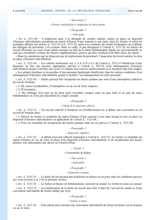 « Sous-section 2
« Horaires individualisés et récupération des heures perdues
« Paragraphe 1
« Ordre public
« Art. L. 3121-48. – L’employeur peut, à la demande de certains salariés, mettre en place un dispositif
d’horaires individualisés permettant un report d’heures d’une semaine à une autre, dans les limites et selon les
modalités définies aux articles L. 3121-51 et L. 3121-52, après avis conforme du comité d’entreprise ou, à défaut,
des délégués du personnel, s’ils existent. Dans ce cadre, et par dérogation à l’article L. 3121-29, les heures de
travail effectuées au cours d’une même semaine au delà de la durée hebdomadaire légale ou conventionnelle ne
sont pas considérées comme des heures supplémentaires, pourvu qu’elles résultent d’un libre choix du salarié.
« Dans les entreprises qui ne disposent pas de représentant du personnel, l’inspecteur du travail autorise la mise
en place d’horaires individualisés.
« Art. L. 3121-49. – Les salariés mentionnés aux 1o
à 4o
et 9o
à 11o
de l’article L. 5212-13 bénéficient à leur
demande, au titre des mesures appropriées prévues à l’article L. 5213-6, d’un aménagement d’horaires
individualisés propre à faciliter leur accès à l’emploi, leur exercice professionnel ou le maintien dans leur emploi.
« Les aidants familiaux et les proches d’une personne handicapée bénéficient, dans les mêmes conditions, d’un
aménagement d’horaires individualisés propre à faciliter l’accompagnement de cette personne.
« Art. L. 3121-50. – Seules peuvent être récupérées les heures perdues par suite d’une interruption collective
du travail résultant :
« 1o
De causes accidentelles, d’intempéries ou en cas de force majeure ;
« 2o
D’inventaire ;
« 3o
Du chômage d’un jour ou de deux jours ouvrables compris entre un jour férié et un jour de repos
hebdomadaire ou d’un jour précédant les congés annuels.
« Paragraphe 2
« Champ de la négociation collective
« Art. L. 3121-51. – Un accord collectif d’entreprise ou d’établissement ou, à défaut, une convention ou un
accord de branche peut :
« 1o
Prévoir les limites et modalités du report d’heures d’une semaine à une autre lorsqu’est mis en place un
dispositif d’horaires individualisés en application de l’article L. 3121-48 ;
« 2o
Fixer les modalités de récupération des heures perdues dans les cas prévus à l’article L. 3121-50.
« Paragraphe 3
« Dispositions supplétives
« Art. L. 3121-52. – A défaut d’accord collectif mentionné à l’article L. 3121-51, les limites et modalités du
report d’heures en cas de mise en place d’un dispositif d’horaires individualisés et de récupération des heures
perdues sont déterminées par décret en Conseil d’Etat.
« Section 5
« Conventions de forfait
« Sous-section 1
« Ordre public
« Paragraphe 1
« Dispositions communes
« Art. L. 3121-53. – La durée du travail peut être forfaitisée en heures ou en jours dans les conditions prévues
aux sous-sections 2 et 3 de la présente section.
« Art. L. 3121-54. – Le forfait en heures est hebdomadaire, mensuel ou annuel. Le forfait en jours est annuel.
« Art. L. 3121-55. – La forfaitisation de la durée du travail doit faire l’objet de l’accord du salarié et d’une
convention individuelle de forfait établie par écrit.
« Paragraphe 2
« Forfaits en heures
« Art. L. 3121-56. – Tout salarié peut conclure une convention individuelle de forfait en heures sur la semaine
ou sur le mois.
9 août 2016 JOURNAL OFFICIEL DE LA RÉPUBLIQUE FRANÇAISE Texte 3 sur 86
 