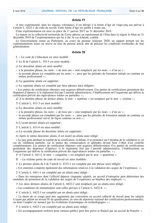 Article 77
A titre expérimental, dans les régions volontaires, il est dérogé à la limite d’âge de vingt-cinq ans prévue à
l’article L. 6222-1 du code du travail. Cette limite d’âge est portée à trente ans.
Cette expérimentation est mise en place du 1er
janvier 2017 au 31 décembre 2019.
La région ou la collectivité territoriale de Corse adresse au représentant de l’Etat dans la région le bilan au 31
décembre 2019 de l’expérimentation qui lui a été, le cas échéant, confiée.
Le Gouvernement remet au Parlement, au cours du premier semestre 2020, un rapport portant sur les
expérimentations mises en œuvre au titre du présent article afin de préciser les conditions éventuelles de leur
généralisation.
Article 78
I. – Le code de l’éducation est ainsi modifié :
1o
Le II de l’article L. 335-5 est ainsi modifié :
a) Le deuxième alinéa est ainsi modifié :
– à la première phrase, les mots : « de trois ans » sont remplacés par les mots : « d’un an » ;
– la seconde phrase est complétée par les mots : « , ainsi que les périodes de formation initiale ou continue en
milieu professionnel » ;
b) Le quatrième alinéa est supprimé ;
c) Le septième alinéa est complété par deux phrases ainsi rédigées :
« Les parties de certification obtenues sont acquises définitivement. Ces parties de certifications permettent des
dispenses d’épreuve si le règlement fixé par l’autorité administrative, l’établissement ou l’organisme qui délivre la
certification prévoit des équivalences totales ou partielles. » ;
d) A la dernière phrase du dernier alinéa, le mot : « septième » est remplacé par le mot : « sixième » ;
2o
L’article L. 613-3 est ainsi modifié :
a) Le deuxième alinéa est ainsi modifié :
– à la première phrase, les mots : « de trois ans » sont remplacés par les mots : « d’un an » ;
– la seconde phrase est complétée par les mots : « , ainsi que les périodes de formation initiale ou continue en
milieu professionnel suivie de façon continue ou non » ;
b) L’avant-dernier alinéa est supprimé ;
3o
L’article L. 613-4 est ainsi modifié :
a) La seconde phrase du deuxième alinéa est supprimée ;
b) Après le même deuxième alinéa, il est inséré un alinéa ainsi rédigé :
« Le jury peut attribuer la totalité de la certification. A défaut, il se prononce sur l’étendue de la validation et, en
cas de validation partielle, sur la nature des connaissances et aptitudes devant faire l’objet d’un contrôle
complémentaire. Les parties de certification obtenues sont acquises définitivement. Ces parties de certifications
permettent des dispenses d’épreuve si le règlement fixé par l’autorité administrative, l’établissement ou
l’organisme qui délivre la certification prévoit des équivalences totales ou partielles. » ;
4o
A l’article L. 641-2, le mot : « cinquième » est remplacé par le mot : « quatrième ».
II. – La sixième partie du code du travail est ainsi modifiée :
1o
Le premier alinéa du I de l’article L. 6315-1 est complété par une phrase ainsi rédigée :
« Cet entretien comporte également des informations relatives à la validation des acquis de l’expérience. » ;
2o
L’article L. 6411-1 est complété par un alinéa ainsi rédigé :
« Dans les entreprises dont l’effectif dépasse cinquante salariés, un accord d’entreprise peut déterminer des
modalités de promotion de la validation des acquis de l’expérience au bénéfice des employés. » ;
3o
Les deux derniers alinéas de l’article L. 6422-2 sont remplacés par un alinéa ainsi rédigé :
« Les conditions de rémunération sont celles prévues à l’article L. 6422-8. » ;
4o
L’article L. 6422-3 est complété par un alinéa ainsi rédigé :
« La durée de ce congé peut être augmentée par convention ou accord collectif de travail pour les salariés
n’ayant pas atteint un niveau IV de qualification, au sens du répertoire national des certifications professionnelles,
ou dont l’emploi est menacé par les évolutions économiques ou technologiques. » ;
5o
L’article L. 6423-1 est complété par un alinéa ainsi rédigé :
« Un accompagnement renforcé pour certains publics peut être prévu et financé par un accord de branche. »
9 août 2016 JOURNAL OFFICIEL DE LA RÉPUBLIQUE FRANÇAISE Texte 3 sur 86
 