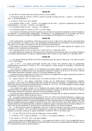 Article 82
Le titre III de la sixième partie du code du travail est ainsi modifié :
1o
Au premier alinéa de l’article L. 6325-13, après la seconde occurrence du mot : « actions », sont insérés les
mots : « de positionnement, » ;
2o
L’article L. 6332-14 est ainsi modifié :
a) Au premier alinéa, le mot : « actions » est remplacé par les mots : « parcours comprenant des actions de
positionnement, » et le mot : « horaires » est supprimé ;
b) Au troisième alinéa, le mot : « horaires » est supprimé ;
3o
Le deuxième alinéa de l’article L. 6353-1 est ainsi rédigé :
« Les actions de formation peuvent être organisées sous la forme d’un parcours comprenant, outre les séquences
de formation, le positionnement pédagogique, l’évaluation et l’accompagnement de la personne qui suit la
formation et permettant d’adapter le programme et les modalités de déroulement de la formation. »
Article 83
A titre expérimental, à La Réunion, l’Etat peut autoriser la mise en place d’un dispositif de contractualisation
avec des personnes, en emploi ou non, sans qualification professionnelle, leur permettant d’exercer pleinement
leurs droits et d’accéder à un premier niveau de qualification professionnelle.
L’Etat élabore le protocole d’expérimentation et le soumet pour avis au comité régional de l’emploi, de la
formation et de l’orientation professionnelles.
Cette expérimentation est mise en place du 1er
janvier 2017 au 31 décembre 2018.
Le comité régional de l’emploi, de la formation et de l’orientation professionnelles adresse au ministre chargé de
la formation professionnelle le bilan de l’expérimentation dont il assure le suivi, établi au 31 décembre 2019.
Article 84
I. – Au chapitre VII du titre III du livre IX de la quatrième partie du code de l’éducation, il est inséré un article
L. 937-1 ainsi rédigé :
« Art. L. 937-1. – Les agents contractuels recrutés pour exercer leurs fonctions dans les groupements
d’établissements mentionnés à l’article L. 423-1 sont employés à temps complet ou incomplet, en fonction des
besoins du service.
« Les contrats des agents recrutés sur le fondement du premier alinéa du présent article sont conclus et
renouvelés dans les conditions fixées aux cinq premiers alinéas de l’article 6 bis de la loi no
84-16 du 11 janvier
1984 portant dispositions statutaires relatives à la fonction publique de l’Etat.
« Le décret pris pour l’application de l’article 7 de la même loi est applicable aux agents contractuels recrutés sur
le fondement du premier alinéa du présent article. »
II. – Après l’article L. 953-3 du même code, il est inséré un article L. 953-3-1 ainsi rédigé :
« Art. L. 953-3-1. – Les agents contractuels recrutés par les établissements d’enseignement supérieur
mentionnés au livre VII de la troisième partie pour occuper des fonctions techniques ou administratives dans le
cadre de la mission de formation continue prévue aux articles L. 123-3 et L. 123-4 sont employés à temps complet
ou incomplet, en fonction des besoins du service.
« Les contrats des agents recrutés sur le fondement du premier alinéa du présent article sont conclus et
renouvelés dans les conditions fixées aux cinq premiers alinéas de l’article 6 bis de la loi no
84-16 du 11 janvier
1984 portant dispositions statutaires relatives à la fonction publique de l’Etat.
« Le décret pris pour l’application de l’article 7 de la même loi est applicable aux agents contractuels recrutés sur
le fondement du premier alinéa du présent article. »
III. – Les agents contractuels relevant des articles L. 937-1 et L. 953-3-1 du code de l’éducation, y compris ceux
qui ont été antérieurement recrutés sur le fondement des articles 4 ou 6 de la loi no
84-16 du 11 janvier 1984 portant
dispositions statutaires relatives à la fonction publique de l’Etat, peuvent accéder à la fonction publique de l’Etat
dans les conditions prévues au chapitre Ier
du titre Ier
de la loi no
2012-347 du 12 mars 2012 relative à l’accès à
l’emploi titulaire et à l’amélioration des conditions d’emploi des agents contractuels dans la fonction publique, à la
lutte contre les discriminations et portant diverses dispositions relatives à la fonction publique.
IV. – Le III du présent article est applicable, d’une part, à Wallis-et-Futuna en tant qu’il concerne les agents
mentionnés à l’article L. 937-1 du code de l’éducation et, d’autre part, en Nouvelle-Calédonie et en Polynésie
française en tant qu’il concerne les agents mentionnés à l’article L. 953-3-1 du même code.
V. – Le titre VII du livre IX du code de l’éducation est ainsi modifié :
1o
A l’article L. 971-1, après la référence : « L. 932-6, », est insérée la référence : « L. 937-1, » ;
2o
Les articles L. 973-1et L. 974-1 sont ainsi modifiés :
a) Le premier alinéa est complété par les mots : « , à l’exception de l’article L. 953-3-1, qui est applicable dans sa
rédaction résultant de la loi no
2016-1088 du 8 août 2016 relative au travail, à la modernisation du dialogue social et
à la sécurisation des parcours professionnels » ;
9 août 2016 JOURNAL OFFICIEL DE LA RÉPUBLIQUE FRANÇAISE Texte 3 sur 86
 