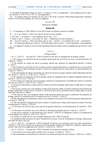 b) Au début du deuxième alinéa, les mots : « L’article L. 914-1 est applicable » sont remplacés par les mots :
« Les articles L. 914-1-3 et L. 953-3-1 sont applicables ».
VI. – Le dernier alinéa de l’article 6 bis de la loi no
84-16 du 11 janvier 1984 portant dispositions statutaires
relatives à la fonction publique de l’Etat est supprimé.
CHAPITRE III
Préserver l’emploi
Article 85
I. – L’ordonnance no
2015-380 du 2 avril 2015 relative au portage salarial est ratifiée.
II. – Le 1o
de l’article L. 1254-1 du code du travail est ainsi modifié :
1o
Les mots : « au profit d’ » sont remplacés par le mot : « et » ;
2o
Après le mot : « cliente », sont insérés les mots : « bénéficiant de cette prestation ».
III. – Au I de l’article L. 1254-2 du même code, le mot : « permet » est remplacé par le mot : « permettent ».
IV. – A la deuxième phrase de l’article L. 1254-9 du même code, les mots : « et de l’indemnité » sont supprimés.
V. – Le chapitre V du titre V du livre II de la première partie du même code est complété par une section 3 ainsi
rédigée :
« Section 3
« Portage salarial
« Art. L. 1255-14. – Est puni de 3 750 € d’amende le fait pour un entrepreneur de portage salarial :
« 1o
De conclure un contrat de travail en portage salarial pour une activité de services, en méconnaissance de
l’article L. 1254-5 ;
« 2o
De conclure un contrat de travail en portage salarial sans respecter les dispositions prévues à l’article
L. 1254-7 ;
« 3o
De conclure un contrat de travail en portage salarial à durée déterminée ne comportant pas un terme précis
ou ne fixant pas de durée minimale lorsque le contrat ne comporte pas un terme précis, en méconnaissance de
l’article L. 1254-11 ;
« 4o
De méconnaître les durées maximales du contrat de travail en portage salarial à durée déterminée prévues
aux articles L. 1254-12, L. 1254-13 et L. 1254-17 ;
« 5o
De conclure un contrat de travail en portage salarial ne comportant pas la mention obligatoire prévue aux
articles L. 1254-14 ou L. 1254-20 ;
« 6o
De conclure un contrat de travail en portage salarial ne comportant pas l’ensemble des clauses et mentions
prévues aux articles L. 1254-15 ou L. 1254-21 ;
« 7o
De ne pas transmettre au salarié porté le contrat de travail en portage salarial dans le délai prévu à l’article
L. 1254-16 ;
« 8o
De ne pas conclure avec une entreprise cliente d’une personne portée le contrat commercial de prestation de
portage salarial dans le délai prévu à l’article L. 1254-22 ou de ne pas avoir délivré dans le même délai au salarié
porté une copie de ce contrat ;
« 9o
De conclure avec une entreprise cliente d’une personne portée un contrat commercial de prestation de
portage salarial ne comportant pas les mentions prévues à l’article L. 1254-23 ;
« 10o
De méconnaître les dispositions relatives aux conditions d’exercice de l’activité de portage salarial prévues
à l’article L. 1254-24 ;
« 11o
De méconnaître l’obligation de mettre en place et de gérer pour chaque salarié porté un compte d’activité,
conformément à l’article L. 1254-25 ;
« 12o
D’exercer son activité sans avoir souscrit de garantie financière, en méconnaissance de l’article L. 1254-
26 ;
« 13o
D’exercer son activité sans avoir effectué la déclaration préalable prévue à l’article L. 1254-27 ;
« 14o
De ne pas respecter, en méconnaissance de l’article L. 1254-28, les obligations relatives à la médecine du
travail définies aux articles L. 4121-1 à L. 4121-5.
« La récidive est punie de six mois d’emprisonnement et de 7 500 € d’amende.
« La juridiction peut prononcer en outre l’interdiction d’exercer l’activité d’entreprise de portage salarial pour
une durée de deux à dix ans.
« Art. L. 1255-15. – Est puni de 3 750 € d’amende le fait pour une entreprise autre que celle mentionnée à
l’article L. 1255-14 de conclure un contrat de travail en portage salarial sans remplir les conditions requises pour
exercer cette activité en application des articles L. 1254-24 à L. 1254-27.
« Art. L. 1255-16. – Est puni de 3 750 € d’amende le fait pour une entreprise cliente :
« 1o
De recourir à un salarié porté en dehors des cas prévus à l’article L. 1254-3 ;
« 2o
De méconnaître les interdictions de recourir à un salarié porté prévues aux articles L. 1254-4 et L. 1254-5 ;
9 août 2016 JOURNAL OFFICIEL DE LA RÉPUBLIQUE FRANÇAISE Texte 3 sur 86
 