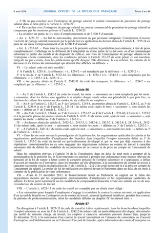 « 3o
De ne pas conclure avec l’entreprise de portage salarial le contrat commercial de prestation de portage
salarial dans le délai prévu à l’article L. 1254-22 ;
« 4o
De conclure avec l’entreprise de portage salarial un contrat commercial de prestation de portage salarial ne
comportant pas les mentions prévues à l’article L. 1254-23.
« La récidive est punie de six mois d’emprisonnement et de 7 500 € d’amende.
« Art. L. 1255-17. – Le fait de méconnaître, directement ou par personne interposée, l’interdiction d’exercer
l’activité de portage salarial prononcée par la juridiction en application du dernier alinéa de l’article L. 1255-14 est
puni de six mois d’emprisonnement et de 6 000 € d’amende.
« Art. L. 1255-18. – Dans tous les cas prévus à la présente section, la juridiction peut ordonner, à titre de peine
complémentaire, l’affichage ou la diffusion de l’intégralité ou d’une partie de la décision, ou d’un communiqué
informant le public des motifs et du dispositif de celle-ci, aux frais de l’entrepreneur de portage salarial ou de
l’entreprise cliente condamnée, dans les conditions prévues à l’article 131-35 du code pénal, et son insertion,
intégrale ou par extraits, dans les publications qu’elle désigne. Elle détermine, le cas échéant, les extraits de la
décision et les termes du communiqué qui devront être affichés ou diffusés. »
VI. – Le même code est ainsi modifié :
1o
A l’article L. 1255-11, la référence : « L. 1254-2 » est remplacée par la référence : « L. 1255-2 » ;
2o
A la fin du 1o
de l’article L. 5132-14, les références : « L. 1254-1 à L. 1254-12 » sont remplacées par les
références : « L. 1255-1 à L. 1255-12 ».
VII. – Au premier alinéa de l’article L. 5542-51 du code des transports, la référence : « L. 1254-2 » est
remplacée par la référence : « L. 1255-2 ».
Article 86
I. – Au 3o
de l’article L. 1242-2 du code du travail, les mots : « saisonnier ou » sont remplacés par les mots :
« saisonnier, dont les tâches sont appelées à se répéter chaque année selon une périodicité à peu près fixe, en
fonction du rythme des saisons ou des modes de vie collectifs ou emplois ».
II. – Au 4o
de l’article L. 1242-7, au 3o
de l’article L. 1244-1, au premier alinéa de l’article L. 1244-2, au 3o
de
l’article L. 1251-6 et au 4o
de l’article L. 1251-11 du même code, après le mot : « saisonnier », sont insérés les
mots : « définis au 3o
de l’article L. 1242-2 ».
III. – Au 3o
de l’article L. 1244-4, au 3o
de l’article L. 1251-37, au 4o
de l’article L. 1251-60, à l’article L. 5135-7
et à la première phrase du premier alinéa de l’article L. 6321-13 du même code, après le mot : « saisonnier », sont
insérés les mots : « défini au 3o
de l’article L. 1242-2 ».
IV. – Au dernier alinéa des articles L. 2412-2, L. 2412-3, L. 2412-4, L. 2412-7, L. 2412-8, L. 2412-9 et L. 2412-
13 du même code, après le mot : « saisonnier », sont insérés les mots : « définies au 3o
de l’article L. 1242-2 ».
V. – A l’article L. 2421-8-1 du même code, après le mot : « saisonniers », sont insérés les mots : « définis au 3o
de l’article L. 1242-2 ».
VI. – Dans les six mois suivant la promulgation de la présente loi, les organisations syndicales de salariés et les
organisations professionnelles d’employeurs des branches dans lesquelles l’emploi saisonnier défini au 3o
de
l’article L. 1242-2 du code du travail est particulièrement développé et qui ne sont pas déjà soumises à des
stipulations conventionnelles en ce sens engagent des négociations relatives au contrat de travail à caractère
saisonnier afin de définir les modalités de reconduction de ce contrat et de prise en compte de l’ancienneté du
salarié.
Dans les conditions prévues à l’article 38 de la Constitution, dans un délai de neuf mois à compter de la
promulgation de la présente loi, le Gouvernement est autorisé à prendre par ordonnance toute mesure relevant du
domaine de la loi de nature à lutter contre le caractère précaire de l’emploi saisonnier et s’appliquant, à défaut
d’accord de branche ou d’entreprise, dans les branches qu’elle détermine, à la reconduction du contrat de travail à
caractère saisonnier conclu en application du 3o
de l’article L. 1242-2 du code du travail et à la prise en compte de
l’ancienneté du salarié. Le projet de loi de ratification est déposé devant le Parlement dans un délai de six mois à
compter de la publication de cette ordonnance.
VII. – Avant le 31 décembre 2017, le Gouvernement remet au Parlement un rapport sur le bilan des
négociations menées par les organisations professionnelles d’employeurs et les organisations syndicales de
salariés. Ce bilan porte notamment sur les modalités de compensation financière versée aux salariés en cas de non-
reconduction du contrat de travail.
VIII. – L’article L. 6321-13 du code du travail est complété par un alinéa ainsi rédigé :
« Les saisonniers pour lesquels l’employeur s’engage à reconduire le contrat la saison suivante, en application
d’un accord de branche ou d’entreprise ou du contrat de travail, peuvent également bénéficier, pendant leur contrat,
de périodes de professionnalisation, selon les modalités définies au chapitre IV du présent titre. »
Article 87
Par dérogation à l’article L. 3123-33 du code du travail et à titre expérimental, dans les branches dans lesquelles
l’emploi saisonnier au sens du 3o
de l’article L. 1242-2 du même code est particulièrement développé, déterminées
par arrêté du ministre chargé du travail, les emplois à caractère saisonnier peuvent donner lieu, jusqu’au
31 décembre 2019, à la conclusion d’un contrat de travail intermittent en l’absence de convention ou d’accord
d’entreprise ou d’établissement ou en l’absence d’accord de branche, après information du comité d’entreprise ou
9 août 2016 JOURNAL OFFICIEL DE LA RÉPUBLIQUE FRANÇAISE Texte 3 sur 86
 