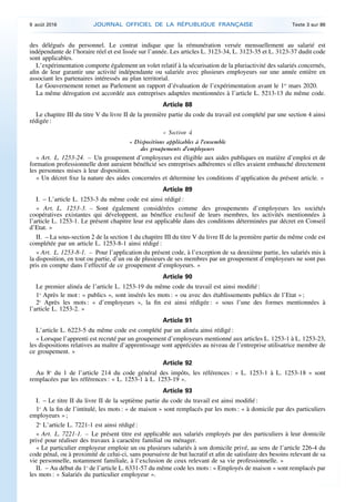 des délégués du personnel. Le contrat indique que la rémunération versée mensuellement au salarié est
indépendante de l’horaire réel et est lissée sur l’année. Les articles L. 3123-34, L. 3123-35 et L. 3123-37 dudit code
sont applicables.
L’expérimentation comporte également un volet relatif à la sécurisation de la pluriactivité des salariés concernés,
afin de leur garantir une activité indépendante ou salariée avec plusieurs employeurs sur une année entière en
associant les partenaires intéressés au plan territorial.
Le Gouvernement remet au Parlement un rapport d’évaluation de l’expérimentation avant le 1er
mars 2020.
La même dérogation est accordée aux entreprises adaptées mentionnées à l’article L. 5213-13 du même code.
Article 88
Le chapitre III du titre V du livre II de la première partie du code du travail est complété par une section 4 ainsi
rédigée :
« Section 4
« Dispositions applicables à l’ensemble
des groupements d’employeurs
« Art. L. 1253-24. – Un groupement d’employeurs est éligible aux aides publiques en matière d’emploi et de
formation professionnelle dont auraient bénéficié ses entreprises adhérentes si elles avaient embauché directement
les personnes mises à leur disposition.
« Un décret fixe la nature des aides concernées et détermine les conditions d’application du présent article. »
Article 89
I. – L’article L. 1253-3 du même code est ainsi rédigé :
« Art. L. 1253-3. – Sont également considérées comme des groupements d’employeurs les sociétés
coopératives existantes qui développent, au bénéfice exclusif de leurs membres, les activités mentionnées à
l’article L. 1253-1. Le présent chapitre leur est applicable dans des conditions déterminées par décret en Conseil
d’Etat. »
II. – La sous-section 2 de la section 1 du chapitre III du titre V du livre II de la première partie du même code est
complétée par un article L. 1253-8-1 ainsi rédigé :
« Art. L. 1253-8-1. – Pour l’application du présent code, à l’exception de sa deuxième partie, les salariés mis à
la disposition, en tout ou partie, d’un ou de plusieurs de ses membres par un groupement d’employeurs ne sont pas
pris en compte dans l’effectif de ce groupement d’employeurs. »
Article 90
Le premier alinéa de l’article L. 1253-19 du même code du travail est ainsi modifié :
1o
Après le mot : « publics », sont insérés les mots : « ou avec des établissements publics de l’Etat » ;
2o
Après les mots : « d’employeurs », la fin est ainsi rédigée : « sous l’une des formes mentionnées à
l’article L. 1253-2. »
Article 91
L’article L. 6223-5 du même code est complété par un alinéa ainsi rédigé :
« Lorsque l’apprenti est recruté par un groupement d’employeurs mentionné aux articles L. 1253-1 à L. 1253-23,
les dispositions relatives au maître d’apprentissage sont appréciées au niveau de l’entreprise utilisatrice membre de
ce groupement. »
Article 92
Au 8o
du 1 de l’article 214 du code général des impôts, les références : « L. 1253-1 à L. 1253-18 » sont
remplacées par les références : « L. 1253-1 à L. 1253-19 ».
Article 93
I. – Le titre II du livre II de la septième partie du code du travail est ainsi modifié :
1o
A la fin de l’intitulé, les mots : « de maison » sont remplacés par les mots : « à domicile par des particuliers
employeurs » ;
2o
L’article L. 7221-1 est ainsi rédigé :
« Art. L. 7221-1. – Le présent titre est applicable aux salariés employés par des particuliers à leur domicile
privé pour réaliser des travaux à caractère familial ou ménager.
« Le particulier employeur emploie un ou plusieurs salariés à son domicile privé, au sens de l’article 226-4 du
code pénal, ou à proximité de celui-ci, sans poursuivre de but lucratif et afin de satisfaire des besoins relevant de sa
vie personnelle, notamment familiale, à l’exclusion de ceux relevant de sa vie professionnelle. »
II. – Au début du 1o
de l’article L. 6331-57 du même code les mots : « Employés de maison » sont remplacés par
les mots : « Salariés du particulier employeur ».
9 août 2016 JOURNAL OFFICIEL DE LA RÉPUBLIQUE FRANÇAISE Texte 3 sur 86
 