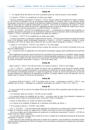 Article 94
I. – Le chapitre III du titre III du livre II de la première partie du code du travail est ainsi modifié :
1o
L’article L. 1233-61 est complété par un alinéa ainsi rédigé :
« Dans les entreprises mentionnées à l’article L. 1233-71, lorsque le plan de sauvegarde de l’emploi comporte,
en vue d’éviter la fermeture d’un ou de plusieurs établissements, le transfert d’une ou de plusieurs entités
économiques nécessaire à la sauvegarde d’une partie des emplois et lorsque ces entreprises souhaitent accepter une
offre de reprise dans les conditions mentionnées à l’article L. 1233-57-19, les dispositions de l’article L. 1224-1
relatives au transfert des contrats de travail ne s’appliquent que dans la limite du nombre des emplois qui n’ont pas
été supprimés à la suite des licenciements, à la date d’effet de ce transfert. » ;
2o
Le 1o
de l’article L. 1233-24-2 est complété par les mots : « , en particulier les conditions dans lesquelles ces
modalités peuvent être aménagées en cas de projet de transfert d’une ou de plusieurs entités économiques prévu à
l’article L. 1233-61, nécessaire à la sauvegarde d’une partie des emplois » ;
3o
L’article L. 1233-57-19 est complété par un alinéa ainsi rédigé :
« Lorsque la procédure est aménagée en application de l’article L. 1233-24-2 pour favoriser un projet de transfert
d’une ou de plusieurs entités économiques mentionné à l’article L. 1233-61, l’employeur consulte le comité
d’entreprise sur l’offre de reprise dans le délai fixé par l’accord collectif mentionné à l’article L. 1233-24-2. » ;
4o
Après le 1o
de l’article L. 1233-62, il est inséré un 1o
bis ainsi rédigé :
« 1o
bis Des actions favorisant la reprise de tout ou partie des activités en vue d’éviter la fermeture d’un ou de
plusieurs établissements ; ».
II. – Le présent article est applicable aux licenciements économiques engagés après la publication de la présente
loi.
Pour l’application du premier alinéa du présent II, la procédure de licenciement est considérée comme engagée
soit à compter de la date d’envoi de la convocation à l’entretien préalable mentionnée à l’article L. 123311 du code
du travail, soit à compter de la date d’envoi de la convocation à la première réunion des délégués du personnel ou
du comité d’entreprise mentionnée à l’article L. 1233-30 du même code.
Article 95
Après l’article L. 1224-3-1 du code du travail, il est inséré un article L. 1224-3-2 ainsi rédigé :
« Art. L. 1224-3-2. – Lorsque les contrats de travail sont, en application d’un accord de branche étendu,
poursuivis entre deux entreprises prestataires se succédant sur un même site, les salariés employés sur d’autres sites
de l’entreprise nouvellement prestataire et auprès de laquelle les contrats de travail sont poursuivis ne peuvent
invoquer utilement les différences de rémunération résultant d’avantages obtenus avant cette poursuite avec les
salariés dont les contrats de travail ont été poursuivis. »
Article 96
Au premier alinéa de l’article L. 1233-71 du même code, les mots : « mentionnées à l’article L. 2341-4 » sont
remplacés par les mots : « répondant aux conditions mentionnées aux articles L. 2341-1 et L. 2341-2 ».
Article 97
La sous-section 5 de la section 6 du chapitre III du titre III du livre II de la première partie du même code est
ainsi modifiée :
1o
Le deuxième alinéa de l’article L. 1233-85 est ainsi modifié :
a) La première phrase est complétée par les mots : « ou prévues dans le cadre d’une démarche volontaire de
l’entreprise faisant l’objet d’un document-cadre conclu entre l’Etat et l’entreprise » ;
b) Après la même phrase, est insérée une phrase ainsi rédigée :
« Le contenu et les modalités d’adoption de ce document sont définis par décret. » ;
2o
Il est ajouté un article L. 1233-90-1 ainsi rétabli :
« Art. L. 1233-90-1. – Une convention-cadre nationale de revitalisation est conclue entre le ministre chargé de
l’emploi et l’entreprise lorsque les suppressions d’emplois concernent au moins trois départements.
« Il est tenu compte, pour la détermination du montant de la contribution mentionnée à l’article L. 1233-86, du
nombre total des emplois supprimés.
« La convention-cadre est signée dans un délai de six mois à compter de la notification du projet de licenciement
mentionnée à l’article L. 1233-46.
« Elle donne lieu, dans un délai de quatre mois à compter de sa signature, à une ou plusieurs conventions locales
conclues entre le représentant de l’Etat et l’entreprise. Ces conventions se conforment au contenu de la convention-
cadre nationale. »
9 août 2016 JOURNAL OFFICIEL DE LA RÉPUBLIQUE FRANÇAISE Texte 3 sur 86
 