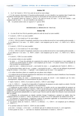 Article 101
I. – Le 2o
de l’article L. 5214-3 du code du travail est ainsi rédigé :
« 2o
A des mesures nécessaires à l’insertion professionnelle, au suivi durable et au maintien dans l’emploi des
travailleurs handicapés dans l’objectif de favoriser la sécurisation de leurs parcours professionnels ; ».
II. – Au premier alinéa de l’article L. 5214-3-1 du code du travail, les mots : « et du suivi durable » sont
remplacés par les mots : « , du suivi durable et du maintien ».
III. – Le présent article entre en vigueur le 1er
janvier 2018.
TITRE V
MODERNISER LA MÉDECINE DU TRAVAIL
Article 102
I. – Le titre II du livre II de la première partie du code du travail est ainsi modifié :
1o
L’article L. 1225-11 est ainsi modifié :
a) Après le 4o
, il est inséré un 4o
bis ainsi rédigé :
« 4o
bis L. 1226-10, relatif à l’inaptitude consécutive à un accident du travail ou à une maladie professionnelle ; »
b) Au début du 5o
, les mots : « L. 4624-1, relatif » sont remplacés par les mots : « L. 4624-3 et L. 4624-4,
relatifs » ;
2o
L’article L. 1225-15 est ainsi modifié :
a) Après le 2o
, il est inséré un 2o
bis ainsi rédigé :
« 2o
bis L. 1226-10, relatif à l’inaptitude consécutive à un accident du travail ou à une maladie professionnelle ; »
b) Au début du 3o
, les mots : « L. 4624-1, relatif » sont remplacés par les mots : « L. 4624-3 et L. 4624-4,
relatifs » ;
3o
L’article L. 1226-2 est ainsi modifié :
a) Le premier alinéa est ainsi modifié :
– les mots : « , à l’issue des périodes de suspension du contrat de travail consécutives à une maladie ou un
accident non professionnel, le salarié » sont remplacés par les mots : « le salarié victime d’une maladie ou
d’un accident non professionnel » ;
– après les mots : « médecin du travail », sont insérés les mots : « , en application de l’article L. 4624-4, » ;
b) Au deuxième alinéa, après le mot : « compte », sont insérés les mots : « , après avis des délégués du personnel
lorsqu’ils existent, » et les mots : « l’aptitude » sont remplacés par les mots : « les capacités » ;
c) Le même deuxième alinéa est complété par une phrase ainsi rédigée :
« Le médecin du travail formule également des indications sur la capacité du salarié à bénéficier d’une formation
le préparant à occuper un poste adapté. » ;
d) Au dernier alinéa, les mots : « transformations de postes de travail » sont remplacés par les mots :
« aménagements, adaptations ou transformations de postes existants » ;
4o
Après l’article L. 1226-2, il est inséré un article L. 1226-2-1 ainsi rédigé :
« Art. L. 1226-2-1. – Lorsqu’il est impossible à l’employeur de proposer un autre emploi au salarié, il lui fait
connaître par écrit les motifs qui s’opposent à son reclassement.
« L’employeur ne peut rompre le contrat de travail que s’il justifie soit de son impossibilité de proposer un
emploi dans les conditions prévues à l’article L. 1226-2, soit du refus par le salarié de l’emploi proposé dans ces
conditions, soit de la mention expresse dans l’avis du médecin du travail que tout maintien du salarié dans un
emploi serait gravement préjudiciable à sa santé ou que l’état de santé du salarié fait obstacle à tout reclassement
dans un emploi.
« L’obligation de reclassement est réputée satisfaite lorsque l’employeur a proposé un emploi, dans les
conditions prévues à l’article L. 1226-2, en prenant en compte l’avis et les indications du médecin du travail.
« S’il prononce le licenciement, l’employeur respecte la procédure applicable au licenciement pour motif
personnel prévue au chapitre II du titre III du présent livre. » ;
5o
Au premier alinéa de l’article L. 1226-4-1, la référence : « L. 1226-4 » est remplacée par la référence :
« L. 1226-2-1 » ;
6o
Le premier alinéa de l’article L. 1226-8 est ainsi modifié :
a) Le mot : « Lorsque, » et les mots : « est déclaré apte par le médecin du travail, il » sont supprimés ;
b) Sont ajoutés les mots : « , sauf dans les situations mentionnées à l’article L. 1226-10 » ;
9 août 2016 JOURNAL OFFICIEL DE LA RÉPUBLIQUE FRANÇAISE Texte 3 sur 86
 