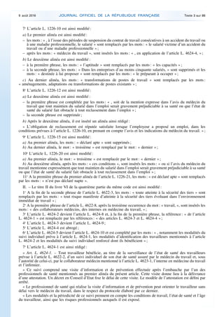 7o
L’article L. 1226-10 est ainsi modifié :
a) Le premier alinéa est ainsi modifié :
– les mots : « , à l’issue des périodes de suspension du contrat de travail consécutives à un accident du travail ou
à une maladie professionnelle, le salarié » sont remplacés par les mots : « le salarié victime d’un accident du
travail ou d’une maladie professionnelle » ;
– après les mots : « médecin du travail », sont insérés les mots : « , en application de l’article L. 4624-4, » ;
b) Le deuxième alinéa est ainsi modifié :
– à la première phrase, les mots : « l’aptitude » sont remplacés par les mots : « les capacités » ;
– à la seconde phrase, les mots : « Dans les entreprises d’au moins cinquante salariés, » sont supprimés et les
mots : « destinée à lui proposer » sont remplacés par les mots : « le préparant à occuper » ;
c) Au dernier alinéa, les mots : « transformations de postes de travail » sont remplacés par les mots :
« aménagements, adaptations ou transformations de postes existants » ;
8o
L’article L. 1226-12 est ainsi modifié :
a) Le deuxième alinéa est ainsi modifié :
– la première phrase est complétée par les mots : « , soit de la mention expresse dans l’avis du médecin du
travail que tout maintien du salarié dans l’emploi serait gravement préjudiciable à sa santé ou que l’état de
santé du salarié fait obstacle à tout reclassement dans l’emploi » ;
– la seconde phrase est supprimée ;
b) Après le deuxième alinéa, il est inséré un alinéa ainsi rédigé :
« L’obligation de reclassement est réputée satisfaite lorsque l’employeur a proposé un emploi, dans les
conditions prévues à l’article L. 1226-10, en prenant en compte l’avis et les indications du médecin du travail. » ;
9o
L’article L. 1226-15 est ainsi modifié :
a) Au premier alinéa, les mots : « déclaré apte » sont supprimés ;
b) Au dernier alinéa, le mot : « troisième » est remplacé par le mot : « dernier » ;
10o
L’article L. 1226-20 est ainsi modifié :
a) Au premier alinéa, le mot : « troisième » est remplacée par le mot : « dernier » ;
b) Au deuxième alinéa, après les mots : « ces conditions », sont insérés les mots : « ou si l’avis du médecin du
travail mentionne expressément que tout maintien du salarié dans l’emploi serait gravement préjudiciable à sa santé
ou que l’état de santé du salarié fait obstacle à tout reclassement dans l’emploi » ;
11o
A la première phrase du premier alinéa de l’article L. 1226-21, les mots : « est déclaré apte » sont remplacés
par les mots : « n’est pas déclaré napte ».
II. – Le titre II du livre VI de la quatrième partie du même code est ainsi modifié :
1o
A la fin de la seconde phrase de l’article L. 4622-3, les mots : « toute atteinte à la sécurité des tiers » sont
remplacés par les mots : « tout risque manifeste d’atteinte à la sécurité des tiers évoluant dans l’environnement
immédiat de travail » ;
2o
A la première phrase de l’article L. 4622-8, après la troisième occurrence du mot : « travail, », sont insérés les
mots : « des collaborateurs médecins, des internes en médecine du travail, » ;
3o
L’article L. 4624-2 devient l’article L. 4624-8 et, à la fin de la première phrase, la référence : « de l’article
L. 4624-1 » est remplacée par les références : « des articles L. 4624-3 et L. 4624-4 » ;
4o
L’article L. 4624-3 devient l’article L. 4624-9 ;
5o
L’article L. 4624-4 est abrogé ;
6o
L’article L. 4624-5 devient l’article L. 4624-10 et est complété par les mots : « , notamment les modalités du
suivi individuel prévu à l’article L. 4624-1, les modalités d’identification des travailleurs mentionnés à l’article
L. 4624-2 et les modalités du suivi individuel renforcé dont ils bénéficient » ;
7o
L’article L. 4624-1 est ainsi rédigé :
« Art. L. 4624-1. – Tout travailleur bénéficie, au titre de la surveillance de l’état de santé des travailleurs
prévue à l’article L. 4622-2, d’un suivi individuel de son état de santé assuré par le médecin du travail et, sous
l’autorité de celui-ci, par le collaborateur médecin mentionné à l’article L. 4623-1, l’interne en médecine du travail
et l’infirmier.
« Ce suivi comprend une visite d’information et de prévention effectuée après l’embauche par l’un des
professionnels de santé mentionnés au premier alinéa du présent article. Cette visite donne lieu à la délivrance
d’une attestation. Un décret en Conseil d’Etat fixe le délai de cette visite. Le modèle de l’attestation est défini par
arrêté.
« Le professionnel de santé qui réalise la visite d’information et de prévention peut orienter le travailleur sans
délai vers le médecin du travail, dans le respect du protocole élaboré par ce dernier.
« Les modalités et la périodicité de ce suivi prennent en compte les conditions de travail, l’état de santé et l’âge
du travailleur, ainsi que les risques professionnels auxquels il est exposé.
9 août 2016 JOURNAL OFFICIEL DE LA RÉPUBLIQUE FRANÇAISE Texte 3 sur 86
 