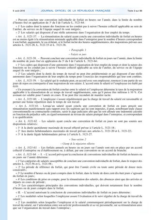« Peuvent conclure une convention individuelle de forfait en heures sur l’année, dans la limite du nombre
d’heures fixé en application du 3o
du I de l’article L. 3121-64 :
« 1o
Les cadres dont la nature des fonctions ne les conduit pas à suivre l’horaire collectif applicable au sein de
l’atelier, du service ou de l’équipe auquel ils sont intégrés ;
« 2o
Les salariés qui disposent d’une réelle autonomie dans l’organisation de leur emploi du temps.
« Art. L. 3121-57. – La rémunération du salarié ayant conclu une convention individuelle de forfait en heures
est au moins égale à la rémunération minimale applicable dans l’entreprise pour le nombre d’heures correspondant
à son forfait, augmentée, le cas échéant, si le forfait inclut des heures supplémentaires, des majorations prévues aux
articles L. 3121-28, L. 3121-33 et L. 3121-36.
« Paragraphe 3
« Forfaits en jours
« Art. L. 3121-58. – Peuvent conclure une convention individuelle de forfait en jours sur l’année, dans la limite
du nombre de jours fixé en application du 3o
du I de l’article L. 3121-64 :
« 1o
Les cadres qui disposent d’une autonomie dans l’organisation de leur emploi du temps et dont la nature des
fonctions ne les conduit pas à suivre l’horaire collectif applicable au sein de l’atelier, du service ou de l’équipe
auquel ils sont intégrés ;
« 2o
Les salariés dont la durée du temps de travail ne peut être prédéterminée et qui disposent d’une réelle
autonomie dans l’organisation de leur emploi du temps pour l’exercice des responsabilités qui leur sont confiées.
« Art. L. 3121-59. – Le salarié qui le souhaite peut, en accord avec son employeur, renoncer à une partie de ses
jours de repos en contrepartie d’une majoration de son salaire. L’accord entre le salarié et l’employeur est établi par
écrit.
« Un avenant à la convention de forfait conclue entre le salarié et l’employeur détermine le taux de la majoration
applicable à la rémunération de ce temps de travail supplémentaire, sans qu’il puisse être inférieur à 10 %. Cet
avenant est valable pour l’année en cours. Il ne peut être reconduit de manière tacite.
« Art. L. 3121-60. – L’employeur s’assure régulièrement que la charge de travail du salarié est raisonnable et
permet une bonne répartition dans le temps de son travail.
« Art. L. 3121-61. – Lorsqu’un salarié ayant conclu une convention de forfait en jours perçoit une
rémunération manifestement sans rapport avec les sujétions qui lui sont imposées, il peut, nonobstant toute clause
conventionnelle ou contractuelle contraire, saisir le juge judiciaire afin que lui soit allouée une indemnité calculée
en fonction du préjudice subi, eu égard notamment au niveau du salaire pratiqué dans l’entreprise, et correspondant
à sa qualification.
« Art. L. 3121-62. – Les salariés ayant conclu une convention de forfait en jours ne sont pas soumis aux
dispositions relatives :
« 1o
A la durée quotidienne maximale de travail effectif prévue à l’article L. 3121-18 ;
« 2o
Aux durées hebdomadaires maximales de travail prévues aux articles L. 3121-20 et L. 3121-22 ;
« 3o
A la durée légale hebdomadaire prévue à l’article L. 3121-27.
« Sous-section 2
« Champ de la négociation collective
« Art. L. 3121-63. – Les forfaits annuels en heures ou en jours sur l’année sont mis en place par un accord
collectif d’entreprise ou d’établissement ou, à défaut, par une convention ou un accord de branche.
« Art. L. 3121-64. – I. – L’accord prévoyant la conclusion de conventions individuelles de forfait en heures ou
en jours sur l’année détermine :
« 1o
Les catégories de salariés susceptibles de conclure une convention individuelle de forfait, dans le respect des
articles L. 3121-56 et L. 3121-58 ;
« 2o
La période de référence du forfait, qui peut être l’année civile ou toute autre période de douze mois
consécutifs ;
« 3o
Le nombre d’heures ou de jours compris dans le forfait, dans la limite de deux cent dix-huit jours s’agissant
du forfait en jours ;
« 4o
Les conditions de prise en compte, pour la rémunération des salariés, des absences ainsi que des arrivées et
départs en cours de période ;
« 5o
Les caractéristiques principales des conventions individuelles, qui doivent notamment fixer le nombre
d’heures ou de jours compris dans le forfait.
« II. – L’accord autorisant la conclusion de conventions individuelles de forfait en jours détermine :
« 1o
Les modalités selon lesquelles l’employeur assure l’évaluation et le suivi régulier de la charge de travail du
salarié ;
« 2o
Les modalités selon lesquelles l’employeur et le salarié communiquent périodiquement sur la charge de
travail du salarié, sur l’articulation entre son activité professionnelle et sa vie personnelle, sur sa rémunération ainsi
que sur l’organisation du travail dans l’entreprise ;
9 août 2016 JOURNAL OFFICIEL DE LA RÉPUBLIQUE FRANÇAISE Texte 3 sur 86
 