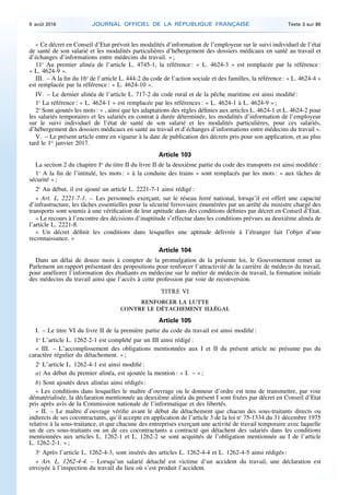 « Ce décret en Conseil d’Etat prévoit les modalités d’information de l’employeur sur le suivi individuel de l’état
de santé de son salarié et les modalités particulières d’hébergement des dossiers médicaux en santé au travail et
d’échanges d’informations entre médecins du travail. » ;
11o
Au premier alinéa de l’article L. 4745-1, la référence : « L. 4624-3 » est remplacée par la référence :
« L. 4624-9 ».
III. – A la fin du 16o
de l’article L. 444-2 du code de l’action sociale et des familles, la référence : « L. 4624-4 »
est remplacée par la référence : « L. 4624-10 ».
IV. – Le dernier alinéa de l’article L. 717-2 du code rural et de la pêche maritime est ainsi modifié :
1o
La référence : « L. 4624-1 » est remplacée par les références : « L. 4624-1 à L. 4624-9 » ;
2o
Sont ajoutés les mots : « , ainsi que les adaptations des règles définies aux articles L. 4624-1 et L. 4624-2 pour
les salariés temporaires et les salariés en contrat à durée déterminée, les modalités d’information de l’employeur
sur le suivi individuel de l’état de santé de son salarié et les modalités particulières, pour ces salariés,
d’hébergement des dossiers médicaux en santé au travail et d’échanges d’informations entre médecins du travail ».
V. – Le présent article entre en vigueur à la date de publication des décrets pris pour son application, et au plus
tard le 1er
janvier 2017.
Article 103
La section 2 du chapitre Ier
du titre II du livre II de la deuxième partie du code des transports est ainsi modifiée :
1o
A la fin de l’intitulé, les mots : « à la conduite des trains » sont remplacés par les mots : « aux tâches de
sécurité » ;
2o
Au début, il est ajouté un article L. 2221-7-1 ainsi rédigé :
« Art. L. 2221-7-1. – Les personnels exerçant, sur le réseau ferré national, lorsqu’il est offert une capacité
d’infrastructure, les tâches essentielles pour la sécurité ferroviaire énumérées par un arrêté du ministre chargé des
transports sont soumis à une vérification de leur aptitude dans des conditions définies par décret en Conseil d’Etat.
« Le recours à l’encontre des décisions d’inaptitude s’effectue dans les conditions prévues au deuxième alinéa de
l’article L. 2221-8.
« Un décret définit les conditions dans lesquelles une aptitude délivrée à l’étranger fait l’objet d’une
reconnaissance. »
Article 104
Dans un délai de douze mois à compter de la promulgation de la présente loi, le Gouvernement remet au
Parlement un rapport présentant des propositions pour renforcer l’attractivité de la carrière de médecin du travail,
pour améliorer l’information des étudiants en médecine sur le métier de médecin du travail, la formation initiale
des médecins du travail ainsi que l’accès à cette profession par voie de reconversion.
TITRE VI
RENFORCER LA LUTTE
CONTRE LE DÉTACHEMENT ILLÉGAL
Article 105
I. – Le titre VI du livre II de la première partie du code du travail est ainsi modifié :
1o
L’article L. 1262-2-1 est complété par un III ainsi rédigé :
« III. – L’accomplissement des obligations mentionnées aux I et II du présent article ne présume pas du
caractère régulier du détachement. » ;
2o
L’article L. 1262-4-1 est ainsi modifié :
a) Au début du premier alinéa, est ajoutée la mention : « I. – » ;
b) Sont ajoutés deux alinéas ainsi rédigés :
« Les conditions dans lesquelles le maître d’ouvrage ou le donneur d’ordre est tenu de transmettre, par voie
dématérialisée, la déclaration mentionnée au deuxième alinéa du présent I sont fixées par décret en Conseil d’Etat
pris après avis de la Commission nationale de l’informatique et des libertés.
« II. – Le maître d’ouvrage vérifie avant le début du détachement que chacun des sous-traitants directs ou
indirects de ses cocontractants, qu’il accepte en application de l’article 3 de la loi no
75-1334 du 31 décembre 1975
relative à la sous-traitance, et que chacune des entreprises exerçant une activité de travail temporaire avec laquelle
un de ces sous-traitants ou un de ces cocontractants a contracté qui détachent des salariés dans les conditions
mentionnées aux articles L. 1262-1 et L. 1262-2 se sont acquittés de l’obligation mentionnée au I de l’article
L. 1262-2-1. » ;
3o
Après l’article L. 1262-4-3, sont insérés des articles L. 1262-4-4 et L. 1262-4-5 ainsi rédigés :
« Art. L. 1262-4-4. – Lorsqu’un salarié détaché est victime d’un accident du travail, une déclaration est
envoyée à l’inspection du travail du lieu où s’est produit l’accident.
9 août 2016 JOURNAL OFFICIEL DE LA RÉPUBLIQUE FRANÇAISE Texte 3 sur 86
 
