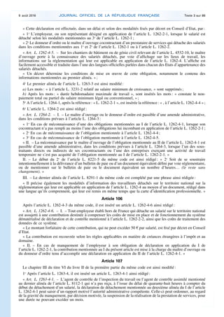 « Cette déclaration est effectuée, dans un délai et selon des modalités fixés par décret en Conseil d’Etat, par :
« 1o
L’employeur, ou son représentant désigné en application de l’article L. 1262-2-1, lorsque le salarié est
détaché selon les modalités mentionnées au 3o
de l’article L. 1262-1 ;
« 2o
Le donneur d’ordre ou le maître d’ouvrage cocontractant d’un prestataire de services qui détache des salariés
dans les conditions mentionnées aux 1o
et 2o
de l’article L. 1262-1 ou à l’article L. 1262-2.
« Art. L. 1262-4-5. – Sur les chantiers de bâtiment ou de génie civil relevant de l’article L. 4532-10, le maître
d’ouvrage porte à la connaissance des salariés détachés, par voie d’affichage sur les lieux de travail, les
informations sur la réglementation qui leur est applicable en application de l’article L. 1262-4. L’affiche est
facilement accessible et traduite dans l’une des langues officielles parlées dans chacun des Etats d’appartenance des
salariés détachés.
« Un décret détermine les conditions de mise en œuvre de cette obligation, notamment le contenu des
informations mentionnées au premier alinéa. » ;
4o
Le premier alinéa de l’article L. 1263-3 est ainsi modifié :
a) Les mots : « à l’article L. 3231-2 relatif au salaire minimum de croissance, » sont supprimés ;
b) Après les mots : « durée hebdomadaire maximale de travail », sont insérés les mots : « constate le non-
paiement total ou partiel du salaire minimum légal ou conventionnel, » ;
5o
A l’article L. 1264-1, après la référence : « L. 1262-2-1 », est insérée la référence : « , à l’article L. 1262-4-4 » ;
6o
L’article L. 1264-2 est ainsi rédigé :
« Art. L. 1264-2. – I. – Le maître d’ouvrage ou le donneur d’ordre est passible d’une amende administrative,
dans les conditions prévues à l’article L. 1264-3 :
« 1o
En cas de méconnaissance d’une des obligations mentionnées au I de l’article L. 1262-4-1, lorsque son
cocontractant n’a pas rempli au moins l’une des obligations lui incombant en application de l’article L. 1262-2-1 ;
« 2o
En cas de méconnaissance de l’obligation mentionnée à l’article L. 1262-4-4 ;
« 3o
En cas de méconnaissance de l’obligation mentionnée à l’article L. 1262-4-5.
« II. – La méconnaissance par le maître d’ouvrage de l’obligation mentionnée au II de l’article L. 1262-4-1 est
passible d’une amende administrative, dans les conditions prévues à l’article L. 1264-3, lorsque l’un des sous-
traitants directs ou indirects de ses cocontractants ou l’une des entreprises exerçant une activité de travail
temporaire ne s’est pas acquitté de l’obligation mentionnée au I de l’article L. 1262-2-1. »
II. – Le début du 2o
de l’article L. 8221-5 du même code est ainsi rédigé : « 2o
Soit de se soustraire
intentionnellement à la délivrance d’un bulletin de paie ou d’un document équivalent défini par voie réglementaire,
ou de mentionner sur le bulletin de paie ou le document équivalent un nombre d’heures… (le reste sans
changement). »
III. – Le dernier alinéa de l’article L. 8291-1 du même code est complété par une phrase ainsi rédigée :
« Il précise également les modalités d’information des travailleurs détachés sur le territoire national sur la
réglementation qui leur est applicable en application de l’article L. 1262-4 au moyen d’un document, rédigé dans
une langue qu’ils comprennent, qui leur est remis en même temps que la carte d’identification professionnelle. »
Article 106
Après l’article L. 1262-4-3 du même code, il est inséré un article L. 1262-4-6 ainsi rédigé :
« Art. L. 1262-4-6. – I. – Tout employeur établi hors de France qui détache un salarié sur le territoire national
est assujetti à une contribution destinée à compenser les coûts de mise en place et de fonctionnement du système
dématérialisé de déclaration et de contrôle mentionné à l’article L. 1262-2-2, ainsi que les coûts de traitement des
données de ce système.
« Le montant forfaitaire de cette contribution, qui ne peut excéder 50 € par salarié, est fixé par décret en Conseil
d’Etat.
« La contribution est recouvrée selon les règles applicables en matière de créances étrangères à l’impôt et au
domaine.
« II. – En cas de manquement de l’employeur à son obligation de déclaration en application du I de
l’article L. 1262-2-1, la contribution mentionnée au I du présent article est mise à la charge du maître d’ouvrage ou
du donneur d’ordre tenu d’accomplir une déclaration en application du II de l’article L. 1262-4-1. »
Article 107
Le chapitre III du titre VI du livre II de la première partie du même code est ainsi modifié :
1o
Après l’article L. 1263-4, il est inséré un article L. 1263-4-1 ainsi rédigé :
« Art. L. 1263-4-1. – L’agent de contrôle de l’inspection du travail ou l’agent de contrôle assimilé mentionné
au dernier alinéa de l’article L. 8112-1 qui n’a pas reçu, à l’issue du délai de quarante-huit heures à compter du
début du détachement d’un salarié, la déclaration de détachement mentionnée au deuxième alinéa du I de l’article
L. 1262-4-1 peut saisir d’un rapport motivé l’autorité administrative compétente. Celle-ci peut ordonner, au regard
de la gravité du manquement, par décision motivée, la suspension de la réalisation de la prestation de services, pour
une durée ne pouvant excéder un mois.
9 août 2016 JOURNAL OFFICIEL DE LA RÉPUBLIQUE FRANÇAISE Texte 3 sur 86
 
