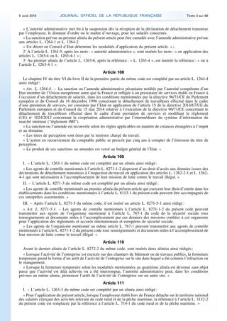 « L’autorité administrative met fin à la suspension dès la réception de la déclaration de détachement transmise
par l’employeur, le donneur d’ordre ou le maître d’ouvrage, pour les salariés concernés.
« La sanction prévue au premier alinéa du présent article peut être cumulée avec l’amende administrative prévue
aux articles L. 1264-1 et L. 1264-2.
« Un décret en Conseil d’Etat détermine les modalités d’application du présent article. » ;
2o
A l’article L. 1263-5, après les mots : « autorité administrative », sont insérés les mots : « en application des
articles L. 1263-4 ou L. 1263-4-1 » ;
3o
Au premier alinéa de l’article L. 1263-6, après la référence : « L. 1263-4 », est insérée la référence : « ou à
l’article L. 1263-4-1 ».
Article 108
Le chapitre IV du titre VI du livre II de la première partie du même code est complété par un article L. 1264-4
ainsi rédigé :
« Art. L. 1264-4. – La sanction ou l’amende administrative pécuniaire notifiée par l’autorité compétente d’un
Etat membre de l’Union européenne autre que la France et infligée à un prestataire de services établi en France à
l’occasion d’un détachement de salariés, dans les conditions mentionnées par la directive 96/71/CE du Parlement
européen et du Conseil du 16 décembre 1996 concernant le détachement de travailleurs effectué dans le cadre
d’une prestation de services, est constatée par l’Etat en application de l’article 15 de la directive 2014/67/UE du
Parlement européen et du Conseil du 15 mai 2014 relative à l’exécution de la directive 96/71/CE concernant le
détachement de travailleurs effectué dans le cadre d’une prestation de services et modifiant le règlement
(UE) no
1024/2012 concernant la coopération administrative par l’intermédiaire du système d’information du
marché intérieur (“règlement IMI”).
« La sanction ou l’amende est recouvrée selon les règles applicables en matière de créances étrangères à l’impôt
et au domaine.
« Les titres de perception sont émis par le ministre chargé du travail.
« L’action en recouvrement du comptable public se prescrit par cinq ans à compter de l’émission du titre de
perception.
« Le produit de ces sanctions ou amendes est versé au budget général de l’Etat. »
Article 109
I. – L’article L. 1263-1 du même code est complété par un alinéa ainsi rédigé :
« Les agents de contrôle mentionnés à l’article L. 8271-1-2 disposent d’un droit d’accès aux données issues des
déclarations de détachement transmises à l’inspection du travail en application des articles L. 1262-2-1 et L. 1262-
4-1 qui sont nécessaires à l’accomplissement de leur mission de lutte contre le travail illégal. »
II. – L’article L. 8271-3 du même code est complété par un alinéa ainsi rédigé :
« Les agents de contrôle mentionnés au premier alinéa du présent article qui exercent leur droit d’entrée dans les
établissements dans les conditions mentionnées à l’article L. 8113-1 du présent code peuvent être accompagnés de
ces interprètes assermentés. »
III. – Après l’article L. 8271-5 du même code, il est inséré un article L. 8271-5-1 ainsi rédigé :
« Art. L. 8271-5-1. – Les agents de contrôle mentionnés à l’article L. 8271-1-2 du présent code peuvent
transmettre aux agents de l’organisme mentionné à l’article L. 767-1 du code de la sécurité sociale tous
renseignements et documents utiles à l’accomplissement par ces derniers des missions confiées à cet organisme
pour l’application des règlements et accords internationaux et européens de sécurité sociale.
« Les agents de l’organisme mentionné au même article L. 767-1 peuvent transmettre aux agents de contrôle
mentionnés à l’article L. 8271-1-2 du présent code tous renseignements et documents utiles à l’accomplissement de
leur mission de lutte contre le travail illégal. »
Article 110
Avant le dernier alinéa de l’article L. 8272-2 du même code, sont insérés deux alinéas ainsi rédigés :
« Lorsque l’activité de l’entreprise est exercée sur des chantiers de bâtiment ou de travaux publics, la fermeture
temporaire prend la forme d’un arrêt de l’activité de l’entreprise sur le site dans lequel a été commis l’infraction ou
le manquement.
« Lorsque la fermeture temporaire selon les modalités mentionnées au quatrième alinéa est devenue sans objet
parce que l’activité est déjà achevée ou a été interrompue, l’autorité administrative peut, dans les conditions
prévues au même alinéa, prononcer l’arrêt de l’activité de l’entreprise sur un autre site. »
Article 111
I. – L’article L. 1263-3 du même code est complété par un alinéa ainsi rédigé :
« Pour l’application du présent article, lorsque l’employeur établi hors de France détache sur le territoire national
des salariés exerçant des activités relevant du code rural et de la pêche maritime, la référence à l’article L. 3132-2
du présent code est remplacée par la référence à l’article L. 714-1 du code rural et de la pêche maritime. »
9 août 2016 JOURNAL OFFICIEL DE LA RÉPUBLIQUE FRANÇAISE Texte 3 sur 86
 