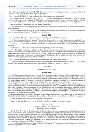 II. – Le deuxième alinéa de l’article L. 4231-1 du même code est complété par les mots : « ou, le cas échéant, de
l’article L. 716-1 du code rural et de la pêche maritime ».
III. – L’article L. 718-9 du code rural et de la pêche maritime est ainsi modifié :
1o
Au premier alinéa, la référence : « à l’article L. 722-3 » est remplacée par la référence : « au 3o
de l’article
L. 722-1 », les mots : « de coupe ou de débardage » sont remplacés par les mots : « forestiers définis à l’article
L. 154-1 du code forestier » et les mots : « de boisement, de reboisement ou de travaux » sont supprimés ;
2o
Le même alinéa est complété par une phrase ainsi rédigée :
« Cette même déclaration doit également être transmise à la mairie des communes sur le territoire desquelles est
situé le chantier. » ;
3o
Après le mot « bordure », la fin du second alinéa est ainsi rédigée : « du chantier sur un panneau comportant le
nom, la dénomination sociale de l’entreprise et son adresse. »
Article 112
I. – L’article L. 1262-2 du code du travail est complété par un alinéa ainsi rédigé :
« Les dispositions du chapitre Ier
du titre V du présent livre relatives au travail temporaire sont applicables aux
salariés détachés dans le cadre d’une mise à disposition au titre du travail temporaire, à l’exception des articles
L. 1251-32 et L. 1251-33 pour les salariés titulaires d’un contrat de travail à durée indéterminée dans leur pays
d’origine. »
II. – L’article L. 1262-2-1 du même code est complété par un IV ainsi rédigé :
« IV. – L’entreprise utilisatrice établie hors du territoire national qui, pour exercer son activité sur le territoire
national, a recours à des salariés détachés mis à disposition par une entreprise de travail temporaire également
établie hors du territoire national, envoie aux services de l’inspection du travail du lieu où débute la prestation une
déclaration attestant que l’employeur a connaissance du détachement de son salarié sur le territoire national et a
connaissance des règles prévues au présent titre VI. »
III. – L’article L. 1264-2 du même code est complété par une phrase ainsi rédigée :
« La méconnaissance par l’entreprise utilisatrice de l’obligation mentionnée au IV de l’article L. 1262-2-1 est
passible d’une amende administrative dans les conditions prévues à l’article L. 1264-3. »
TITRE VII
DISPOSITIONS DIVERSES
Article 113
I. – Pendant une durée de quatre ans à compter de la promulgation de la présente loi, le corps de l’inspection du
travail est accessible, sans préjudice des voies d’accès prévues par le statut particulier de ce corps, par la voie d’un
concours ouvert aux agents relevant du corps des contrôleurs du travail, dans la limite d’un contingent annuel de
250 postes chaque année. Ce concours est ouvert aux contrôleurs du travail justifiant, au 1er
janvier de l’année au
titre de laquelle le concours est organisé, de cinq ans de services effectifs dans leur corps.
Les candidats ainsi recrutés sont nommés inspecteurs du travail stagiaires. Pendant la période de stage d’une
durée de six mois au moins, ils suivent une formation obligatoire. Seuls les inspecteurs du travail stagiaires dont le
stage a été considéré comme satisfaisant, le cas échéant après une prolongation d’une durée maximale de trois
mois, sont titularisés dans le corps de l’inspection du travail. Les stagiaires qui n’ont pas été titularisés au terme du
stage sont réintégrés dans leur corps d’origine. La durée du stage est prise en compte pour l’avancement, en dehors
des périodes de prolongation éventuelle.
Les postes mentionnés au premier alinéa du présent I peuvent également être pourvus par la voie d’une liste
d’aptitude, dans la limite d’un cinquième. Les conditions d’inscription sur cette liste sont définies par décret.
II. – La quatrième partie du code du travail est ainsi modifiée :
1o
Après le chapitre II du titre Ier
du livre IV, il est inséré un chapitre II bis ainsi rédigé :
« CHAPITRE II bis
« Risques d’exposition à l’amiante :
repérages avant travaux
« Art. L. 4412-2. – En vue de renforcer le rôle de surveillance dévolu aux agents de contrôle de l’inspection du
travail, le donneur d’ordre, le maître d’ouvrage ou le propriétaire d’immeubles par nature ou par destination,
d’équipements, de matériels ou d’articles y font rechercher la présence d’amiante préalablement à toute opération
comportant des risques d’exposition des travailleurs à l’amiante. Cette recherche donne lieu à un document
mentionnant, le cas échéant, la présence, la nature et la localisation de matériaux ou de produits contenant de
l’amiante. Ce document est joint aux documents de la consultation remis aux entreprises candidates ou transmis
aux entreprises envisageant de réaliser l’opération.
« Les conditions d’application ou d’exemption, selon la nature de l’opération envisagée, du présent article sont
déterminées par décret en Conseil d’Etat. » ;
9 août 2016 JOURNAL OFFICIEL DE LA RÉPUBLIQUE FRANÇAISE Texte 3 sur 86
 