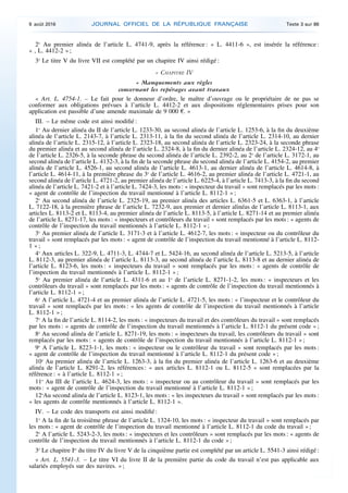 2o
Au premier alinéa de l’article L. 4741-9, après la référence : « L. 4411-6 », est insérée la référence :
« , L. 4412-2 » ;
3o
Le titre V du livre VII est complété par un chapitre IV ainsi rédigé :
« CHAPITRE IV
« Manquements aux règles
concernant les repérages avant travaux
« Art. L. 4754-1. – Le fait pour le donneur d’ordre, le maître d’ouvrage ou le propriétaire de ne pas se
conformer aux obligations prévues à l’article L. 4412-2 et aux dispositions réglementaires prises pour son
application est passible d’une amende maximale de 9 000 €. »
III. – Le même code est ainsi modifié :
1o
Au dernier alinéa du II de l’article L. 1233-30, au second alinéa de l’article L. 1253-6, à la fin du deuxième
alinéa de l’article L. 2143-7, à l’article L. 2313-11, à la fin du second alinéa de l’article L. 2314-10, au dernier
alinéa de l’article L. 2315-12, à l’article L. 2323-18, au second alinéa de l’article L. 2323-24, à la seconde phrase
du premier alinéa et au second alinéa de l’article L. 2324-8, à la fin du dernier alinéa de l’article L. 2324-12, au 4o
de l’article L. 2326-5, à la seconde phrase du second alinéa de l’article L. 2392-2, au 2o
de l’article L. 3172-1, au
second alinéa de l’article L. 4132-3, à la fin de la seconde phrase du second alinéa de l’article L. 4154-2, au premier
alinéa de l’article L. 4526-1, au second alinéa de l’article L. 4613-1, au dernier alinéa de l’article L. 4614-8, à
l’article L. 4614-11, à la première phrase du 3o
de l’article L. 4616-2, au premier alinéa de l’article L. 4721-1, au
second alinéa de l’article L. 4721-2, au premier alinéa de l’article L. 6225-4, à l’article L. 7413-3, à la fin du second
alinéa de l’article L. 7421-2 et à l’article L. 7424-3, les mots : « inspecteur du travail » sont remplacés par les mots :
« agent de contrôle de l’inspection du travail mentionné à l’article L. 8112-1 » ;
2o
Au second alinéa de l’article L. 2325-19, au premier alinéa des articles L. 6361-5 et L. 6363-1, à l’article
L. 7122-18, à la première phrase de l’article L. 7232-9, aux premier et dernier alinéas de l’article L. 8113-1, aux
articles L. 8113-2 et L. 8113-4, au premier alinéa de l’article L. 8113-5, à l’article L. 8271-14 et au premier alinéa
de l’article L. 8271-17, les mots : « inspecteurs et contrôleurs du travail » sont remplacés par les mots : « agents de
contrôle de l’inspection du travail mentionnés à l’article L. 8112-1 » ;
3o
Au premier alinéa de l’article L. 3171-3 et à l’article L. 4612-7, les mots : « inspecteur ou du contrôleur du
travail » sont remplacés par les mots : « agent de contrôle de l’inspection du travail mentionné à l’article L. 8112-
1 » ;
4o
Aux articles L. 322-9, L. 4711-3, L. 4744-7 et L. 5424-16, au second alinéa de l’article L. 5213-5, à l’article
L. 8112-3, au premier alinéa de l’article L. 8113-3, au second alinéa de l’article L. 8113-8 et au dernier alinéa de
l’article L. 8123-6, les mots : « inspecteurs du travail » sont remplacés par les mots : « agents de contrôle de
l’inspection du travail mentionnés à l’article L. 8112-1 » ;
5o
Au premier alinéa de l’article L. 4311-6 et au 1o
de l’article L. 8271-1-2, les mots : « inspecteurs et les
contrôleurs du travail » sont remplacés par les mots : « agents de contrôle de l’inspection du travail mentionnés à
l’article L. 8112-1 » ;
6o
A l’article L. 4721-4 et au premier alinéa de l’article L. 4721-5, les mots : « l’inspecteur et le contrôleur du
travail » sont remplacés par les mots : « les agents de contrôle de l’inspection du travail mentionnés à l’article
L. 8112-1 » ;
7o
A la fin de l’article L. 8114-2, les mots : « inspecteurs du travail et des contrôleurs du travail » sont remplacés
par les mots : « agents de contrôle de l’inspection du travail mentionnés à l’article L. 8112-1 du présent code » ;
8o
Au second alinéa de l’article L. 8271-19, les mots : « inspecteurs du travail, les contrôleurs du travail » sont
remplacés par les mots : « agents de contrôle de l’inspection du travail mentionnés à l’article L. 8112-1 » ;
9o
A l’article L. 8223-1-1, les mots : « inspecteur ou le contrôleur du travail » sont remplacés par les mots :
« agent de contrôle de l’inspection du travail mentionné à l’article L. 8112-1 du présent code » ;
10o
Au premier alinéa de l’article L. 1263-3, à la fin du premier alinéa de l’article L. 1263-6 et au deuxième
alinéa de l’article L. 8291-2, les références : « aux articles L. 8112-1 ou L. 8112-5 » sont remplacées par la
référence : « à l’article L. 8112-1 » ;
11o
Au III de l’article L. 4624-3, les mots : « inspecteur ou au contrôleur du travail » sont remplacés par les
mots : « agent de contrôle de l’inspection du travail mentionné à l’article L. 8112-1 » ;
12o
Au second alinéa de l’article L. 8123-1, les mots : « les inspecteurs du travail » sont remplacés par les mots :
« les agents de contrôle mentionnés à l’article L. 8112-1 ».
IV. – Le code des transports est ainsi modifié :
1o
A la fin de la troisième phrase de l’article L. 1324-10, les mots : « inspecteur du travail » sont remplacés par
les mots : « agent de contrôle de l’inspection du travail mentionné à l’article L. 8112-1 du code du travail » ;
2o
A l’article L. 5243-2-3, les mots : « inspecteurs et les contrôleurs » sont remplacés par les mots : « agents de
contrôle de l’inspection du travail mentionnés à l’article L. 8112-1 du code » ;
3o
Le chapitre Ier
du titre IV du livre V de la cinquième partie est complété par un article L. 5541-3 ainsi rédigé :
« Art. L. 5541-3. – Le titre VI du livre II de la première partie du code du travail n’est pas applicable aux
salariés employés sur des navires. » ;
9 août 2016 JOURNAL OFFICIEL DE LA RÉPUBLIQUE FRANÇAISE Texte 3 sur 86
 