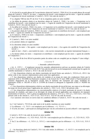 4o
A la fin de la seconde phrase de l’avant-dernier alinéa de l’article L. 5544-18 et à la seconde phrase du second
alinéa de l’article L. 5544-31, les mots : « inspecteur du travail » sont remplacés par les mots : « agent de contrôle
de l’inspection du travail mentionné à l’article L. 8112-1 du code du travail » ;
5o
Le chapitre VIII du titre IV du livre V de la cinquième partie est ainsi modifié :
a) Au début du premier alinéa et au deuxième alinéa de l’article L. 5548-1, les mots : « l’inspecteur ou le
contrôleur du travail » sont remplacés par les mots : « l’agent de contrôle de l’inspection du travail mentionné à
l’article L. 8112-1 du code du travail » ;
b) Au début de l’article L. 5548-2, les mots : « L’inspecteur ou le contrôleur du travail » sont remplacés par les
mots : « L’agent de contrôle de l’inspection du travail mentionné à l’article L. 8112-1 du code du travail » ;
c) Au premier alinéa de l’article L. 5548-3, les mots : « inspecteurs et contrôleurs du travail » sont remplacés par
les mots : « agents de contrôle de l’inspection du travail » ;
d) A l’article L. 5548-4, les mots : « inspecteurs, contrôleurs » sont remplacés par les mots : « agents de contrôle
de l’inspection du travail » ;
6o
L’article L. 5641-1 est ainsi modifié :
a) Le premier alinéa est supprimé ;
b) Le deuxième alinéa est ainsi modifié :
– au début, les mots : « Ses agents » sont remplacés par les mots : « Les agents de contrôle de l’inspection du
travail » ;
– après le mot : « bord », sont insérés les mots : « des navires immatriculés au registre international français » ;
c) Au dernier alinéa, les mots : « inspecteurs et contrôleurs » sont remplacés par les mots : « agents de contrôle
de l’inspection ».
V. – Le titre II du livre III de la première partie du même code est complété par un chapitre V ainsi rédigé :
« CHAPITRE V
« Amendes administratives
« Art. L. 1325-1. – L’employeur encourt les amendes administratives prévues au premier alinéa de l’article
R. 8115-1 et aux articles R. 8115-2 à R. 8115-7 du code du travail en cas de manquement constaté par les agents de
contrôle mentionnés à l’article L. 8112-1 du code du travail :
« 1o
Aux dispositions relatives aux durées maximales de travail fixées aux articles L. 3312-6 et L. 4511-1 du
même code et aux mesures réglementaires prises pour leur application ;
« 2o
Aux dispositions relatives aux durées de conduite et au temps de repos des conducteurs fixées par le
règlement (CE) no
561/2006 du Parlement européen et du Conseil du 15 mars 2006 relatif à l’harmonisation de
certaines dispositions de la législation sociale dans le domaine des transports par route, modifiant les
règlements (CEE) no
3821/85 et (CE) no
2135/98 du Conseil et abrogeant le règlement (CEE) no
3820/85 du
Conseil ;
« 3o
Aux dispositions réglementaires relatives aux durées maximales de travail de jour, aux repos et au décompte
du temps de travail prises pour l’application des articles L. 2161-1 et L. 2161-2 du présent code ;
« 4o
Aux dispositions réglementaires ou conventionnelles relatives à la durée maximale de travail, à la durée
maximale de conduite, aux repos et au décompte du temps de travail applicables aux entreprises de transport
mentionnées à l’article L. 1321-1, prises en application des articles L. 1311-2, L. 1321-2, L. 1321-4 et L. 1321-5 du
présent code et des articles L. 3121-13 à L. 3121-15 et L. 3121-67 du code du travail.
« Les sanctions sont mises en œuvre dans les conditions définies à l’article L. 8113-7 du code du travail. »
Article 114
Le 1o
de l’article L. 719-10 du code rural et de la pêche maritime est ainsi modifié :
1o
La référence : « L. 713-3 » est remplacée par la référence : « L. 713-13 » ;
2o
A la fin, les mots : « prévoyant un aménagement par voie de convention ou accord collectif » sont supprimés.
Article 115
L’article L. 8115-1 du code du travail est ainsi modifié :
1o
Au 1o
, les références : « L. 3121-34 à L. 3121-36 » sont remplacées par les références : « L. 3121-18 à L. 3121-
25 » ;
2o
Au 2o
, les références : « L. 3131-1, L. 3131-2, » sont remplacées par les références : « L. 3131-1 à L. 3131-3
et ».
Article 116
I. – Au deuxième alinéa de l’article L. 511-1 du code minier, la référence : « L. 8112-3 » est remplacée par la
référence : « L. 8112-1 ».
9 août 2016 JOURNAL OFFICIEL DE LA RÉPUBLIQUE FRANÇAISE Texte 3 sur 86
 