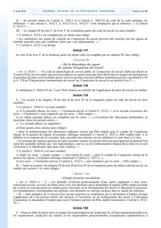 II. – Au premier alinéa de l’article L. 3515-1 et à l’article L. 3819-23 du code de la santé publique, les
références : « aux articles L. 8112-1, L. 8112-3 et L. 8112-5 » sont remplacées par la référence : « à l’article
L. 8112-1 ».
III. – Le chapitre II du titre Ier
du livre Ier
de la huitième partie du code du travail est ainsi modifié :
1o
L’article L. 8112-1 est complété par un alinéa ainsi rédigé :
« Les attributions des agents de contrôle de l’inspection du travail peuvent être exercées par des agents de
contrôle assimilés dans des conditions fixées par voie réglementaire. » ;
2o
L’article L. 8112-3 est abrogé.
Article 117
Le titre II du livre Ier
de la huitième partie du même code est complété par un chapitre IV ainsi rédigé :
« CHAPITRE IV
« De la déontologie des agents
du système d’inspection du travail
« Art. L. 8124-1. – Un code de déontologie du service public de l’inspection du travail, établi par décret en
Conseil d’Etat, fixe les règles que doivent respecter ses agents ainsi que leurs droits dans le respect des prérogatives
et garanties qui leurs sont accordées pour l’exercice de leurs missions définies notamment par les conventions no
81
et no
129 de l’Organisation internationale du travail sur l’inspection du travail et au présent livre Ier
. »
Article 118
L’ordonnance no
2016-413 du 7 avril 2016 relative au contrôle de l’application du droit du travail est ratifiée.
Article 119
I. – La section 4 du chapitre VI du titre II du livre IV de la cinquième partie du code du travail est ainsi
modifiée :
1o
L’article L. 5426-8-1 est ainsi modifié :
a) A la première phrase, les mots : « l’institution prévue à l’article L. 5312-1 » et la seconde occurrence des
mots : « l’institution » sont remplacés par les mots : « Pôle emploi » ;
b) La même première phrase est complétée par les mots : « , à l’exclusion des allocations mentionnées au
deuxième alinéa du présent article » ;
c) La seconde phrase est supprimée ;
d) Sont ajoutés deux alinéas ainsi rédigés :
« Pour le remboursement des allocations indûment versées par Pôle emploi pour le compte de l’organisme
chargé de la gestion du régime d’assurance chômage mentionné à l’article L. 5427-1, Pôle emploi peut, si le
débiteur n’en conteste pas le caractère indu, procéder par retenues sur les échéances à venir dues à ce titre.
« Le montant des retenues prévues aux deux premiers alinéas du présent article ne peut dépasser un plafond fixé
selon des modalités définies par voie réglementaire, sauf en cas de remboursement intégral de la dette en un seul
versement si le bénéficiaire opte pour cette solution. » ;
2o
L’article L. 5426-8-2 est ainsi modifié :
a) Après les mots : « propre compte, », sont insérés les mots : « pour le compte de l’organisme chargé de la
gestion du régime d’assurance chômage mentionné à l’article L. 5427-1, » ;
b) Les mots : « l’institution prévue à l’article L. 5312-1 » sont remplacés par les mots : « Pôle emploi ».
II. – Après la section 1 du chapitre VI du titre II du livre IV de la cinquième partie du même code du travail, est
insérée une section 1 bis ainsi rédigée :
« Section 1 bis
« Périodes d’activités non déclarées
« Art. L. 5426-1-1. – I. – Les périodes d’activité professionnelle d’une durée supérieure à trois jours,
consécutifs ou non, au cours du même mois civil, non déclarées par le demandeur d’emploi à Pôle emploi au terme
de ce mois ne sont pas prises en compte pour l’ouverture ou le rechargement des droits à l’allocation d’assurance.
Les rémunérations correspondant aux périodes non déclarées ne sont pas incluses dans le salaire de référence.
« II. – Sans préjudice de l’exercice d’un recours gracieux ou contentieux par le demandeur d’emploi, lorsque
l’application du I du présent article fait obstacle à l’ouverture ou au rechargement des droits à l’allocation
d’assurance, le demandeur d’emploi peut saisir l’instance paritaire de Pôle emploi mentionnée à l’article L. 5312-
10. »
Article 120
I. – Dans un délai de douze mois à compter de la promulgation de la présente loi, le Gouvernement procède avec
les organisations syndicales de salariés et les organisations professionnelles d’employeurs représentatives à
9 août 2016 JOURNAL OFFICIEL DE LA RÉPUBLIQUE FRANÇAISE Texte 3 sur 86
 