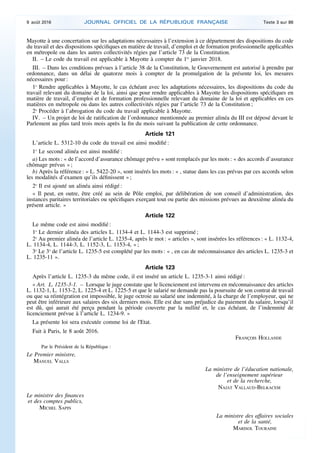 Mayotte à une concertation sur les adaptations nécessaires à l’extension à ce département des dispositions du code
du travail et des dispositions spécifiques en matière de travail, d’emploi et de formation professionnelle applicables
en métropole ou dans les autres collectivités régies par l’article 73 de la Constitution.
II. – Le code du travail est applicable à Mayotte à compter du 1er
janvier 2018.
III. – Dans les conditions prévues à l’article 38 de la Constitution, le Gouvernement est autorisé à prendre par
ordonnance, dans un délai de quatorze mois à compter de la promulgation de la présente loi, les mesures
nécessaires pour :
1o
Rendre applicables à Mayotte, le cas échéant avec les adaptations nécessaires, les dispositions du code du
travail relevant du domaine de la loi, ainsi que pour rendre applicables à Mayotte les dispositions spécifiques en
matière de travail, d’emploi et de formation professionnelle relevant du domaine de la loi et applicables en ces
matières en métropole ou dans les autres collectivités régies par l’article 73 de la Constitution ;
2o
Procéder à l’abrogation du code du travail applicable à Mayotte.
IV. – Un projet de loi de ratification de l’ordonnance mentionnée au premier alinéa du III est déposé devant le
Parlement au plus tard trois mois après la fin du mois suivant la publication de cette ordonnance.
Article 121
L’article L. 5312-10 du code du travail est ainsi modifié :
1o
Le second alinéa est ainsi modifié :
a) Les mots : « de l’accord d’assurance chômage prévu » sont remplacés par les mots : « des accords d’assurance
chômage prévus » ;
b) Après la référence : « L. 5422-20 », sont insérés les mots : « , statue dans les cas prévus par ces accords selon
les modalités d’examen qu’ils définissent » ;
2o
Il est ajouté un alinéa ainsi rédigé :
« Il peut, en outre, être créé au sein de Pôle emploi, par délibération de son conseil d’administration, des
instances paritaires territoriales ou spécifiques exerçant tout ou partie des missions prévues au deuxième alinéa du
présent article. »
Article 122
Le même code est ainsi modifié :
1o
Le dernier alinéa des articles L. 1134-4 et L. 1144-3 est supprimé ;
2o
Au premier alinéa de l’article L. 1235-4, après le mot : « articles », sont insérées les références : « L. 1132-4,
L. 1134-4, L. 1144-3, L. 1152-3, L. 1153-4, » ;
3o
Le 3o
de l’article L. 1235-5 est complété par les mots : « , en cas de méconnaissance des articles L. 1235-3 et
L. 1235-11 ».
Article 123
Après l’article L. 1235-3 du même code, il est inséré un article L. 1235-3-1 ainsi rédigé :
« Art. L. 1235-3-1. – Lorsque le juge constate que le licenciement est intervenu en méconnaissance des articles
L. 1132-1, L. 1153-2, L. 1225-4 et L. 1225-5 et que le salarié ne demande pas la poursuite de son contrat de travail
ou que sa réintégration est impossible, le juge octroie au salarié une indemnité, à la charge de l’employeur, qui ne
peut être inférieure aux salaires des six derniers mois. Elle est due sans préjudice du paiement du salaire, lorsqu’il
est dû, qui aurait été perçu pendant la période couverte par la nullité et, le cas échéant, de l’indemnité de
licenciement prévue à l’article L. 1234-9. »
La présente loi sera exécutée comme loi de l'Etat.
Fait à Paris, le 8 août 2016.
FRANÇOIS HOLLANDE
Par le Président de la République :
Le Premier ministre,
MANUEL VALLS
La ministre de l’éducation nationale,
de l’enseignement supérieur
et de la recherche,
NAJAT VALLAUD-BELKACEM
Le ministre des finances
et des comptes publics,
MICHEL SAPIN
La ministre des affaires sociales
et de la santé,
MARISOL TOURAINE
9 août 2016 JOURNAL OFFICIEL DE LA RÉPUBLIQUE FRANÇAISE Texte 3 sur 86
 