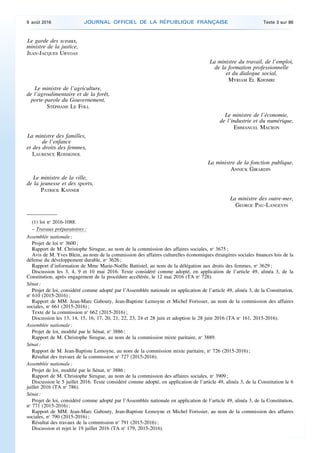 Le garde des sceaux,
ministre de la justice,
JEAN-JACQUES URVOAS
La ministre du travail, de l’emploi,
de la formation professionnelle
et du dialogue social,
MYRIAM EL KHOMRI
Le ministre de l’agriculture,
de l’agroalimentaire et de la forêt,
porte-parole du Gouvernement,
STÉPHANE LE FOLL
Le ministre de l’économie,
de l’industrie et du numérique,
EMMANUEL MACRON
La ministre des familles,
de l’enfance
et des droits des femmes,
LAURENCE ROSSIGNOL
La ministre de la fonction publique,
ANNICK GIRARDIN
Le ministre de la ville,
de la jeunesse et des sports,
PATRICK KANNER
La ministre des outre-mer,
GEORGE PAU-LANGEVIN
(1) loi no
2016-1088.
– Travaux préparatoires :
Assemblée nationale :
Projet de loi no
3600 ;
Rapport de M. Christophe Sirugue, au nom de la commission des affaires sociales, no
3675 ;
Avis de M. Yves Blein, au nom de la commission des affaires culturelles économiques étrangères sociales finances lois de la
défense du développement durable, no
3626 ;
Rapport d’information de Mme Marie-Noëlle Battistel, au nom de la délégation aux droits des femmes, no
3629 ;
Discussion les 3, 4, 9 et 10 mai 2016. Texte considéré comme adopté, en application de l’article 49, alinéa 3, de la
Constitution, après engagement de la procédure accélérée, le 12 mai 2016 (TA no
728).
Sénat :
Projet de loi, considéré comme adopté par l’Assemblée nationale en application de l’article 49, alinéa 3, de la Constitution,
no
610 (2015-2016) ;
Rapport de MM. Jean-Marc Gabouty, Jean-Baptiste Lemoyne et Michel Forissier, au nom de la commission des affaires
sociales, no
661 (2015-2016) ;
Texte de la commission no
662 (2015-2016) ;
Discussion les 13, 14, 15, 16, 17, 20, 21, 22, 23, 24 et 28 juin et adoption le 28 juin 2016 (TA no
161, 2015-2016).
Assemblée nationale :
Projet de loi, modifié par le Sénat, no
3886 ;
Rapport de M. Christophe Sirugue, au nom de la commission mixte paritaire, no
3889.
Sénat :
Rapport de M. Jean-Baptiste Lemoyne, au nom de la commission mixte paritaire, no
726 (2015-2016) ;
Résultat des travaux de la commission no
727 (2015-2016).
Assemblée nationale :
Projet de loi, modifié par le Sénat, no
3886 ;
Rapport de M. Christophe Sirugue, au nom de la commission des affaires sociales, no
3909 ;
Discussion le 5 juillet 2016. Texte considéré comme adopté, en application de l’article 49, alinéa 3, de la Constitution le 6
juillet 2016 (TA no
786).
Sénat :
Projet de loi, considéré comme adopté par l’Assemblée nationale en application de l’article 49, alinéa 3, de la Constitution,
no
771 (2015-2016) ;
Rapport de MM. Jean-Marc Gabouty, Jean-Baptiste Lemoyne et Michel Forissier, au nom de la commission des affaires
sociales, no
790 (2015-2016) ;
Résultat des travaux de la commission no
791 (2015-2016) ;
Discussion et rejet le 19 juillet 2016 (TA no
179, 2015-2016).
9 août 2016 JOURNAL OFFICIEL DE LA RÉPUBLIQUE FRANÇAISE Texte 3 sur 86
 