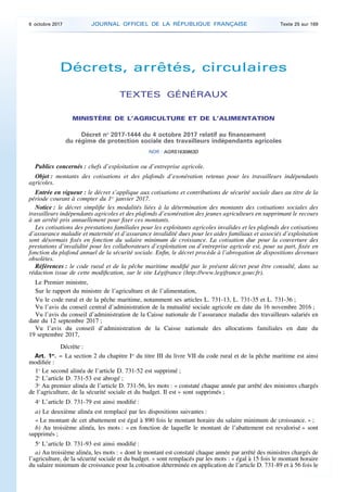 Décrets, arrêtés, circulaires
TEXTES GÉNÉRAUX
MINISTÈRE DE L’AGRICULTURE ET DE L’ALIMENTATION
Décret no
2017-1444 du 4 octobre 2017 relatif au financement
du régime de protection sociale des travailleurs indépendants agricoles
NOR : AGRS1630863D
Publics concernés : chefs d’exploitation ou d’entreprise agricole.
Objet : montants des cotisations et des plafonds d’exonération retenus pour les travailleurs indépendants
agricoles.
Entrée en vigueur : le décret s’applique aux cotisations et contributions de sécurité sociale dues au titre de la
période courant à compter du 1er
janvier 2017.
Notice : le décret simplifie les modalités liées à la détermination des montants des cotisations sociales des
travailleurs indépendants agricoles et des plafonds d’exonération des jeunes agriculteurs en supprimant le recours
à un arrêté pris annuellement pour fixer ces montants.
Les cotisations des prestations familiales pour les exploitants agricoles invalides et les plafonds des cotisations
d’assurance maladie et maternité et d’assurance invalidité dues pour les aides familiaux et associés d’exploitation
sont désormais fixés en fonction du salaire minimum de croissance. La cotisation due pour la couverture des
prestations d’invalidité pour les collaborateurs d’exploitation ou d’entreprise agricole est, pour sa part, fixée en
fonction du plafond annuel de la sécurité sociale. Enfin, le décret procède à l’abrogation de dispositions devenues
obsolètes.
Références : le code rural et de la pêche maritime modifié par le présent décret peut être consulté, dans sa
rédaction issue de cette modification, sur le site Légifrance (http://www.legifrance.gouv.fr).
Le Premier ministre,
Sur le rapport du ministre de l’agriculture et de l’alimentation,
Vu le code rural et de la pêche maritime, notamment ses articles L. 731-13, L. 731-35 et L. 731-36 ;
Vu l’avis du conseil central d’administration de la mutualité sociale agricole en date du 16 novembre 2016 ;
Vu l’avis du conseil d’administration de la Caisse nationale de l’assurance maladie des travailleurs salariés en
date du 12 septembre 2017 ;
Vu l’avis du conseil d’administration de la Caisse nationale des allocations familiales en date du
19 septembre 2017,
Décrète :
Art. 1er
. – La section 2 du chapitre Ier
du titre III du livre VII du code rural et de la pêche maritime est ainsi
modifiée :
1o
Le second alinéa de l’article D. 731-52 est supprimé ;
2o
L’article D. 731-53 est abrogé ;
3o
Au premier alinéa de l’article D. 731-56, les mots : « constaté chaque année par arrêté des ministres chargés
de l’agriculture, de la sécurité sociale et du budget. Il est » sont supprimés ;
4o
L’article D. 731-79 est ainsi modifié :
a) Le deuxième alinéa est remplacé par les dispositions suivantes :
« Le montant de cet abattement est égal à 890 fois le montant horaire du salaire minimum de croissance. » ;
b) Au troisième alinéa, les mots : « en fonction de laquelle le montant de l’abattement est revalorisé » sont
supprimés ;
5o
L’article D. 731-93 est ainsi modifié :
a) Au troisième alinéa, les mots : « dont le montant est constaté chaque année par arrêté des ministres chargés de
l’agriculture, de la sécurité sociale et du budget. » sont remplacés par les mots : « égal à 15 fois le montant horaire
du salaire minimum de croissance pour la cotisation déterminée en application de l’article D. 731-89 et à 56 fois le
6 octobre 2017 JOURNAL OFFICIEL DE LA RÉPUBLIQUE FRANÇAISE Texte 25 sur 169
 