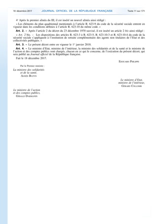 4o
Après le premier alinéa du III, il est inséré un nouvel alinéa ainsi rédigé :
« Les éléments du plan quadriennal mentionnés à l’article R. 623-9 du code de la sécurité sociale entrent en
vigueur dans les conditions définies à l’article R. 623-10 du même code. »
Art. 2. – Après l’article 2 du décret du 23 décembre 1970 susvisé, il est inséré un article 2 bis ainsi rédigé :
« Art. 2 bis. – Les dispositions des articles R. 623-3 à R. 623-5, R. 623-10-3 et R. 623-10-4 du code de la
sécurité sociale s’appliquent à l’institution de retraite complémentaire des agents non titulaires de l’Etat et des
collectivités publiques. »
Art. 3. – Le présent décret entre en vigueur le 1er
janvier 2018.
Art. 4. – Le ministre d’Etat, ministre de l’intérieur, la ministre des solidarités et de la santé et le ministre de
l’action et des comptes publics sont chargés, chacun en ce qui le concerne, de l’exécution du présent décret, qui
sera publié au Journal officiel de la République française.
Fait le 18 décembre 2017.
EDOUARD PHILIPPE
Par le Premier ministre :
La ministre des solidarités
et de la santé,
AGNÈS BUZYN
Le ministre d’Etat,
ministre de l’intérieur,
GÉRARD COLLOMB
Le ministre de l’action
et des comptes publics,
GÉRALD DARMANIN
19 décembre 2017 JOURNAL OFFICIEL DE LA RÉPUBLIQUE FRANÇAISE Texte 11 sur 171
 